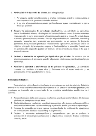 1. Partir del nivel de desarrollo del alumno. Este principio exige:
 Por una parte atender simultáneamente al nivel de competencia cognitiva correspondiente al
nivel de desarrollo en que se encuentran los alumnos.
 Y por otra a los conocimientos previos que los alumnos poseen en relación con lo que se
desea que aprendan.
2. Asegurar la construcción de aprendizajes significativos. Las actividades de aprendizaje
habrán de orientarse no tanto a la búsqueda de los conocimientos, cuanto al establecimiento de
relaciones entre el nuevo conocimiento y los conocimientos que ya se poseen. No se trata de que
el alumno aprenda sólo conocimientos, sino que adquiera también las capacidades, destrezas y
estrategias necesarias para acrecentar sus conocimientos en un proceso de formación
permanente. Si se producen aprendizajes verdaderamente significativos, se consigue uno de los
objetivos principales de la educación: asegurar la funcionalidad de lo aprendido. Es decir, que
los conocimientos adquiridos puedan ser utilizados en las circunstancias reales en las que el
alumno lo necesite.
3. Facilitar la realización de aprendizajes significativos por sí solos. Es necesario que los
alumnos sean capaces de aprender a aprender adquiriendo estrategias de planificación del propio
aprendizaje.
4. Potenciar la actividad e interactividad en los procesos de aprendizaje. Las actividades
consisten en establecer relaciones ricas y dinámicas entre el nuevo contenido y los
conocimientos previos que el alumno ya posee.
Principios Didácticos
Estos principios psicopedagógicos implican o se concretan en una serie de principios didácticos,
a través de los cuales se especifican nuevos condicionantes en las formas de enseñanza-aprendizaje, que
constituyen un desarrollo más pormenorizado de los principios metodológicos establecidos en el
currículo
1. Asegurar la relación de las actividades de enseñanza y aprendizaje con la vida real del alumnado
partiendo, de las experiencias que posee.
2. Diseñar actividades de enseñanza y aprendizaje que permitan a los alumnos y alumnas establecer
relaciones sustantivas entre los conocimientos y experiencias previas y los nuevos aprendizajes.
3. Organizar los contenidos en torno a ejes que permitan abordar los problemas, las situaciones y
los acontecimientos dentro de un contexto y en su globalidad.
4. Favorecer la interacción alumno-profesor y alumno-alumno, para que se produzca la
construcción de aprendizajes significativos y la adquisición de contenidos de claro componente
cultural y social.
 