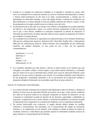 3. Cuando no se cumplan las condiciones señaladas en el apartado 2, teniendo en cuenta, entre
otros, los resultados de la evaluación continua así como la evaluación individualizada, el alumno
o alumna podrá permanecer un año más en la etapa. excepcionalmente, y siempre que los
aprendizajes no alcanzados impidan, a juicio del equipo docente, continuar las enseñanzas con
aprovechamiento y se hayan agotado el resto de medidas ordinarias de refuerzo y apoyo, el año
de permanencia en la etapa se podrá cursar en el primer curso del ciclo.
4. La permanencia de un año más en un mismo curso deberá ir acompañada con un plan específico
de refuerzo o de recuperación y apoyo. Los centros docentes organizarán ese plan de acuerdo
con lo que, a tales efectos, establezca la consejería competente en materia de educación. el
alumnado que promocione sin haber superado todas las áreas seguirá los programas de refuerzo
que establezca el equipo docente.
5. Los resultados de la evaluación se expresarán en la educación básica en los términos Insuficiente
(IN) para las calificaciones negativas, Suficiente (SU), Bien (BI), Notable (Nt), o Sobresaliente
(SB) para las calificaciones positivas. Dichos términos irán acompañados de una calificación
numérica, sin emplear decimales, en una escala de uno a diez, con las siguientes
correspondencias:
Insuficiente: 1, 2, 3 o 4.
Suficiente: 5.
Bien: 6.
Notable: 7 u 8.
Sobresaliente: 9 o 10.
6. Los resultados obtenidos por cada alumno o alumna se harán constar en un informe que será
entregado a sus padres, madres o tutores legales y que tendrá carácter informativo y orientador
para los centros en los que el alumnado haya cursado sexto curso de educación Primaria y para
aquellos en los que cursen el siguiente curso escolar. Los resultados obtenidos serán indicativos
de una progresión y aprendizaje adecuados, o de la conveniencia de la aplicación medidas o
programas dirigidos al alumnado con necesidades específicas de apoyo educativo.
Artículo 14. Evaluaciones individualizadas.
1. Los centros docentes realizarán una evaluación individualizada a todos los alumnos y alumnas al
finalizar el tercer curso de educación Primaria de acuerdo con lo que, a tales efectos, establezca
por orden de la persona titular de la consejería competente en materia de educación. en esta
evaluación se comprobará el grado de dominio de las destrezas, capacidades y habilidades en
expresión y comprensión oral y escrita, cálculo y resolución de problemas con relación al grado
de adquisición de la competencia en comunicación lingüística y de la competencia matemática.
2. De resultar desfavorable esta evaluación, el equipo docente deberá adoptar las medidas
ordinarias o extraordinarias más adecuadas, con el asesoramiento del equipo de orientación
educativa y en colaboración con las familias. estas medidas se fijarán en planes de mejora de
resultados colectivos o individuales que permitan superar las dificultades mediante recursos de
apoyo educativo y la participación de las familias.
 