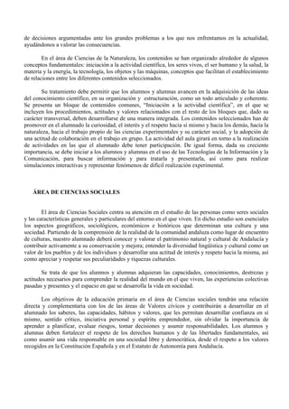 de decisiones argumentadas ante los grandes problemas a los que nos enfrentamos en la actualidad,
ayudándonos a valorar las consecuencias.
En el área de Ciencias de la Naturaleza, los contenidos se han organizado alrededor de algunos
conceptos fundamentales: iniciación a la actividad científica, los seres vivos, el ser humano y la salud, la
materia y la energía, la tecnología, los objetos y las máquinas, conceptos que facilitan el establecimiento
de relaciones entre los diferentes contenidos seleccionados.
Su tratamiento debe permitir que los alumnos y alumnas avancen en la adquisición de las ideas
del conocimiento científico, en su organización y estructuración, como un todo articulado y coherente.
Se presenta un bloque de contenidos comunes, “Iniciación a la actividad científica”, en el que se
incluyen los procedimientos, actitudes y valores relacionados con el resto de los bloques que, dado su
carácter transversal, deben desarrollarse de una manera integrada. Los contenidos seleccionados han de
promover en el alumnado la curiosidad, el interés y el respeto hacia sí mismo y hacia los demás, hacia la
naturaleza, hacia el trabajo propio de las ciencias experimentales y su carácter social, y la adopción de
una actitud de colaboración en el trabajo en grupo. La actividad del aula girará en torno a la realización
de actividades en las que el alumnado debe tener participación. De igual forma, dada su creciente
importancia, se debe iniciar a los alumnos y alumnas en el uso de las Tecnologías de la Información y la
Comunicación, para buscar información y para tratarla y presentarla, así como para realizar
simulaciones interactivas y representar fenómenos de difícil realización experimental.
ÁREA DE CIENCIAS SOCIALES
El área de Ciencias Sociales centra su atención en el estudio de las personas como seres sociales
y las características generales y particulares del entorno en el que viven. En dicho estudio son esenciales
los aspectos geográficos, sociológicos, económicos e históricos que determinan una cultura y una
sociedad. Partiendo de la comprensión de la realidad de la comunidad andaluza como lugar de encuentro
de culturas, nuestro alumnado deberá conocer y valorar el patrimonio natural y cultural de Andalucía y
contribuir activamente a su conservación y mejora; entender la diversidad lingüística y cultural como un
valor de los pueblos y de los individuos y desarrollar una actitud de interés y respeto hacia la misma, así
como apreciar y respetar sus peculiaridades y riquezas culturales.
Se trata de que los alumnos y alumnas adquieran las capacidades, conocimientos, destrezas y
actitudes necesarios para comprender la realidad del mundo en el que viven, las experiencias colectivas
pasadas y presentes y el espacio en que se desarrolla la vida en sociedad.
Los objetivos de la educación primaria en el área de Ciencias sociales tendrán una relación
directa y complementaria con los de las áreas de Valores cívicos y contribuirán a desarrollar en el
alumnado los saberes, las capacidades, hábitos y valores, que les permitan desarrollar confianza en sí
mismo, sentido crítico, iniciativa personal y espíritu emprendedor, sin olvidar la importancia de
aprender a planificar, evaluar riesgos, tomar decisiones y asumir responsabilidades. Los alumnos y
alumnas deben fortalecer el respeto de los derechos humanos y de las libertades fundamentales, así
como asumir una vida responsable en una sociedad libre y democrática, desde el respeto a los valores
recogidos en la Constitución Española y en el Estatuto de Autonomía para Andalucía.
 