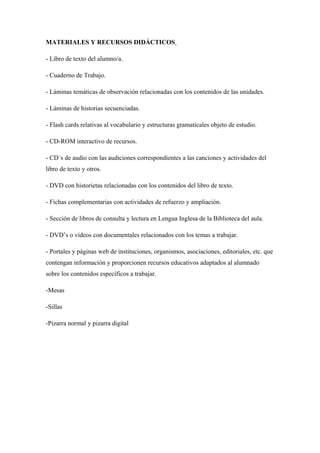 MATERIALES Y RECURSOS DIDÁCTICOS
- Libro de texto del alumno/a.
- Cuaderno de Trabajo.
- Láminas temáticas de observación relacionadas con los contenidos de las unidades.
- Láminas de historias secuenciadas.
- Flash cards relativas al vocabulario y estructuras gramaticales objeto de estudio.
- CD-ROM interactivo de recursos.
- CD´s de audio con las audiciones correspondientes a las canciones y actividades del
libro de texto y otros.
- DVD con historietas relacionadas con los contenidos del libro de texto.
- Fichas complementarias con actividades de refuerzo y ampliación.
- Sección de libros de consulta y lectura en Lengua Inglesa de la Biblioteca del aula.
- DVD’s o vídeos con documentales relacionados con los temas a trabajar.
- Portales y páginas web de instituciones, organismos, asociaciones, editoriales, etc. que
contengan información y proporcionen recursos educativos adaptados al alumnado
sobre los contenidos específicos a trabajar.
-Mesas
-Sillas
-Pizarra normal y pizarra digital
 
