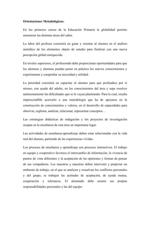 Orientaciones Metodológicas:
En los primeros cursos de la Educación Primaria la globalidad permite
armonizar las distintas áreas del saber.
La labor del profesor consistirá en guiar y orientar al alumno en el análisis
metódico de los elementos objeto de estudio para finalizar con una nueva
percepción global enriquecida.
En niveles superiores, el profesorado debe proporcionar oportunidades para que
los alumnos y alumnas puedan poner en práctica los nuevos conocimientos y
experimentar y comprobar su necesidad y utilidad.
La prioridad consistirá en capacitar al alumno para que profundice por sí
mismo, con ayuda del adulto, en los conocimientos del área y sepa resolver
autónomamente las dificultades que se le vayan planteando. Para lo cual, resulta
imprescindible acercarlo a una metodología que ha de apoyarse en la
construcción de conocimientos y valores, en el desarrollo de capacidades para
observar, explorar, analizar, relacionar, representar conceptos…
Las estrategias didácticas de indagación y los proyectos de investigación
ocupan en la enseñanza de esta área un importante lugar.
Las actividades de enseñanza-aprendizaje deben estar relacionadas con la vida
real del alumno, partiendo de las experiencias vividas.
Los procesos de enseñanza y aprendizaje son procesos interactivos. El trabajo
en equipo y cooperativo favorece el intercambio de información, la vivencia de
puntos de vista diferentes y la aceptación de las opiniones y formas de pensar
de sus compañeros. Los maestros y maestras deben intervenir y propiciar un
ambiente de trabajo, en el que se analicen y resuelvan los conflictos personales
y del grupo, se trabajen las actitudes de aceptación, de ayuda mutua,
cooperación y tolerancia. El alumnado debe asumir sus propias
responsabilidades personales y las del equipo.
 