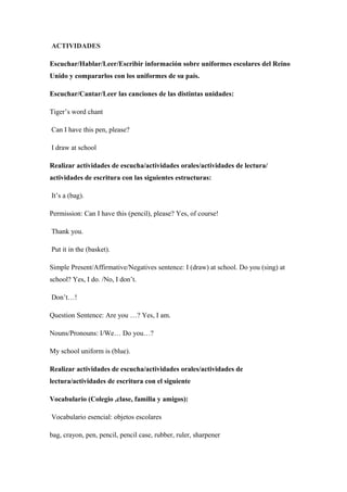 ACTIVIDADES
Escuchar/Hablar/Leer/Escribir información sobre uniformes escolares del Reino
Unido y compararlos con los uniformes de su país.
Escuchar/Cantar/Leer las canciones de las distintas unidades:
Tiger’s word chant
Can I have this pen, please?
I draw at school
Realizar actividades de escucha/actividades orales/actividades de lectura/
actividades de escritura con las siguientes estructuras:
It’s a (bag).
Permission: Can I have this (pencil), please? Yes, of course!
Thank you.
Put it in the (basket).
Simple Present/Affirmative/Negatives sentence: I (draw) at school. Do you (sing) at
school? Yes, I do. /No, I don’t.
Don’t…!
Question Sentence: Are you …? Yes, I am.
Nouns/Pronouns: I/We… Do you…?
My school uniform is (blue).
Realizar actividades de escucha/actividades orales/actividades de
lectura/actividades de escritura con el siguiente
Vocabulario (Colegio ,clase, familia y amigos):
Vocabulario esencial: objetos escolares
bag, crayon, pen, pencil, pencil case, rubber, ruler, sharpener
 