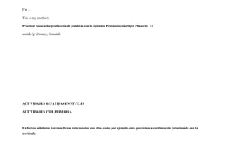 I’m …
This is my (mother).
Practicar la escucha/producción de palabras con la siguiente Pronunciación(Tiger Phonics): El
sonido /g/ (Granny, Grandad)
ACTIVIDADES REPATIDAS EN NIVELES
ACTIVIDADES 1º DE PRIMARIA.
En fechas señaladas haremos fichas relacionadas con ellas, como por ejemplo, esta que vemos a continuación (relacionada con la
navidad):
 