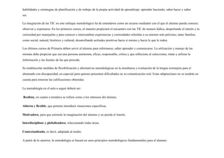 habilidades y estrategias de planificación y de trabajo de la propia actividad de aprendizaje: aprender haciendo, saber hacer y saber
ser.
La integración de las TIC en este enfoque metodológico ha de entenderse como un recurso mediador con el que el alumno pueda conocer,
observar y expresarse. En los primeros cursos, el maestro propiciará el encuentro con las TIC de manera lúdica, despertando el interés y la
curiosidad por manejarlas y para conocer e intercambiar experiencias y curiosidades referidas a su entorno más próximo, tanto familiar,
como social, natural, histórico y cultural, desarrollando actitudes positivas hacia sí mismo y hacia lo que le rodea.
Los últimos cursos de Primaria deben servir al alumno para informarse, saber aprender y comunicarse. La utilización y manejo de las
mismas debe propiciar que sea una persona autónoma, eficaz, responsable, crítica y que reflexione al seleccionar, tratar y utilizar la
información y las fuentes de las que procede.
Se establecerán medidas de flexibilización y alternativas metodológicas en la enseñanza y evaluación de la lengua extranjera para el
alumnado con discapacidad, en especial para quienes presenten dificultades en su comunicación oral. Estas adaptaciones no se tendrán en
cuenta para minorar las calificaciones obtenidas.
La metodología en el aula a seguir deberá ser:
Realista, en cuanto a temática se refiere como a los intereses del alumno.
Abierta y flexible, que permita introducir situaciones específicas.
Motivadora, para que estimule la imaginación del alumno y no pierda el interés.
Interdisciplinar y globalizadora, relacionando todas áreas.
Contextualizada, es decir, adaptada al medio.
A partir de lo anterior, la metodología se basará en unos principios metodológicos fundamentales para el alumno:
 
