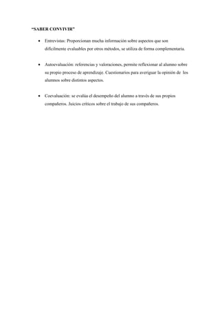 “SABER CONVIVIR”
• Entrevistas: Proporcionan mucha información sobre aspectos que son
difícilmente evaluables por otros métodos, se utiliza de forma complementaria.
• Autoevaluación: referencias y valoraciones, permite reflexionar al alumno sobre
su propio proceso de aprendizaje. Cuestionarios para averiguar la opinión de los
alumnos sobre distintos aspectos.
• Coevaluación: se evalúa el desempeño del alumno a través de sus propios
compañeros. Juicios críticos sobre el trabajo de sus compañeros.
 