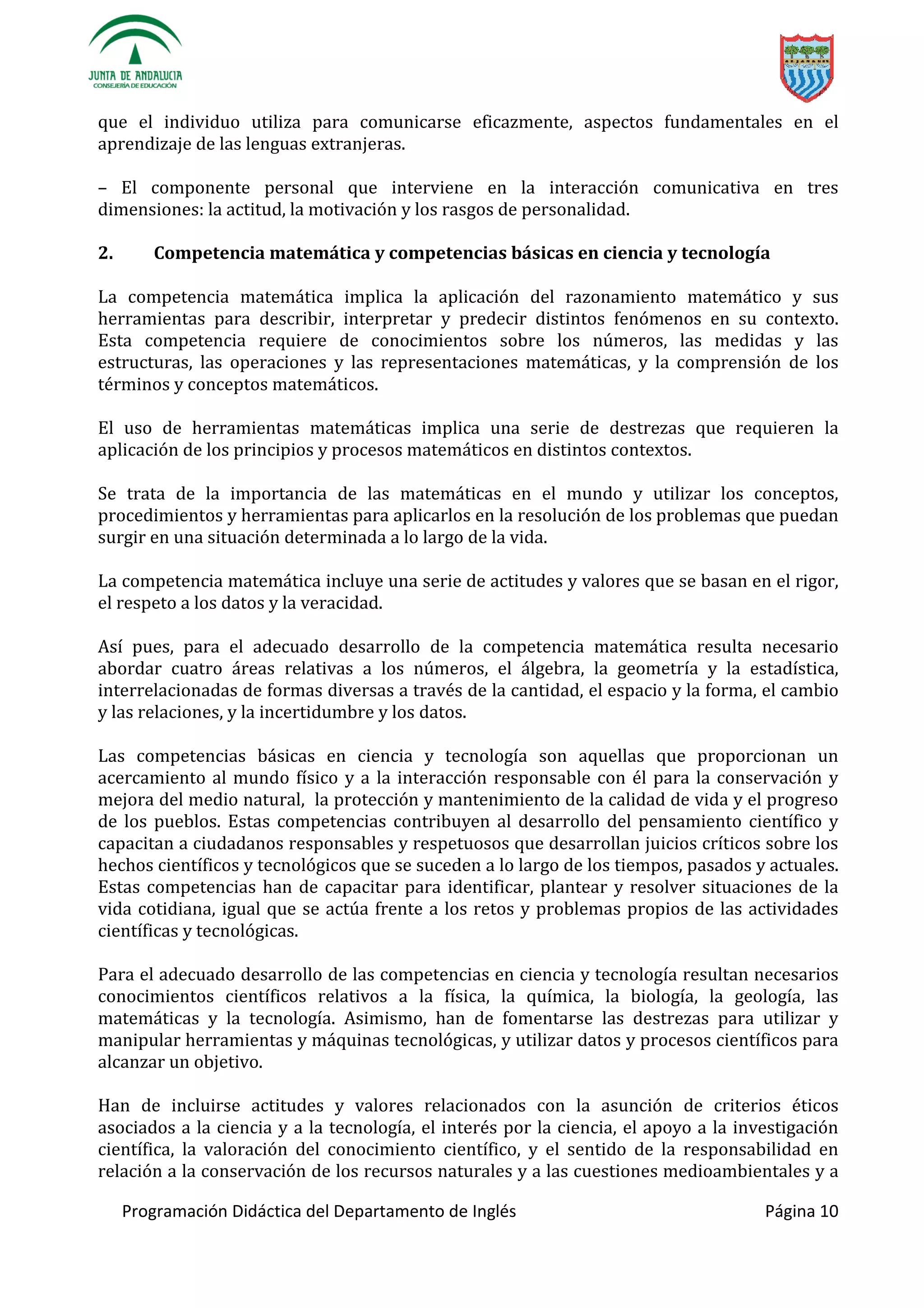 Programación Didáctica del Departamento de Inglés Página 10
que el individuo utiliza para comunicarse eficazmente, aspectos fundamentales en el
aprendizaje de las lenguas extranjeras.
– El componente personal que interviene en la interacción comunicativa en tres
dimensiones: la actitud, la motivación y los rasgos de personalidad.
2. Competencia matemática y competencias básicas en ciencia y tecnología
La competencia matemática implica la aplicación del razonamiento matemático y sus
herramientas para describir, interpretar y predecir distintos fenómenos en su contexto.
Esta competencia requiere de conocimientos sobre los números, las medidas y las
estructuras, las operaciones y las representaciones matemáticas, y la comprensión de los
términos y conceptos matemáticos.
El uso de herramientas matemáticas implica una serie de destrezas que requieren la
aplicación de los principios y procesos matemáticos en distintos contextos.
Se trata de la importancia de las matemáticas en el mundo y utilizar los conceptos,
procedimientos y herramientas para aplicarlos en la resolución de los problemas que puedan
surgir en una situación determinada a lo largo de la vida.
La competencia matemática incluye una serie de actitudes y valores que se basan en el rigor,
el respeto a los datos y la veracidad.
Así pues, para el adecuado desarrollo de la competencia matemática resulta necesario
abordar cuatro áreas relativas a los números, el álgebra, la geometría y la estadística,
interrelacionadas de formas diversas a través de la cantidad, el espacio y la forma, el cambio
y las relaciones, y la incertidumbre y los datos.
Las competencias básicas en ciencia y tecnología son aquellas que proporcionan un
acercamiento al mundo físico y a la interacción responsable con él para la conservación y
mejora del medio natural, la protección y mantenimiento de la calidad de vida y el progreso
de los pueblos. Estas competencias contribuyen al desarrollo del pensamiento científico y
capacitan a ciudadanos responsables y respetuosos que desarrollan juicios críticos sobre los
hechos científicos y tecnológicos que se suceden a lo largo de los tiempos, pasados y actuales.
Estas competencias han de capacitar para identificar, plantear y resolver situaciones de la
vida cotidiana, igual que se actúa frente a los retos y problemas propios de las actividades
científicas y tecnológicas.
Para el adecuado desarrollo de las competencias en ciencia y tecnología resultan necesarios
conocimientos científicos relativos a la física, la química, la biología, la geología, las
matemáticas y la tecnología. Asimismo, han de fomentarse las destrezas para utilizar y
manipular herramientas y máquinas tecnológicas, y utilizar datos y procesos científicos para
alcanzar un objetivo.
Han de incluirse actitudes y valores relacionados con la asunción de criterios éticos
asociados a la ciencia y a la tecnología, el interés por la ciencia, el apoyo a la investigación
científica, la valoración del conocimiento científico, y el sentido de la responsabilidad en
relación a la conservación de los recursos naturales y a las cuestiones medioambientales y a
 