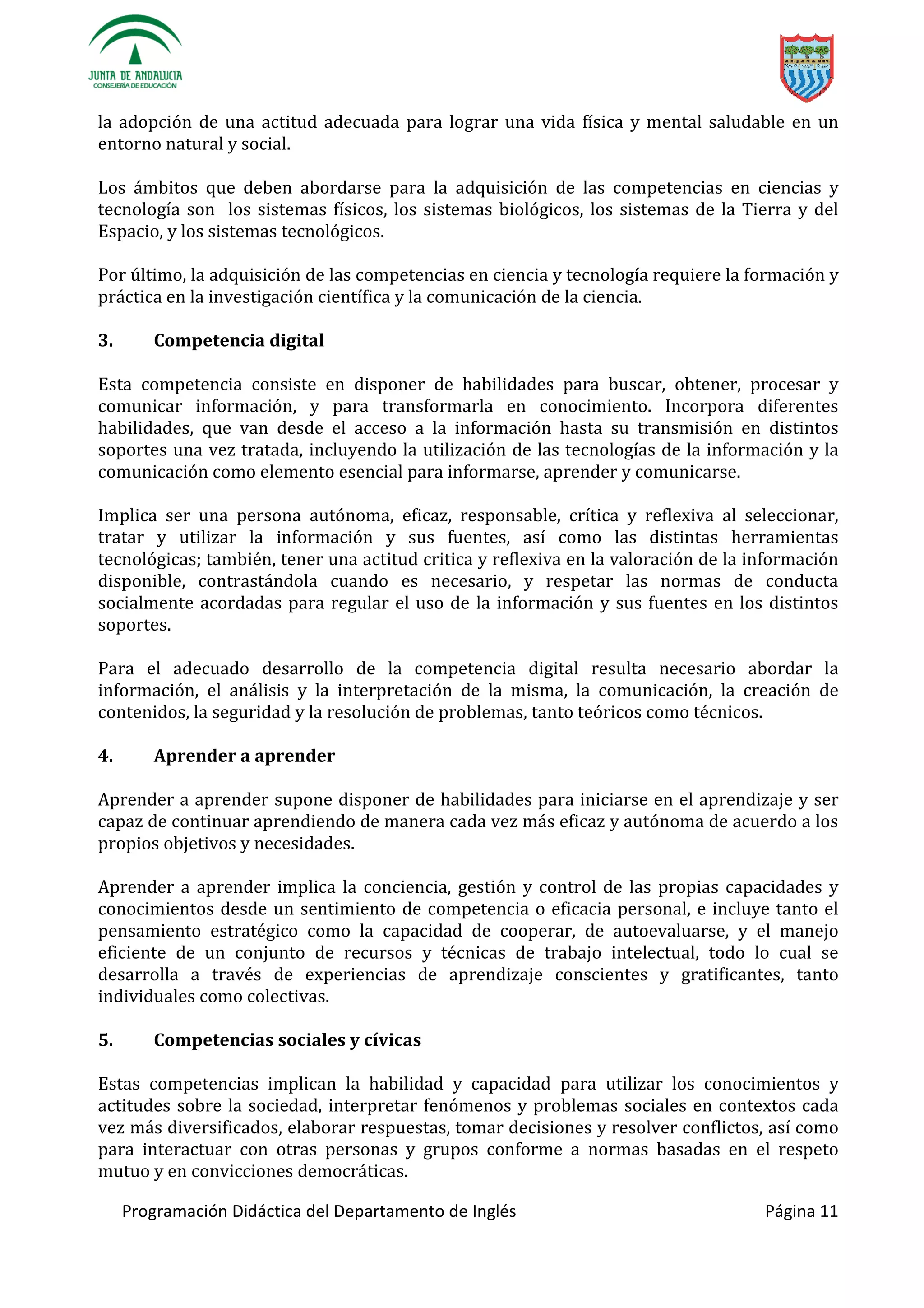 Programación Didáctica del Departamento de Inglés Página 11
la adopción de una actitud adecuada para lograr una vida física y mental saludable en un
entorno natural y social.
Los ámbitos que deben abordarse para la adquisición de las competencias en ciencias y
tecnología son los sistemas físicos, los sistemas biológicos, los sistemas de la Tierra y del
Espacio, y los sistemas tecnológicos.
Por último, la adquisición de las competencias en ciencia y tecnología requiere la formación y
práctica en la investigación científica y la comunicación de la ciencia.
3. Competencia digital
Esta competencia consiste en disponer de habilidades para buscar, obtener, procesar y
comunicar información, y para transformarla en conocimiento. Incorpora diferentes
habilidades, que van desde el acceso a la información hasta su transmisión en distintos
soportes una vez tratada, incluyendo la utilización de las tecnologías de la información y la
comunicación como elemento esencial para informarse, aprender y comunicarse.
Implica ser una persona autónoma, eficaz, responsable, crítica y reflexiva al seleccionar,
tratar y utilizar la información y sus fuentes, así como las distintas herramientas
tecnológicas; también, tener una actitud critica y reflexiva en la valoración de la información
disponible, contrastándola cuando es necesario, y respetar las normas de conducta
socialmente acordadas para regular el uso de la información y sus fuentes en los distintos
soportes.
Para el adecuado desarrollo de la competencia digital resulta necesario abordar la
información, el análisis y la interpretación de la misma, la comunicación, la creación de
contenidos, la seguridad y la resolución de problemas, tanto teóricos como técnicos.
4. Aprender a aprender
Aprender a aprender supone disponer de habilidades para iniciarse en el aprendizaje y ser
capaz de continuar aprendiendo de manera cada vez más eficaz y autónoma de acuerdo a los
propios objetivos y necesidades.
Aprender a aprender implica la conciencia, gestión y control de las propias capacidades y
conocimientos desde un sentimiento de competencia o eficacia personal, e incluye tanto el
pensamiento estratégico como la capacidad de cooperar, de autoevaluarse, y el manejo
eficiente de un conjunto de recursos y técnicas de trabajo intelectual, todo lo cual se
desarrolla a través de experiencias de aprendizaje conscientes y gratificantes, tanto
individuales como colectivas.
5. Competencias sociales y cívicas
Estas competencias implican la habilidad y capacidad para utilizar los conocimientos y
actitudes sobre la sociedad, interpretar fenómenos y problemas sociales en contextos cada
vez más diversificados, elaborar respuestas, tomar decisiones y resolver conflictos, así como
para interactuar con otras personas y grupos conforme a normas basadas en el respeto
mutuo y en convicciones democráticas.
 