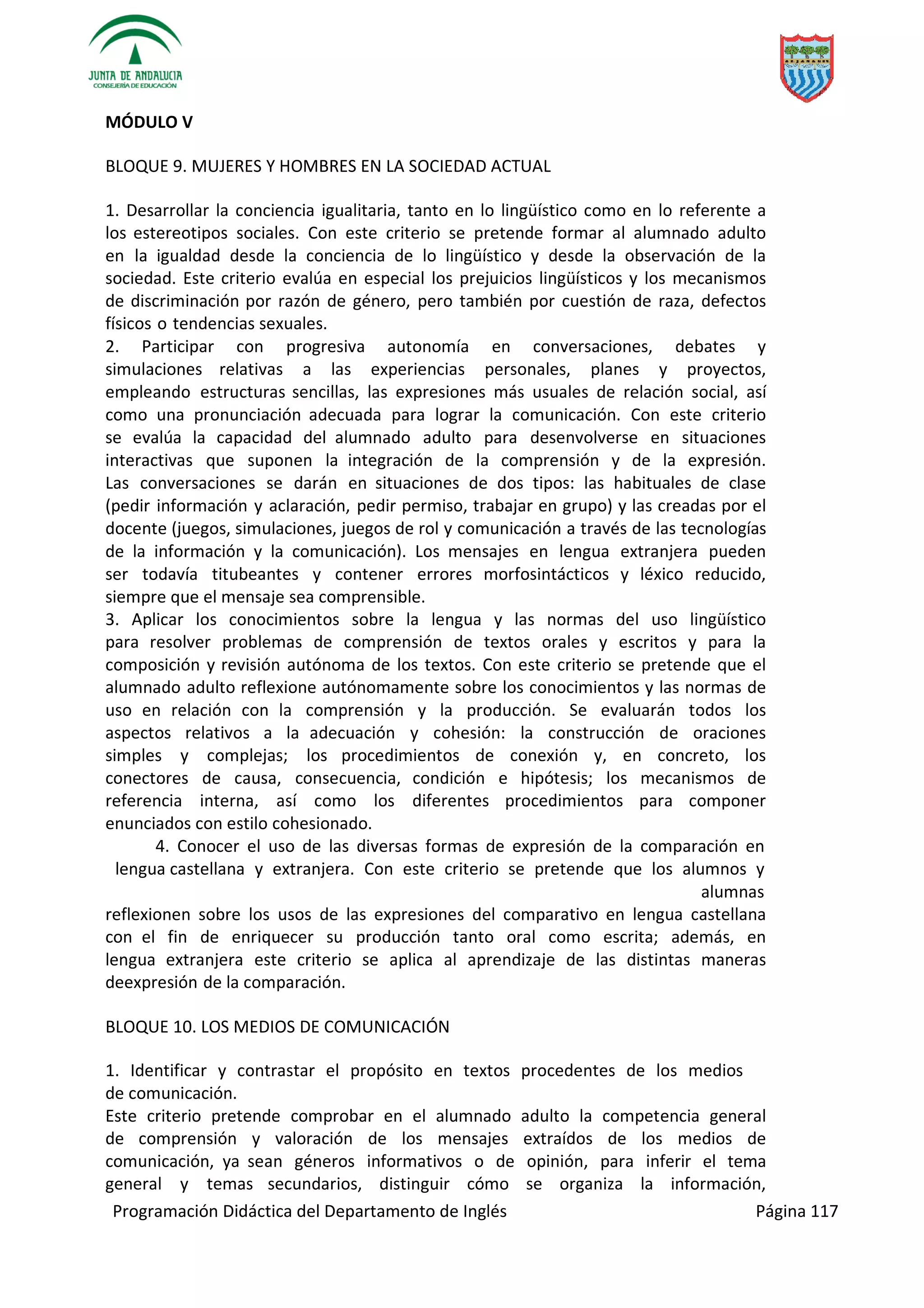 Programación Didáctica del Departamento de Inglés Página 117
MÓDULO V
BLOQUE 9. MUJERES Y HOMBRES EN LA SOCIEDAD ACTUAL
1. Desarrollar la conciencia igualitaria, tanto en lo lingüístico como en lo referente a
los estereotipos sociales. Con este criterio se pretende formar al alumnado adulto
en la igualdad desde la conciencia de lo lingüístico y desde la observación de la
sociedad. Este criterio evalúa en especial los prejuicios lingüísticos y los mecanismos
de discriminación por razón de género, pero también por cuestión de raza, defectos
físicos o tendencias sexuales.
2. Participar con progresiva autonomía en conversaciones, debates y
simulaciones relativas a las experiencias personales, planes y proyectos,
empleando estructuras sencillas, las expresiones más usuales de relación social, así
como una pronunciación adecuada para lograr la comunicación. Con este criterio
se evalúa la capacidad del alumnado adulto para desenvolverse en situaciones
interactivas que suponen la integración de la comprensión y de la expresión.
Las conversaciones se darán en situaciones de dos tipos: las habituales de clase
(pedir información y aclaración, pedir permiso, trabajar en grupo) y las creadas por el
docente (juegos, simulaciones, juegos de rol y comunicación a través de las tecnologías
de la información y la comunicación). Los mensajes en lengua extranjera pueden
ser todavía titubeantes y contener errores morfosintácticos y léxico reducido,
siempre que el mensaje sea comprensible.
3. Aplicar los conocimientos sobre la lengua y las normas del uso lingüístico
para resolver problemas de comprensión de textos orales y escritos y para la
composición y revisión autónoma de los textos. Con este criterio se pretende que el
alumnado adulto reflexione autónomamente sobre los conocimientos y las normas de
uso en relación con la comprensión y la producción. Se evaluarán todos los
aspectos relativos a la adecuación y cohesión: la construcción de oraciones
simples y complejas; los procedimientos de conexión y, en concreto, los
conectores de causa, consecuencia, condición e hipótesis; los mecanismos de
referencia interna, así como los diferentes procedimientos para componer
enunciados con estilo cohesionado.
4. Conocer el uso de las diversas formas de expresión de la comparación en
lengua castellana y extranjera. Con este criterio se pretende que los alumnos y
alumnas
reflexionen sobre los usos de las expresiones del comparativo en lengua castellana
con el fin de enriquecer su producción tanto oral como escrita; además, en
lengua extranjera este criterio se aplica al aprendizaje de las distintas maneras
deexpresión de la comparación.
BLOQUE 10. LOS MEDIOS DE COMUNICACIÓN
1. Identificar y contrastar el propósito en textos procedentes de los medios
de comunicación.
Este criterio pretende comprobar en el alumnado adulto la competencia general
de comprensión y valoración de los mensajes extraídos de los medios de
comunicación, ya sean géneros informativos o de opinión, para inferir el tema
general y temas secundarios, distinguir cómo se organiza la información,
 