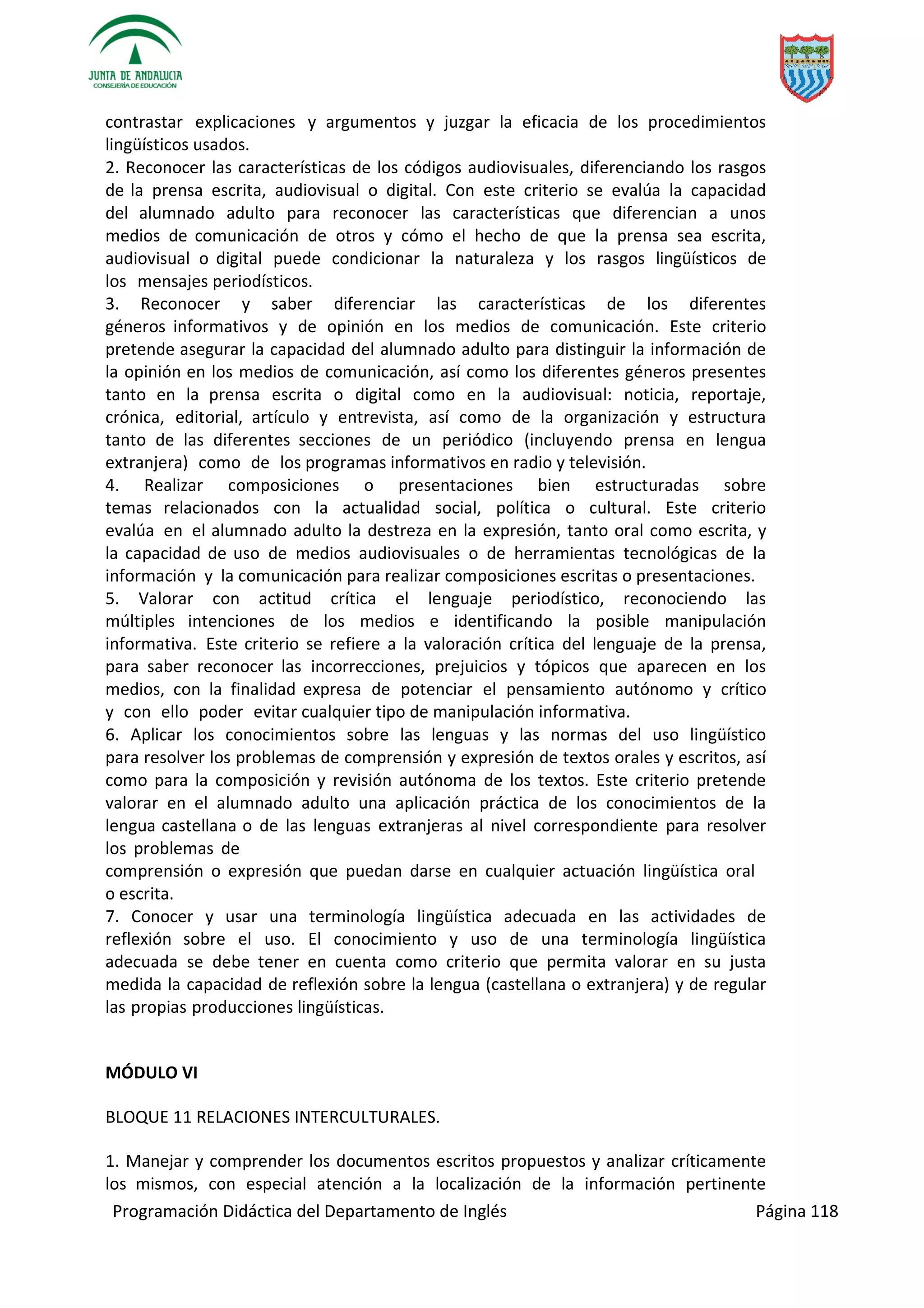 Programación Didáctica del Departamento de Inglés Página 118
contrastar explicaciones y argumentos y juzgar la eficacia de los procedimientos
lingüísticos usados.
2. Reconocer las características de los códigos audiovisuales, diferenciando los rasgos
de la prensa escrita, audiovisual o digital. Con este criterio se evalúa la capacidad
del alumnado adulto para reconocer las características que diferencian a unos
medios de comunicación de otros y cómo el hecho de que la prensa sea escrita,
audiovisual o digital puede condicionar la naturaleza y los rasgos lingüísticos de
los mensajes periodísticos.
3. Reconocer y saber diferenciar las características de los diferentes
géneros informativos y de opinión en los medios de comunicación. Este criterio
pretende asegurar la capacidad del alumnado adulto para distinguir la información de
la opinión en los medios de comunicación, así como los diferentes géneros presentes
tanto en la prensa escrita o digital como en la audiovisual: noticia, reportaje,
crónica, editorial, artículo y entrevista, así como de la organización y estructura
tanto de las diferentes secciones de un periódico (incluyendo prensa en lengua
extranjera) como de los programas informativos en radio y televisión.
4. Realizar composiciones o presentaciones bien estructuradas sobre
temas relacionados con la actualidad social, política o cultural. Este criterio
evalúa en el alumnado adulto la destreza en la expresión, tanto oral como escrita, y
la capacidad de uso de medios audiovisuales o de herramientas tecnológicas de la
información y la comunicación para realizar composiciones escritas o presentaciones.
5. Valorar con actitud crítica el lenguaje periodístico, reconociendo las
múltiples intenciones de los medios e identificando la posible manipulación
informativa. Este criterio se refiere a la valoración crítica del lenguaje de la prensa,
para saber reconocer las incorrecciones, prejuicios y tópicos que aparecen en los
medios, con la finalidad expresa de potenciar el pensamiento autónomo y crítico
y con ello poder evitar cualquier tipo de manipulación informativa.
6. Aplicar los conocimientos sobre las lenguas y las normas del uso lingüístico
para resolver los problemas de comprensión y expresión de textos orales y escritos, así
como para la composición y revisión autónoma de los textos. Este criterio pretende
valorar en el alumnado adulto una aplicación práctica de los conocimientos de la
lengua castellana o de las lenguas extranjeras al nivel correspondiente para resolver
los problemas de
comprensión o expresión que puedan darse en cualquier actuación lingüística oral
o escrita.
7. Conocer y usar una terminología lingüística adecuada en las actividades de
reflexión sobre el uso. El conocimiento y uso de una terminología lingüística
adecuada se debe tener en cuenta como criterio que permita valorar en su justa
medida la capacidad de reflexión sobre la lengua (castellana o extranjera) y de regular
las propias producciones lingüísticas.
MÓDULO VI
BLOQUE 11 RELACIONES INTERCULTURALES.
1. Manejar y comprender los documentos escritos propuestos y analizar críticamente
los mismos, con especial atención a la localización de la información pertinente
 