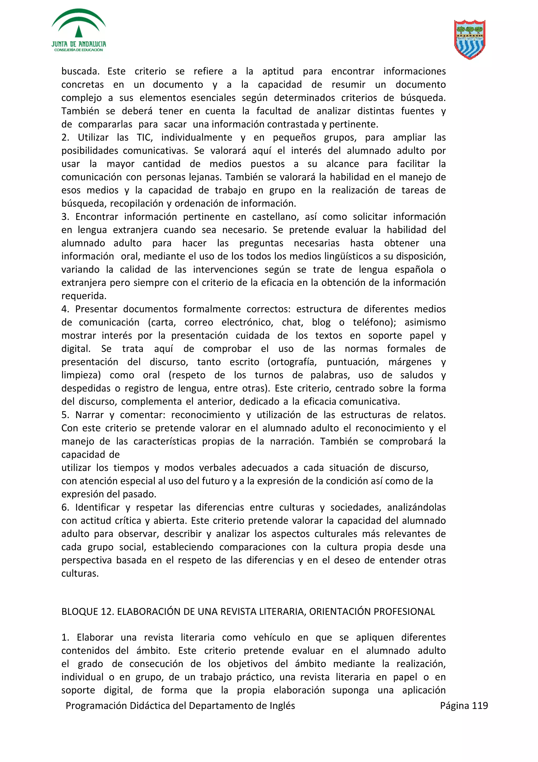 Programación Didáctica del Departamento de Inglés Página 119
buscada. Este criterio se refiere a la aptitud para encontrar informaciones
concretas en un documento y a la capacidad de resumir un documento
complejo a sus elementos esenciales según determinados criterios de búsqueda.
También se deberá tener en cuenta la facultad de analizar distintas fuentes y
de compararlas para sacar una información contrastada y pertinente.
2. Utilizar las TIC, individualmente y en pequeños grupos, para ampliar las
posibilidades comunicativas. Se valorará aquí el interés del alumnado adulto por
usar la mayor cantidad de medios puestos a su alcance para facilitar la
comunicación con personas lejanas. También se valorará la habilidad en el manejo de
esos medios y la capacidad de trabajo en grupo en la realización de tareas de
búsqueda, recopilación y ordenación de información.
3. Encontrar información pertinente en castellano, así como solicitar información
en lengua extranjera cuando sea necesario. Se pretende evaluar la habilidad del
alumnado adulto para hacer las preguntas necesarias hasta obtener una
información oral, mediante el uso de los todos los medios lingüísticos a su disposición,
variando la calidad de las intervenciones según se trate de lengua española o
extranjera pero siempre con el criterio de la eficacia en la obtención de la información
requerida.
4. Presentar documentos formalmente correctos: estructura de diferentes medios
de comunicación (carta, correo electrónico, chat, blog o teléfono); asimismo
mostrar interés por la presentación cuidada de los textos en soporte papel y
digital. Se trata aquí de comprobar el uso de las normas formales de
presentación del discurso, tanto escrito (ortografía, puntuación, márgenes y
limpieza) como oral (respeto de los turnos de palabras, uso de saludos y
despedidas o registro de lengua, entre otras). Este criterio, centrado sobre la forma
del discurso, complementa el anterior, dedicado a la eficacia comunicativa.
5. Narrar y comentar: reconocimiento y utilización de las estructuras de relatos.
Con este criterio se pretende valorar en el alumnado adulto el reconocimiento y el
manejo de las características propias de la narración. También se comprobará la
capacidad de
utilizar los tiempos y modos verbales adecuados a cada situación de discurso,
con atención especial al uso del futuro y a la expresión de la condición así como de la
expresión del pasado.
6. Identificar y respetar las diferencias entre culturas y sociedades, analizándolas
con actitud crítica y abierta. Este criterio pretende valorar la capacidad del alumnado
adulto para observar, describir y analizar los aspectos culturales más relevantes de
cada grupo social, estableciendo comparaciones con la cultura propia desde una
perspectiva basada en el respeto de las diferencias y en el deseo de entender otras
culturas.
BLOQUE 12. ELABORACIÓN DE UNA REVISTA LITERARIA, ORIENTACIÓN PROFESIONAL
1. Elaborar una revista literaria como vehículo en que se apliquen diferentes
contenidos del ámbito. Este criterio pretende evaluar en el alumnado adulto
el grado de consecución de los objetivos del ámbito mediante la realización,
individual o en grupo, de un trabajo práctico, una revista literaria en papel o en
soporte digital, de forma que la propia elaboración suponga una aplicación
 