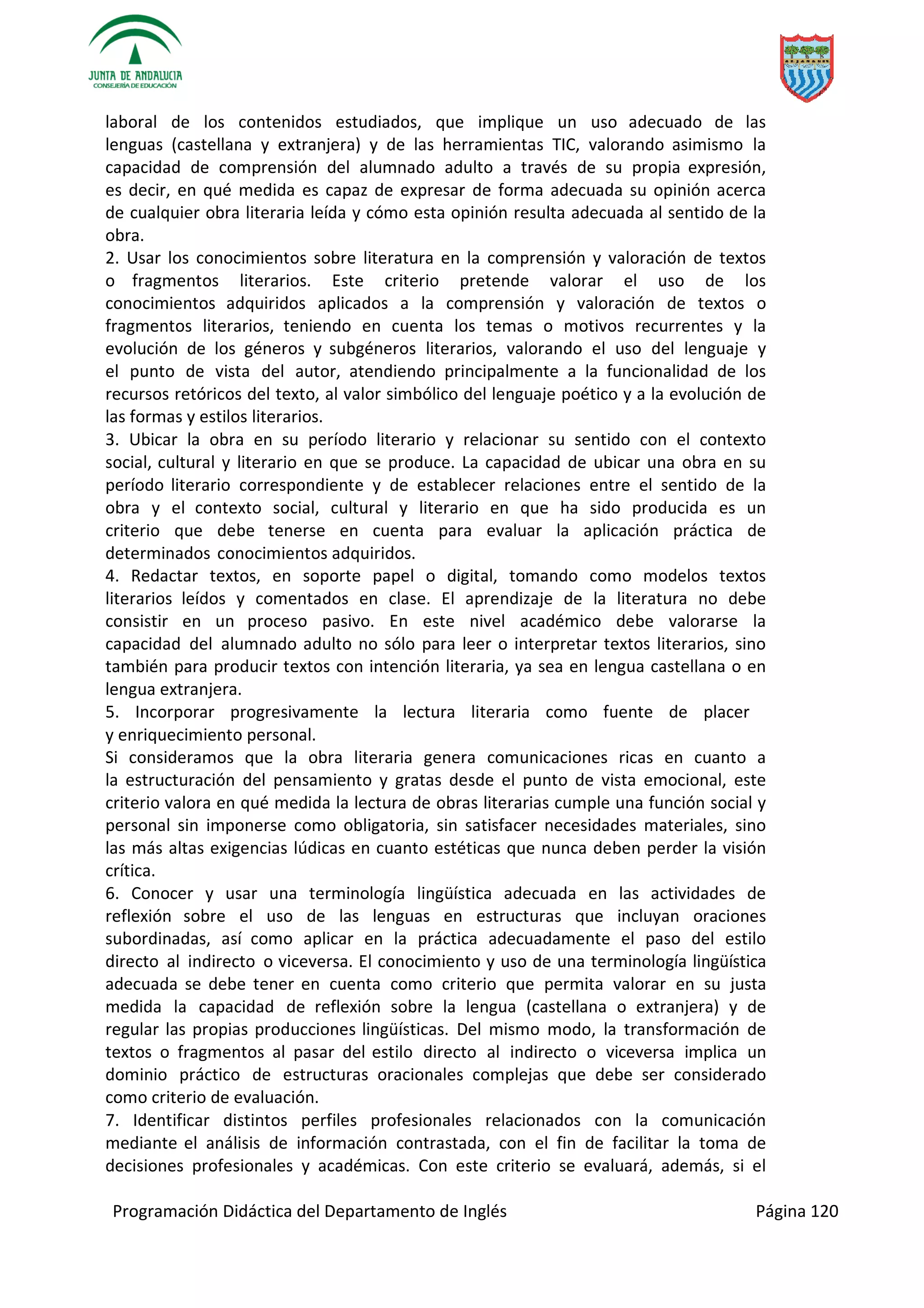 Programación Didáctica del Departamento de Inglés Página 120
laboral de los contenidos estudiados, que implique un uso adecuado de las
lenguas (castellana y extranjera) y de las herramientas TIC, valorando asimismo la
capacidad de comprensión del alumnado adulto a través de su propia expresión,
es decir, en qué medida es capaz de expresar de forma adecuada su opinión acerca
de cualquier obra literaria leída y cómo esta opinión resulta adecuada al sentido de la
obra.
2. Usar los conocimientos sobre literatura en la comprensión y valoración de textos
o fragmentos literarios. Este criterio pretende valorar el uso de los
conocimientos adquiridos aplicados a la comprensión y valoración de textos o
fragmentos literarios, teniendo en cuenta los temas o motivos recurrentes y la
evolución de los géneros y subgéneros literarios, valorando el uso del lenguaje y
el punto de vista del autor, atendiendo principalmente a la funcionalidad de los
recursos retóricos del texto, al valor simbólico del lenguaje poético y a la evolución de
las formas y estilos literarios.
3. Ubicar la obra en su período literario y relacionar su sentido con el contexto
social, cultural y literario en que se produce. La capacidad de ubicar una obra en su
período literario correspondiente y de establecer relaciones entre el sentido de la
obra y el contexto social, cultural y literario en que ha sido producida es un
criterio que debe tenerse en cuenta para evaluar la aplicación práctica de
determinados conocimientos adquiridos.
4. Redactar textos, en soporte papel o digital, tomando como modelos textos
literarios leídos y comentados en clase. El aprendizaje de la literatura no debe
consistir en un proceso pasivo. En este nivel académico debe valorarse la
capacidad del alumnado adulto no sólo para leer o interpretar textos literarios, sino
también para producir textos con intención literaria, ya sea en lengua castellana o en
lengua extranjera.
5. Incorporar progresivamente la lectura literaria como fuente de placer
y enriquecimiento personal.
Si consideramos que la obra literaria genera comunicaciones ricas en cuanto a
la estructuración del pensamiento y gratas desde el punto de vista emocional, este
criterio valora en qué medida la lectura de obras literarias cumple una función social y
personal sin imponerse como obligatoria, sin satisfacer necesidades materiales, sino
las más altas exigencias lúdicas en cuanto estéticas que nunca deben perder la visión
crítica.
6. Conocer y usar una terminología lingüística adecuada en las actividades de
reflexión sobre el uso de las lenguas en estructuras que incluyan oraciones
subordinadas, así como aplicar en la práctica adecuadamente el paso del estilo
directo al indirecto o viceversa. El conocimiento y uso de una terminología lingüística
adecuada se debe tener en cuenta como criterio que permita valorar en su justa
medida la capacidad de reflexión sobre la lengua (castellana o extranjera) y de
regular las propias producciones lingüísticas. Del mismo modo, la transformación de
textos o fragmentos al pasar del estilo directo al indirecto o viceversa implica un
dominio práctico de estructuras oracionales complejas que debe ser considerado
como criterio de evaluación.
7. Identificar distintos perfiles profesionales relacionados con la comunicación
mediante el análisis de información contrastada, con el fin de facilitar la toma de
decisiones profesionales y académicas. Con este criterio se evaluará, además, si el
 