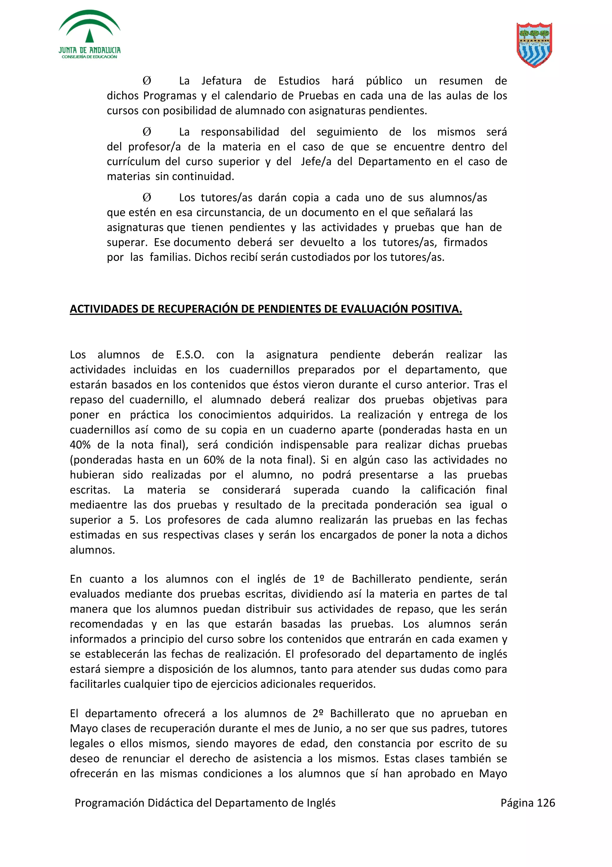 Programación Didáctica del Departamento de Inglés Página 126
Ø La Jefatura de Estudios hará público un resumen de
dichos Programas y el calendario de Pruebas en cada una de las aulas de los
cursos con posibilidad de alumnado con asignaturas pendientes.
Ø La responsabilidad del seguimiento de los mismos será
del profesor/a de la materia en el caso de que se encuentre dentro del
currículum del curso superior y del Jefe/a del Departamento en el caso de
materias sin continuidad.
Ø Los tutores/as darán copia a cada uno de sus alumnos/as
que estén en esa circunstancia, de un documento en el que señalará las
asignaturas que tienen pendientes y las actividades y pruebas que han de
superar. Ese documento deberá ser devuelto a los tutores/as, firmados
por las familias. Dichos recibí serán custodiados por los tutores/as.
ACTIVIDADES DE RECUPERACIÓN DE PENDIENTES DE EVALUACIÓN POSITIVA.
Los alumnos de E.S.O. con la asignatura pendiente deberán realizar las
actividades incluidas en los cuadernillos preparados por el departamento, que
estarán basados en los contenidos que éstos vieron durante el curso anterior. Tras el
repaso del cuadernillo, el alumnado deberá realizar dos pruebas objetivas para
poner en práctica los conocimientos adquiridos. La realización y entrega de los
cuadernillos así como de su copia en un cuaderno aparte (ponderadas hasta en un
40% de la nota final), será condición indispensable para realizar dichas pruebas
(ponderadas hasta en un 60% de la nota final). Si en algún caso las actividades no
hubieran sido realizadas por el alumno, no podrá presentarse a las pruebas
escritas. La materia se considerará superada cuando la calificación final
mediaentre las dos pruebas y resultado de la precitada ponderación sea igual o
superior a 5. Los profesores de cada alumno realizarán las pruebas en las fechas
estimadas en sus respectivas clases y serán los encargados de poner la nota a dichos
alumnos.
En cuanto a los alumnos con el inglés de 1º de Bachillerato pendiente, serán
evaluados mediante dos pruebas escritas, dividiendo así la materia en partes de tal
manera que los alumnos puedan distribuir sus actividades de repaso, que les serán
recomendadas y en las que estarán basadas las pruebas. Los alumnos serán
informados a principio del curso sobre los contenidos que entrarán en cada examen y
se establecerán las fechas de realización. El profesorado del departamento de inglés
estará siempre a disposición de los alumnos, tanto para atender sus dudas como para
facilitarles cualquier tipo de ejercicios adicionales requeridos.
El departamento ofrecerá a los alumnos de 2º Bachillerato que no aprueban en
Mayo clases de recuperación durante el mes de Junio, a no ser que sus padres, tutores
legales o ellos mismos, siendo mayores de edad, den constancia por escrito de su
deseo de renunciar el derecho de asistencia a los mismos. Estas clases también se
ofrecerán en las mismas condiciones a los alumnos que sí han aprobado en Mayo
 
