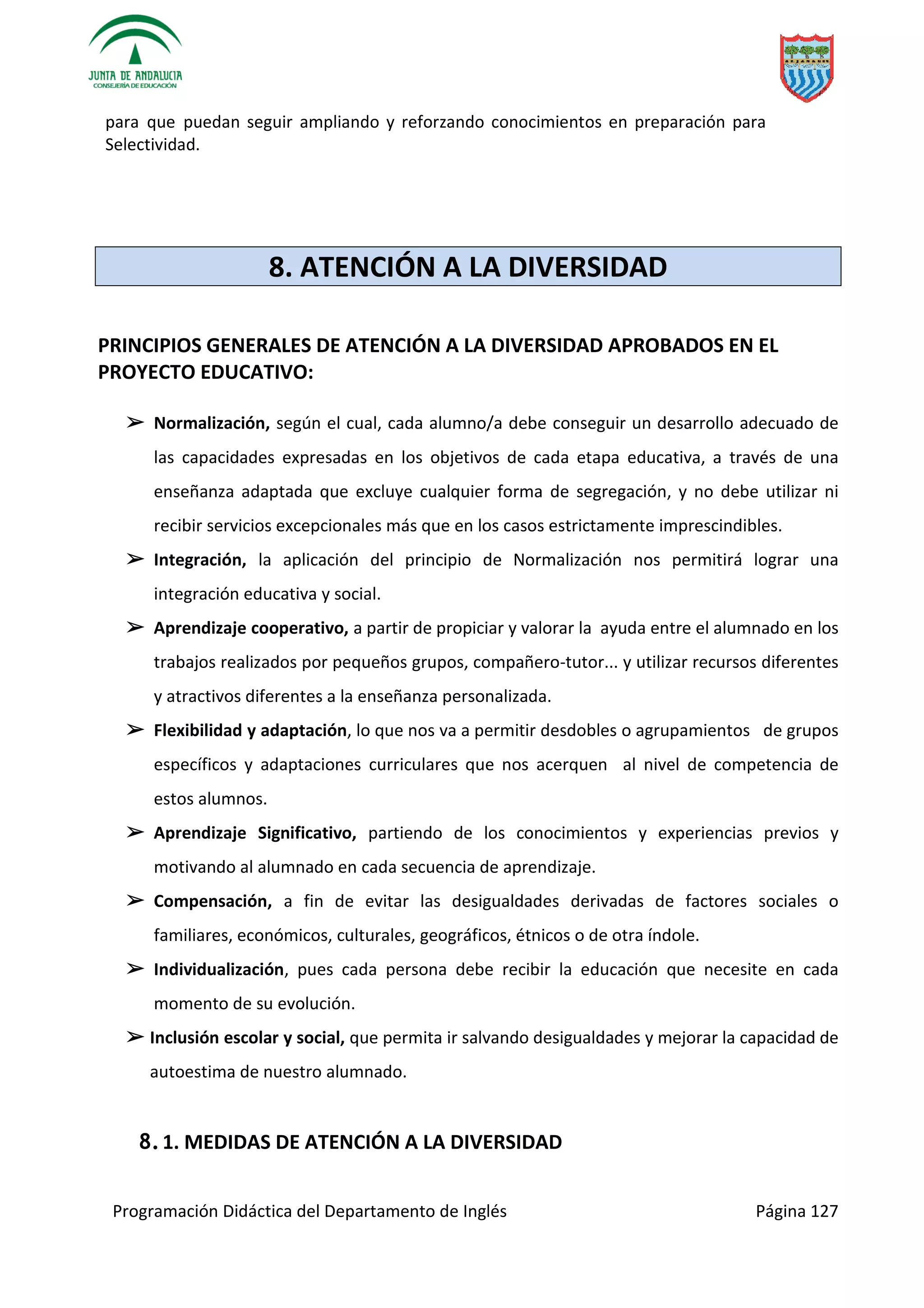 Programación Didáctica del Departamento de Inglés Página 127
para que puedan seguir ampliando y reforzando conocimientos en preparación para
Selectividad.
8. ATENCIÓN A LA DIVERSIDAD
PRINCIPIOS GENERALES DE ATENCIÓN A LA DIVERSIDAD APROBADOS EN EL
PROYECTO EDUCATIVO:
➢ Normalización, según el cual, cada alumno/a debe conseguir un desarrollo adecuado de
las capacidades expresadas en los objetivos de cada etapa educativa, a través de una
enseñanza adaptada que excluye cualquier forma de segregación, y no debe utilizar ni
recibir servicios excepcionales más que en los casos estrictamente imprescindibles.
➢ Integración, la aplicación del principio de Normalización nos permitirá lograr una
integración educativa y social.
➢ Aprendizaje cooperativo, a partir de propiciar y valorar la ayuda entre el alumnado en los
trabajos realizados por pequeños grupos, compañero-tutor... y utilizar recursos diferentes
y atractivos diferentes a la enseñanza personalizada.
➢ Flexibilidad y adaptación, lo que nos va a permitir desdobles o agrupamientos de grupos
específicos y adaptaciones curriculares que nos acerquen al nivel de competencia de
estos alumnos.
➢ Aprendizaje Significativo, partiendo de los conocimientos y experiencias previos y
motivando al alumnado en cada secuencia de aprendizaje.
➢ Compensación, a fin de evitar las desigualdades derivadas de factores sociales o
familiares, económicos, culturales, geográficos, étnicos o de otra índole.
➢ Individualización, pues cada persona debe recibir la educación que necesite en cada
momento de su evolución.
➢ Inclusión escolar y social, que permita ir salvando desigualdades y mejorar la capacidad de
autoestima de nuestro alumnado.
8.1. MEDIDAS DE ATENCIÓN A LA DIVERSIDAD
 