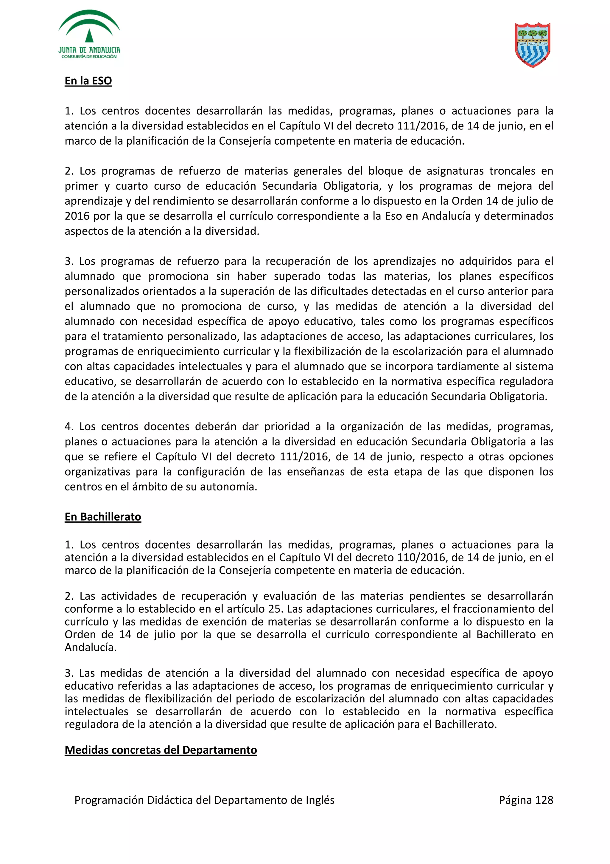 Programación Didáctica del Departamento de Inglés Página 128
En la ESO
1. Los centros docentes desarrollarán las medidas, programas, planes o actuaciones para la
atención a la diversidad establecidos en el Capítulo VI del decreto 111/2016, de 14 de junio, en el
marco de la planificación de la Consejería competente en materia de educación.
2. Los programas de refuerzo de materias generales del bloque de asignaturas troncales en
primer y cuarto curso de educación Secundaria Obligatoria, y los programas de mejora del
aprendizaje y del rendimiento se desarrollarán conforme a lo dispuesto en la Orden 14 de julio de
2016 por la que se desarrolla el currículo correspondiente a la Eso en Andalucía y determinados
aspectos de la atención a la diversidad.
3. Los programas de refuerzo para la recuperación de los aprendizajes no adquiridos para el
alumnado que promociona sin haber superado todas las materias, los planes específicos
personalizados orientados a la superación de las dificultades detectadas en el curso anterior para
el alumnado que no promociona de curso, y las medidas de atención a la diversidad del
alumnado con necesidad específica de apoyo educativo, tales como los programas específicos
para el tratamiento personalizado, las adaptaciones de acceso, las adaptaciones curriculares, los
programas de enriquecimiento curricular y la flexibilización de la escolarización para el alumnado
con altas capacidades intelectuales y para el alumnado que se incorpora tardíamente al sistema
educativo, se desarrollarán de acuerdo con lo establecido en la normativa específica reguladora
de la atención a la diversidad que resulte de aplicación para la educación Secundaria Obligatoria.
4. Los centros docentes deberán dar prioridad a la organización de las medidas, programas,
planes o actuaciones para la atención a la diversidad en educación Secundaria Obligatoria a las
que se refiere el Capítulo VI del decreto 111/2016, de 14 de junio, respecto a otras opciones
organizativas para la configuración de las enseñanzas de esta etapa de las que disponen los
centros en el ámbito de su autonomía.
En Bachillerato
1. Los centros docentes desarrollarán las medidas, programas, planes o actuaciones para la
atención a la diversidad establecidos en el Capítulo VI del decreto 110/2016, de 14 de junio, en el
marco de la planificación de la Consejería competente en materia de educación.
2. Las actividades de recuperación y evaluación de las materias pendientes se desarrollarán
conforme a lo establecido en el artículo 25. Las adaptaciones curriculares, el fraccionamiento del
currículo y las medidas de exención de materias se desarrollarán conforme a lo dispuesto en la
Orden de 14 de julio por la que se desarrolla el currículo correspondiente al Bachillerato en
Andalucía.
3. Las medidas de atención a la diversidad del alumnado con necesidad específica de apoyo
educativo referidas a las adaptaciones de acceso, los programas de enriquecimiento curricular y
las medidas de flexibilización del periodo de escolarización del alumnado con altas capacidades
intelectuales se desarrollarán de acuerdo con lo establecido en la normativa específica
reguladora de la atención a la diversidad que resulte de aplicación para el Bachillerato.
Medidas concretas del Departamento
 