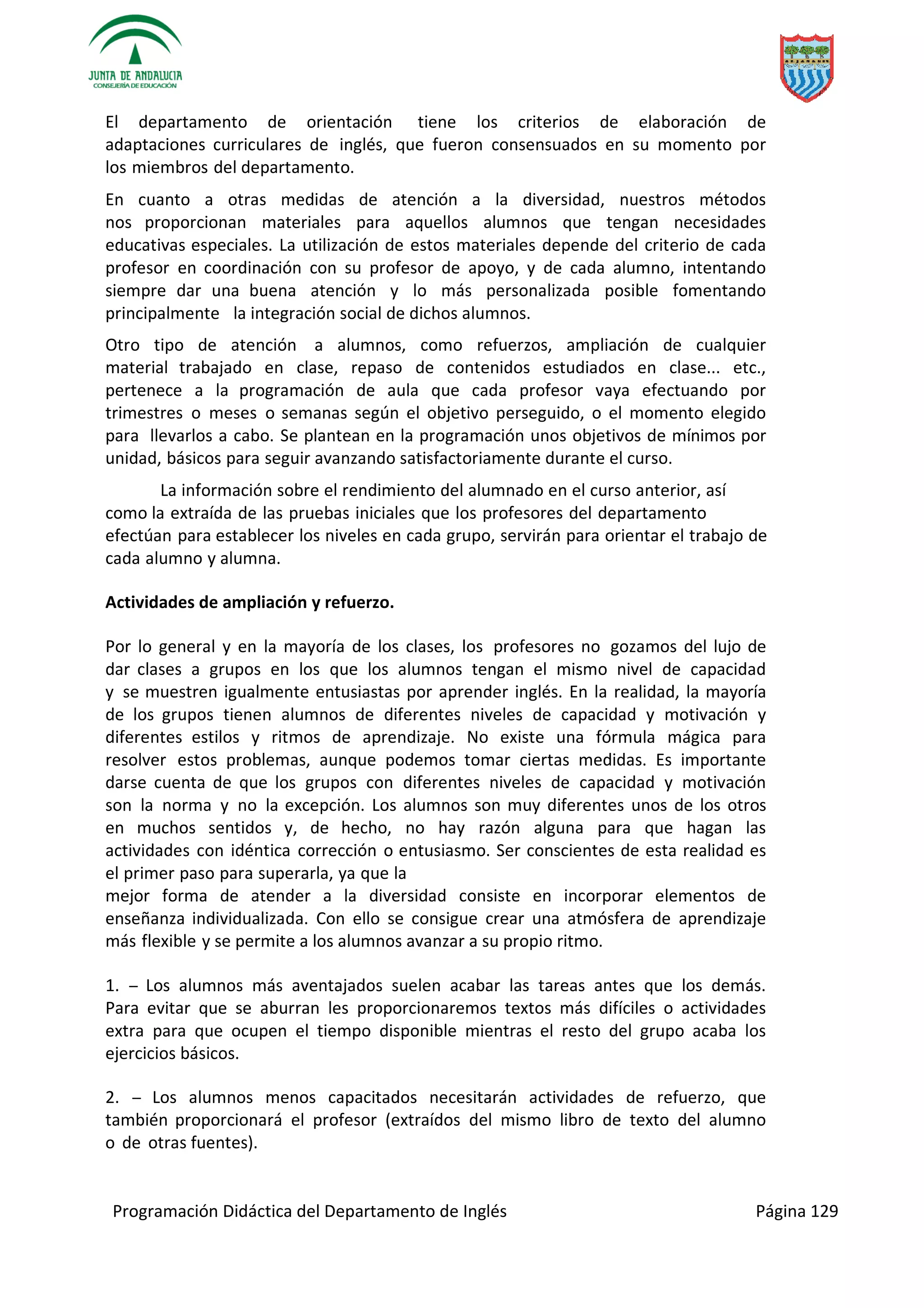 Programación Didáctica del Departamento de Inglés Página 129
El departamento de orientación tiene los criterios de elaboración de
adaptaciones curriculares de inglés, que fueron consensuados en su momento por
los miembros del departamento.
En cuanto a otras medidas de atención a la diversidad, nuestros métodos
nos proporcionan materiales para aquellos alumnos que tengan necesidades
educativas especiales. La utilización de estos materiales depende del criterio de cada
profesor en coordinación con su profesor de apoyo, y de cada alumno, intentando
siempre dar una buena atención y lo más personalizada posible fomentando
principalmente la integración social de dichos alumnos.
Otro tipo de atención a alumnos, como refuerzos, ampliación de cualquier
material trabajado en clase, repaso de contenidos estudiados en clase... etc.,
pertenece a la programación de aula que cada profesor vaya efectuando por
trimestres o meses o semanas según el objetivo perseguido, o el momento elegido
para llevarlos a cabo. Se plantean en la programación unos objetivos de mínimos por
unidad, básicos para seguir avanzando satisfactoriamente durante el curso.
La información sobre el rendimiento del alumnado en el curso anterior, así
como la extraída de las pruebas iniciales que los profesores del departamento
efectúan para establecer los niveles en cada grupo, servirán para orientar el trabajo de
cada alumno y alumna.
Actividades de ampliación y refuerzo.
Por lo general y en la mayoría de los clases, los profesores no gozamos del lujo de
dar clases a grupos en los que los alumnos tengan el mismo nivel de capacidad
y se muestren igualmente entusiastas por aprender inglés. En la realidad, la mayoría
de los grupos tienen alumnos de diferentes niveles de capacidad y motivación y
diferentes estilos y ritmos de aprendizaje. No existe una fórmula mágica para
resolver estos problemas, aunque podemos tomar ciertas medidas. Es importante
darse cuenta de que los grupos con diferentes niveles de capacidad y motivación
son la norma y no la excepción. Los alumnos son muy diferentes unos de los otros
en muchos sentidos y, de hecho, no hay razón alguna para que hagan las
actividades con idéntica corrección o entusiasmo. Ser conscientes de esta realidad es
el primer paso para superarla, ya que la
mejor forma de atender a la diversidad consiste en incorporar elementos de
enseñanza individualizada. Con ello se consigue crear una atmósfera de aprendizaje
más flexible y se permite a los alumnos avanzar a su propio ritmo.
1. ­­ Los alumnos más aventajados suelen acabar las tareas antes que los demás.
Para evitar que se aburran les proporcionaremos textos más difíciles o actividades
extra para que ocupen el tiempo disponible mientras el resto del grupo acaba los
ejercicios básicos.
2. ­­ Los alumnos menos capacitados necesitarán actividades de refuerzo, que
también proporcionará el profesor (extraídos del mismo libro de texto del alumno
o de otras fuentes).
 