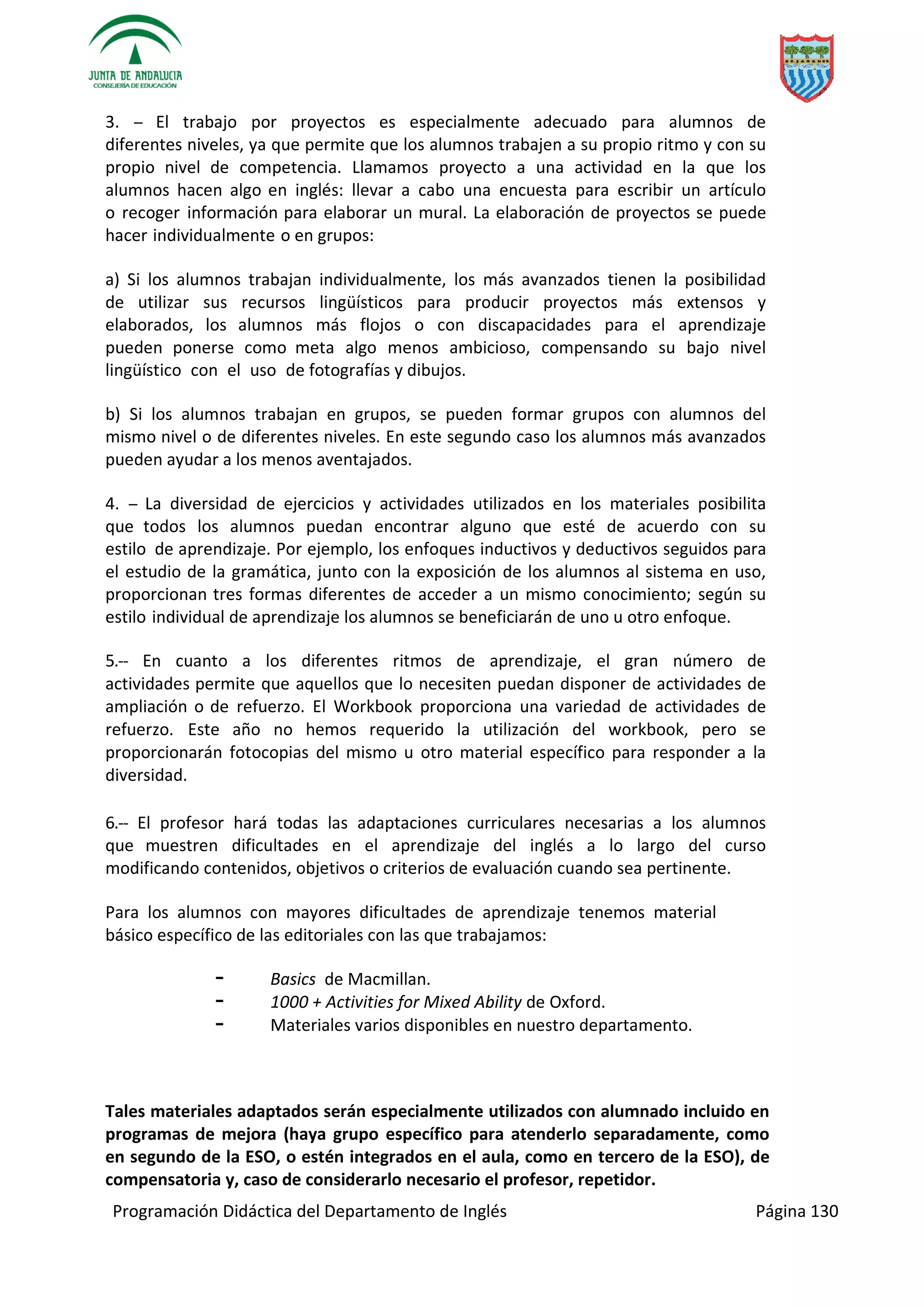 Programación Didáctica del Departamento de Inglés Página 130
3. ­­ El trabajo por proyectos es especialmente adecuado para alumnos de
diferentes niveles, ya que permite que los alumnos trabajen a su propio ritmo y con su
propio nivel de competencia. Llamamos proyecto a una actividad en la que los
alumnos hacen algo en inglés: llevar a cabo una encuesta para escribir un artículo
o recoger información para elaborar un mural. La elaboración de proyectos se puede
hacer individualmente o en grupos:
a) Si los alumnos trabajan individualmente, los más avanzados tienen la posibilidad
de utilizar sus recursos lingüísticos para producir proyectos más extensos y
elaborados, los alumnos más flojos o con discapacidades para el aprendizaje
pueden ponerse como meta algo menos ambicioso, compensando su bajo nivel
lingüístico con el uso de fotografías y dibujos.
b) Si los alumnos trabajan en grupos, se pueden formar grupos con alumnos del
mismo nivel o de diferentes niveles. En este segundo caso los alumnos más avanzados
pueden ayudar a los menos aventajados.
4. ­­ La diversidad de ejercicios y actividades utilizados en los materiales posibilita
que todos los alumnos puedan encontrar alguno que esté de acuerdo con su
estilo de aprendizaje. Por ejemplo, los enfoques inductivos y deductivos seguidos para
el estudio de la gramática, junto con la exposición de los alumnos al sistema en uso,
proporcionan tres formas diferentes de acceder a un mismo conocimiento; según su
estilo individual de aprendizaje los alumnos se beneficiarán de uno u otro enfoque.
5.­­ En cuanto a los diferentes ritmos de aprendizaje, el gran número de
actividades permite que aquellos que lo necesiten puedan disponer de actividades de
ampliación o de refuerzo. El Workbook proporciona una variedad de actividades de
refuerzo. Este año no hemos requerido la utilización del workbook, pero se
proporcionarán fotocopias del mismo u otro material específico para responder a la
diversidad.
6.­­ El profesor hará todas las adaptaciones curriculares necesarias a los alumnos
que muestren dificultades en el aprendizaje del inglés a lo largo del curso
modificando contenidos, objetivos o criterios de evaluación cuando sea pertinente.
Para los alumnos con mayores dificultades de aprendizaje tenemos material
básico específico de las editoriales con las que trabajamos:
⁃ Basics de Macmillan.
⁃ 1000 + Activities for Mixed Ability de Oxford.
⁃ Materiales varios disponibles en nuestro departamento.
Tales materiales adaptados serán especialmente utilizados con alumnado incluido en
programas de mejora (haya grupo específico para atenderlo separadamente, como
en segundo de la ESO, o estén integrados en el aula, como en tercero de la ESO), de
compensatoria y, caso de considerarlo necesario el profesor, repetidor.
 
