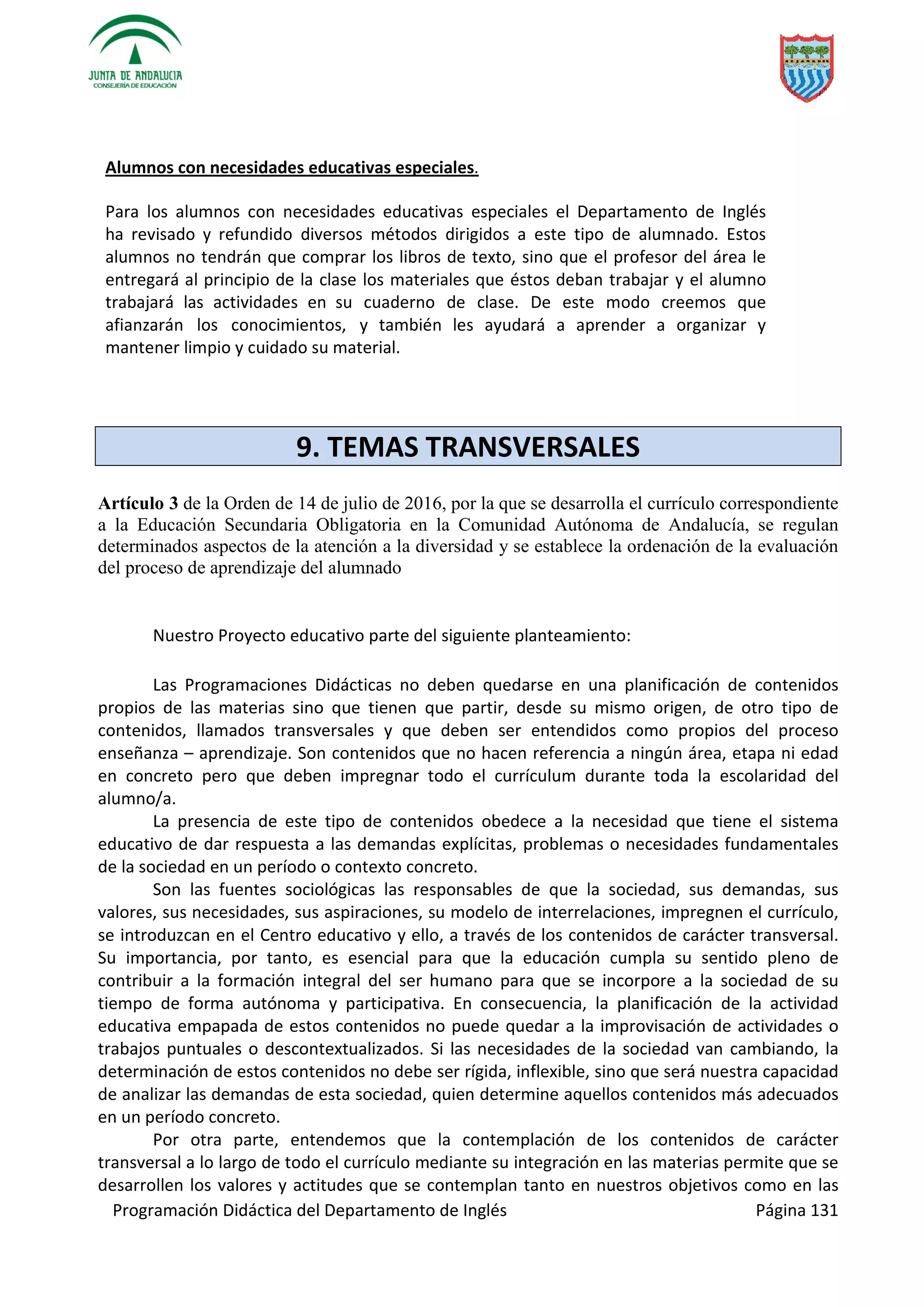 Programación Didáctica del Departamento de Inglés Página 131
Alumnos con necesidades educativas especiales.
Para los alumnos con necesidades educativas especiales el Departamento de Inglés
ha revisado y refundido diversos métodos dirigidos a este tipo de alumnado. Estos
alumnos no tendrán que comprar los libros de texto, sino que el profesor del área le
entregará al principio de la clase los materiales que éstos deban trabajar y el alumno
trabajará las actividades en su cuaderno de clase. De este modo creemos que
afianzarán los conocimientos, y también les ayudará a aprender a organizar y
mantener limpio y cuidado su material.
9. TEMAS TRANSVERSALES
Artículo 3 de la Orden de 14 de julio de 2016, por la que se desarrolla el currículo correspondiente
a la Educación Secundaria Obligatoria en la Comunidad Autónoma de Andalucía, se regulan
determinados aspectos de la atención a la diversidad y se establece la ordenación de la evaluación
del proceso de aprendizaje del alumnado
Nuestro Proyecto educativo parte del siguiente planteamiento:
Las Programaciones Didácticas no deben quedarse en una planificación de contenidos
propios de las materias sino que tienen que partir, desde su mismo origen, de otro tipo de
contenidos, llamados transversales y que deben ser entendidos como propios del proceso
enseñanza – aprendizaje. Son contenidos que no hacen referencia a ningún área, etapa ni edad
en concreto pero que deben impregnar todo el currículum durante toda la escolaridad del
alumno/a.
La presencia de este tipo de contenidos obedece a la necesidad que tiene el sistema
educativo de dar respuesta a las demandas explícitas, problemas o necesidades fundamentales
de la sociedad en un período o contexto concreto.
Son las fuentes sociológicas las responsables de que la sociedad, sus demandas, sus
valores, sus necesidades, sus aspiraciones, su modelo de interrelaciones, impregnen el currículo,
se introduzcan en el Centro educativo y ello, a través de los contenidos de carácter transversal.
Su importancia, por tanto, es esencial para que la educación cumpla su sentido pleno de
contribuir a la formación integral del ser humano para que se incorpore a la sociedad de su
tiempo de forma autónoma y participativa. En consecuencia, la planificación de la actividad
educativa empapada de estos contenidos no puede quedar a la improvisación de actividades o
trabajos puntuales o descontextualizados. Si las necesidades de la sociedad van cambiando, la
determinación de estos contenidos no debe ser rígida, inflexible, sino que será nuestra capacidad
de analizar las demandas de esta sociedad, quien determine aquellos contenidos más adecuados
en un período concreto.
Por otra parte, entendemos que la contemplación de los contenidos de carácter
transversal a lo largo de todo el currículo mediante su integración en las materias permite que se
desarrollen los valores y actitudes que se contemplan tanto en nuestros objetivos como en las
 