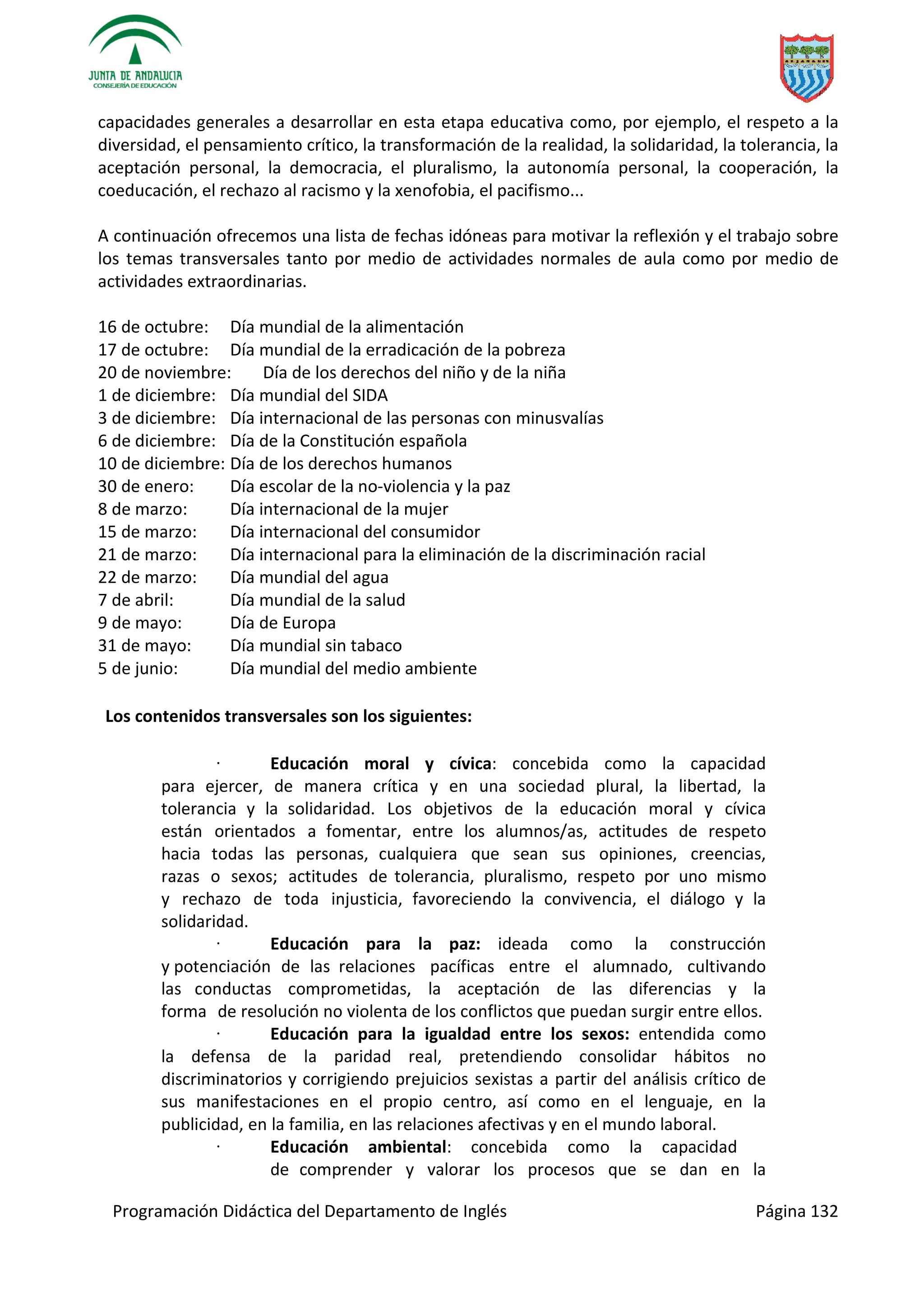 Programación Didáctica del Departamento de Inglés Página 132
capacidades generales a desarrollar en esta etapa educativa como, por ejemplo, el respeto a la
diversidad, el pensamiento crítico, la transformación de la realidad, la solidaridad, la tolerancia, la
aceptación personal, la democracia, el pluralismo, la autonomía personal, la cooperación, la
coeducación, el rechazo al racismo y la xenofobia, el pacifismo...
A continuación ofrecemos una lista de fechas idóneas para motivar la reflexión y el trabajo sobre
los temas transversales tanto por medio de actividades normales de aula como por medio de
actividades extraordinarias.
16 de octubre: Día mundial de la alimentación
17 de octubre: Día mundial de la erradicación de la pobreza
20 de noviembre: Día de los derechos del niño y de la niña
1 de diciembre: Día mundial del SIDA
3 de diciembre: Día internacional de las personas con minusvalías
6 de diciembre: Día de la Constitución española
10 de diciembre: Día de los derechos humanos
30 de enero: Día escolar de la no-violencia y la paz
8 de marzo: Día internacional de la mujer
15 de marzo: Día internacional del consumidor
21 de marzo: Día internacional para la eliminación de la discriminación racial
22 de marzo: Día mundial del agua
7 de abril: Día mundial de la salud
9 de mayo: Día de Europa
31 de mayo: Día mundial sin tabaco
5 de junio: Día mundial del medio ambiente
Los contenidos transversales son los siguientes:
· Educación moral y cívica: concebida como la capacidad
para ejercer, de manera crítica y en una sociedad plural, la libertad, la
tolerancia y la solidaridad. Los objetivos de la educación moral y cívica
están orientados a fomentar, entre los alumnos/as, actitudes de respeto
hacia todas las personas, cualquiera que sean sus opiniones, creencias,
razas o sexos; actitudes de tolerancia, pluralismo, respeto por uno mismo
y rechazo de toda injusticia, favoreciendo la convivencia, el diálogo y la
solidaridad.
· Educación para la paz: ideada como la construcción
y potenciación de las relaciones pacíficas entre el alumnado, cultivando
las conductas comprometidas, la aceptación de las diferencias y la
forma de resolución no violenta de los conflictos que puedan surgir entre ellos.
· Educación para la igualdad entre los sexos: entendida como
la defensa de la paridad real, pretendiendo consolidar hábitos no
discriminatorios y corrigiendo prejuicios sexistas a partir del análisis crítico de
sus manifestaciones en el propio centro, así como en el lenguaje, en la
publicidad, en la familia, en las relaciones afectivas y en el mundo laboral.
· Educación ambiental: concebida como la capacidad
de comprender y valorar los procesos que se dan en la
 