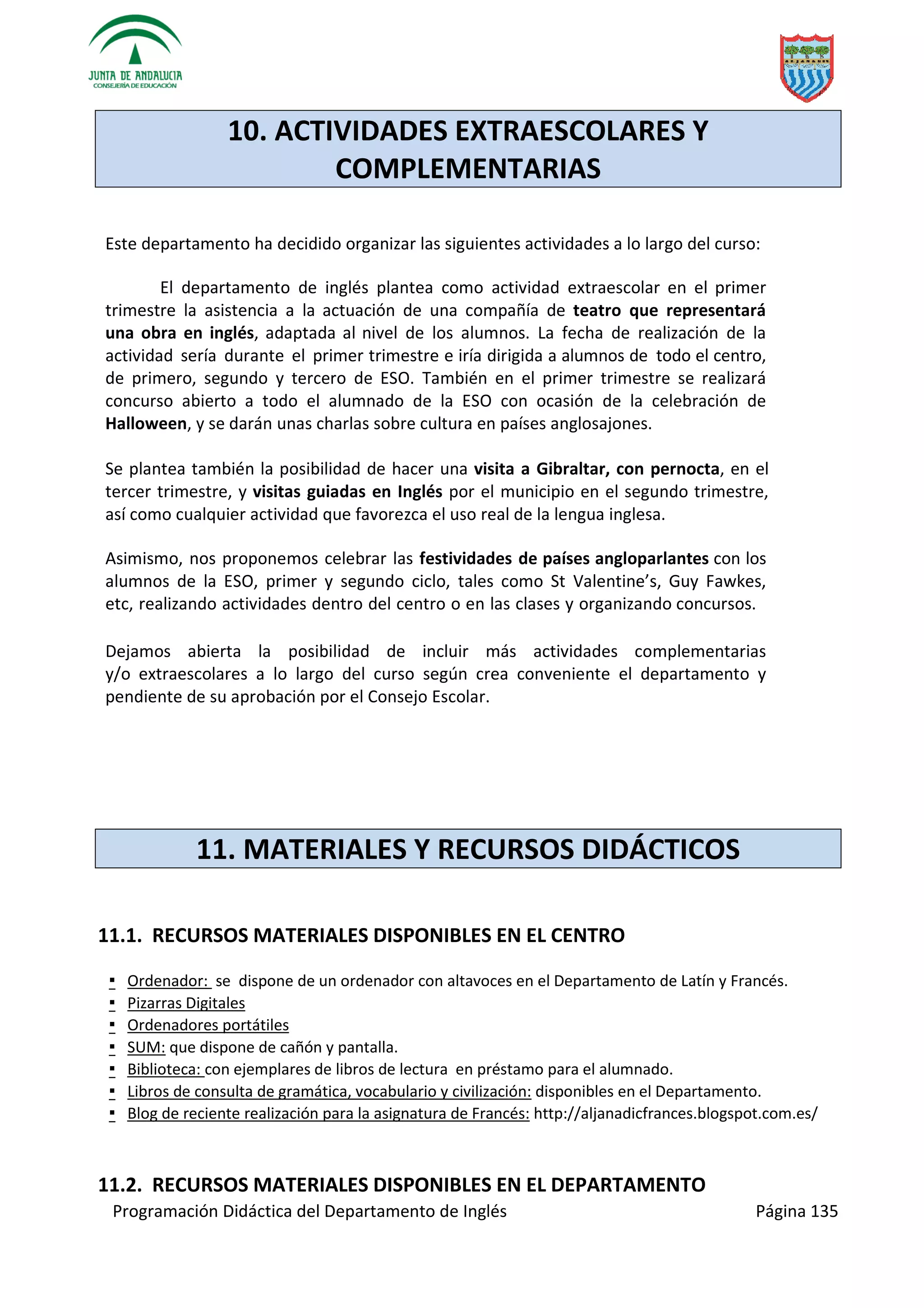Programación Didáctica del Departamento de Inglés Página 135
10. ACTIVIDADES EXTRAESCOLARES Y
COMPLEMENTARIAS
Este departamento ha decidido organizar las siguientes actividades a lo largo del curso:
El departamento de inglés plantea como actividad extraescolar en el primer
trimestre la asistencia a la actuación de una compañía de teatro que representará
una obra en inglés, adaptada al nivel de los alumnos. La fecha de realización de la
actividad sería durante el primer trimestre e iría dirigida a alumnos de todo el centro,
de primero, segundo y tercero de ESO. También en el primer trimestre se realizará
concurso abierto a todo el alumnado de la ESO con ocasión de la celebración de
Halloween, y se darán unas charlas sobre cultura en países anglosajones.
Se plantea también la posibilidad de hacer una visita a Gibraltar, con pernocta, en el
tercer trimestre, y visitas guiadas en Inglés por el municipio en el segundo trimestre,
así como cualquier actividad que favorezca el uso real de la lengua inglesa.
Asimismo, nos proponemos celebrar las festividades de países angloparlantes con los
alumnos de la ESO, primer y segundo ciclo, tales como St Valentine’s, Guy Fawkes,
etc, realizando actividades dentro del centro o en las clases y organizando concursos.
Dejamos abierta la posibilidad de incluir más actividades complementarias
y/o extraescolares a lo largo del curso según crea conveniente el departamento y
pendiente de su aprobación por el Consejo Escolar.
11. MATERIALES Y RECURSOS DIDÁCTICOS
11.1. RECURSOS MATERIALES DISPONIBLES EN EL CENTRO
▪ Ordenador: se dispone de un ordenador con altavoces en el Departamento de Latín y Francés.
▪ Pizarras Digitales
▪ Ordenadores portátiles
▪ SUM: que dispone de cañón y pantalla.
▪ Biblioteca: con ejemplares de libros de lectura en préstamo para el alumnado.
▪ Libros de consulta de gramática, vocabulario y civilización: disponibles en el Departamento.
▪ Blog de reciente realización para la asignatura de Francés: http://aljanadicfrances.blogspot.com.es/
11.2. RECURSOS MATERIALES DISPONIBLES EN EL DEPARTAMENTO
 