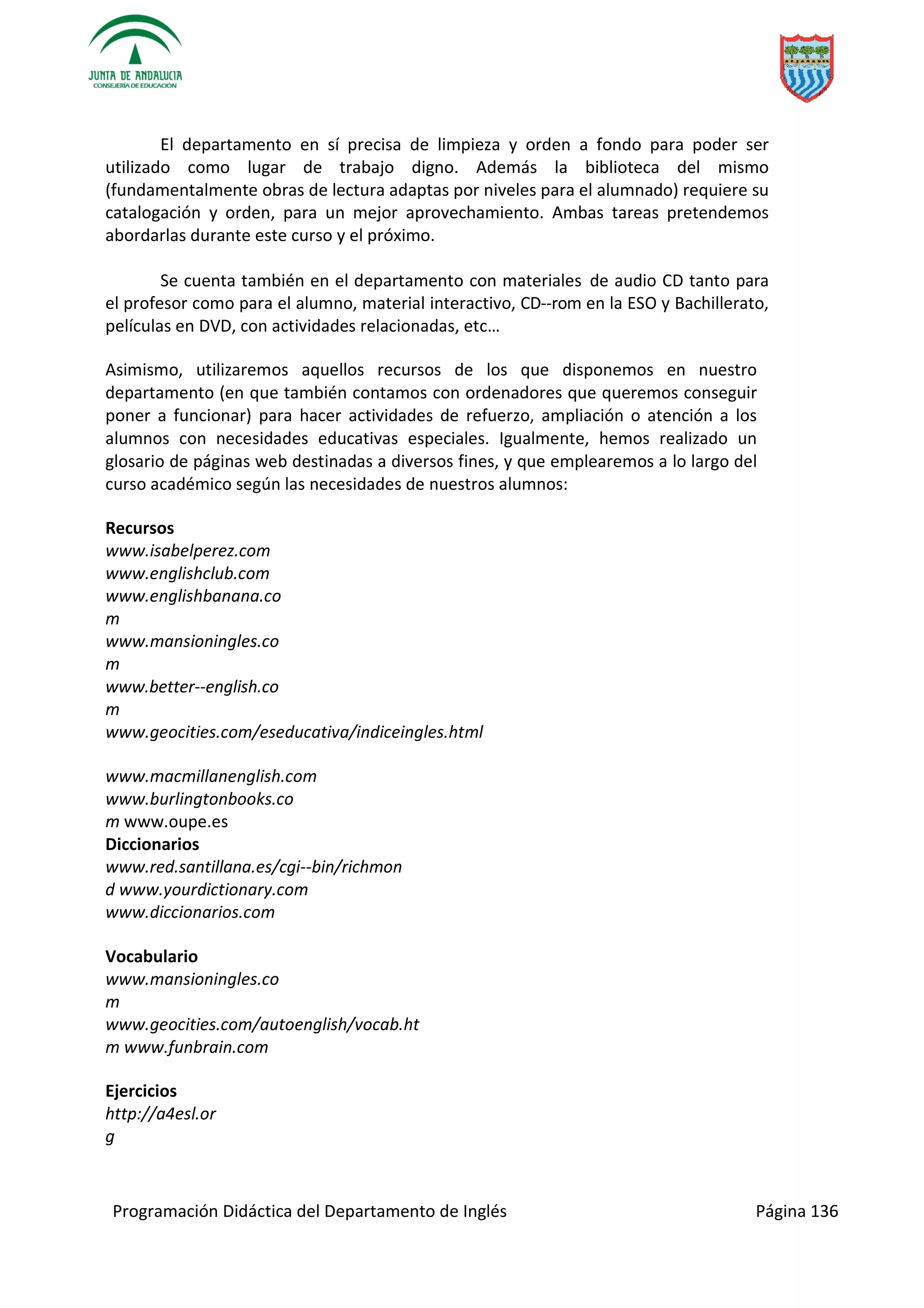 Programación Didáctica del Departamento de Inglés Página 136
El departamento en sí precisa de limpieza y orden a fondo para poder ser
utilizado como lugar de trabajo digno. Además la biblioteca del mismo
(fundamentalmente obras de lectura adaptas por niveles para el alumnado) requiere su
catalogación y orden, para un mejor aprovechamiento. Ambas tareas pretendemos
abordarlas durante este curso y el próximo.
Se cuenta también en el departamento con materiales de audio CD tanto para
el profesor como para el alumno, material interactivo, CD­­rom en la ESO y Bachillerato,
películas en DVD, con actividades relacionadas, etc…
Asimismo, utilizaremos aquellos recursos de los que disponemos en nuestro
departamento (en que también contamos con ordenadores que queremos conseguir
poner a funcionar) para hacer actividades de refuerzo, ampliación o atención a los
alumnos con necesidades educativas especiales. Igualmente, hemos realizado un
glosario de páginas web destinadas a diversos fines, y que emplearemos a lo largo del
curso académico según las necesidades de nuestros alumnos:
Recursos
www.isabelperez.com
www.englishclub.com
www.englishbanana.co
m
www.mansioningles.co
m
www.better­­english.co
m
www.geocities.com/eseducativa/indiceingles.html
www.macmillanenglish.com
www.burlingtonbooks.co
m www.oupe.es
Diccionarios
www.red.santillana.es/cgi­­bin/richmon
d www.yourdictionary.com
www.diccionarios.com
Vocabulario
www.mansioningles.co
m
www.geocities.com/autoenglish/vocab.ht
m www.funbrain.com
Ejercicios
http://a4esl.or
g
 