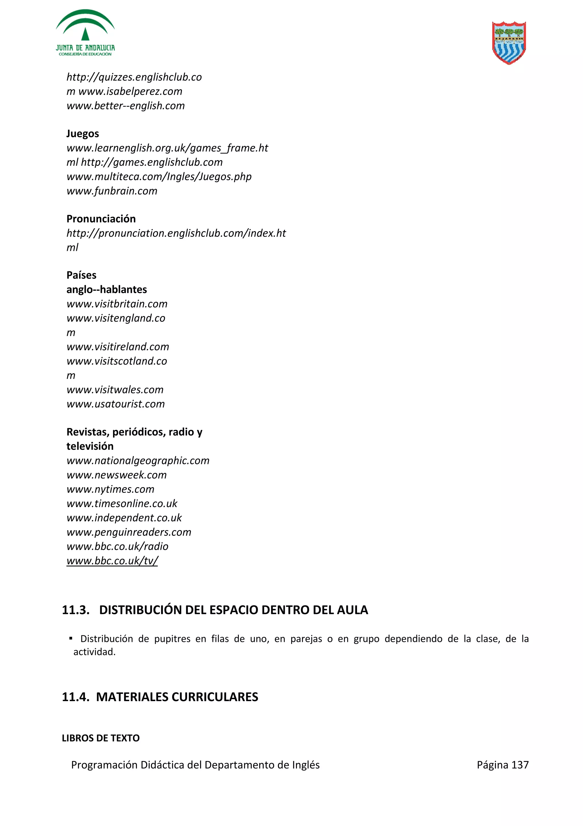 Programación Didáctica del Departamento de Inglés Página 137
http://quizzes.englishclub.co
m www.isabelperez.com
www.better­­english.com
Juegos
www.learnenglish.org.uk/games_frame.ht
ml http://games.englishclub.com
www.multiteca.com/Ingles/Juegos.php
www.funbrain.com
Pronunciación
http://pronunciation.englishclub.com/index.ht
ml
Países
anglo­­hablantes
www.visitbritain.com
www.visitengland.co
m
www.visitireland.com
www.visitscotland.co
m
www.visitwales.com
www.usatourist.com
Revistas, periódicos, radio y
televisión
www.nationalgeographic.com
www.newsweek.com
www.nytimes.com
www.timesonline.co.uk
www.independent.co.uk
www.penguinreaders.com
www.bbc.co.uk/radio
www.bbc.co.uk/tv/
11.3. DISTRIBUCIÓN DEL ESPACIO DENTRO DEL AULA
▪ Distribución de pupitres en filas de uno, en parejas o en grupo dependiendo de la clase, de la
actividad.
11.4. MATERIALES CURRICULARES
LIBROS DE TEXTO
 