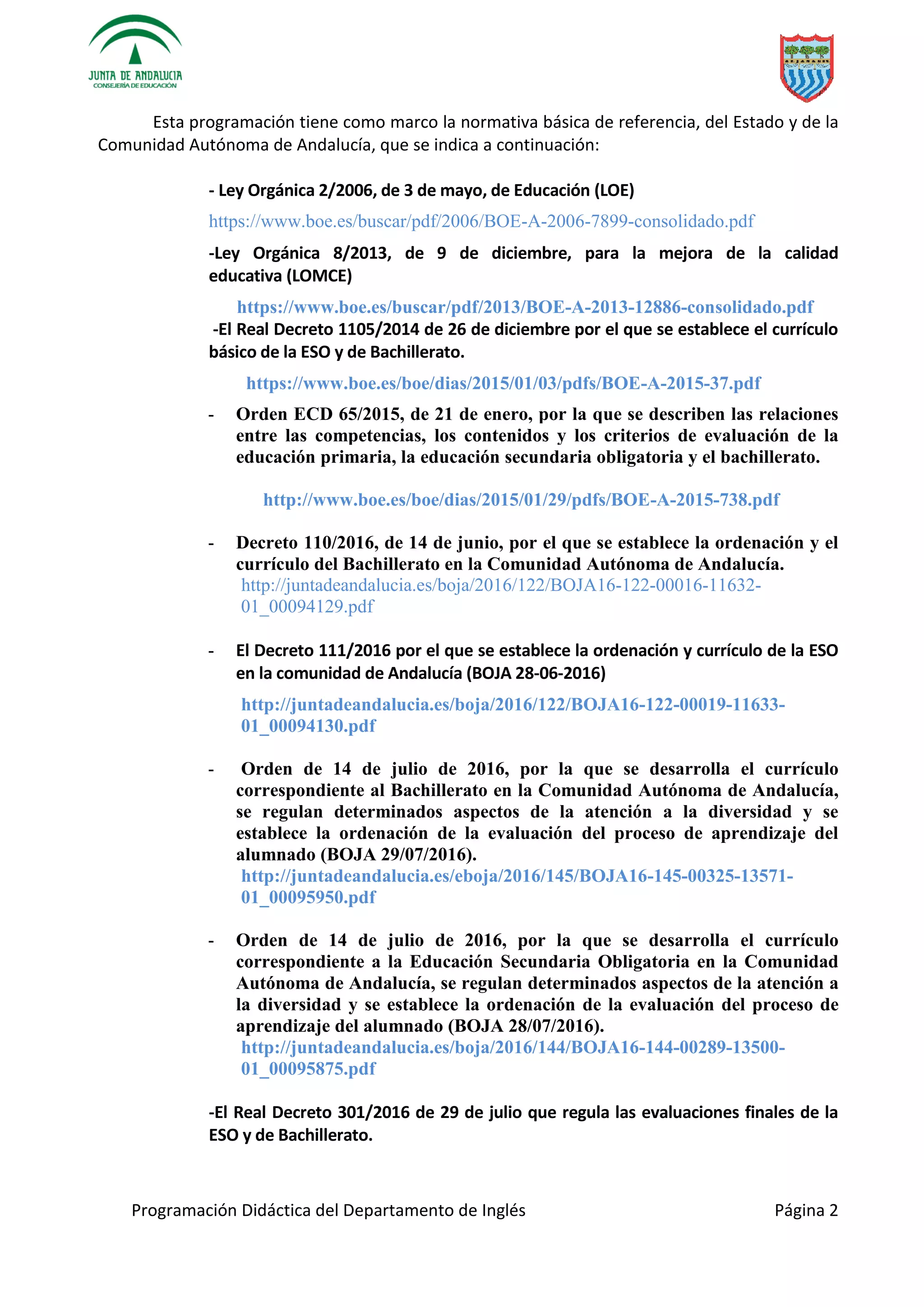 Programación Didáctica del Departamento de Inglés Página 2
Esta programación tiene como marco la normativa básica de referencia, del Estado y de la
Comunidad Autónoma de Andalucía, que se indica a continuación:
- Ley Orgánica 2/2006, de 3 de mayo, de Educación (LOE)
https://www.boe.es/buscar/pdf/2006/BOE-A-2006-7899-consolidado.pdf
-Ley Orgánica 8/2013, de 9 de diciembre, para la mejora de la calidad
educativa (LOMCE)
https://www.boe.es/buscar/pdf/2013/BOE-A-2013-12886-consolidado.pdf
-El Real Decreto 1105/2014 de 26 de diciembre por el que se establece el currículo
básico de la ESO y de Bachillerato.
https://www.boe.es/boe/dias/2015/01/03/pdfs/BOE-A-2015-37.pdf
- Orden ECD 65/2015, de 21 de enero, por la que se describen las relaciones
entre las competencias, los contenidos y los criterios de evaluación de la
educación primaria, la educación secundaria obligatoria y el bachillerato.
http://www.boe.es/boe/dias/2015/01/29/pdfs/BOE-A-2015-738.pdf
- Decreto 110/2016, de 14 de junio, por el que se establece la ordenación y el
currículo del Bachillerato en la Comunidad Autónoma de Andalucía.
http://juntadeandalucia.es/boja/2016/122/BOJA16-122-00016-11632-
01_00094129.pdf
- El Decreto 111/2016 por el que se establece la ordenación y currículo de la ESO
en la comunidad de Andalucía (BOJA 28-06-2016)
http://juntadeandalucia.es/boja/2016/122/BOJA16-122-00019-11633-
01_00094130.pdf
- Orden de 14 de julio de 2016, por la que se desarrolla el currículo
correspondiente al Bachillerato en la Comunidad Autónoma de Andalucía,
se regulan determinados aspectos de la atención a la diversidad y se
establece la ordenación de la evaluación del proceso de aprendizaje del
alumnado (BOJA 29/07/2016).
http://juntadeandalucia.es/eboja/2016/145/BOJA16-145-00325-13571-
01_00095950.pdf
- Orden de 14 de julio de 2016, por la que se desarrolla el currículo
correspondiente a la Educación Secundaria Obligatoria en la Comunidad
Autónoma de Andalucía, se regulan determinados aspectos de la atención a
la diversidad y se establece la ordenación de la evaluación del proceso de
aprendizaje del alumnado (BOJA 28/07/2016).
http://juntadeandalucia.es/boja/2016/144/BOJA16-144-00289-13500-
01_00095875.pdf
-El Real Decreto 301/2016 de 29 de julio que regula las evaluaciones finales de la
ESO y de Bachillerato.
 