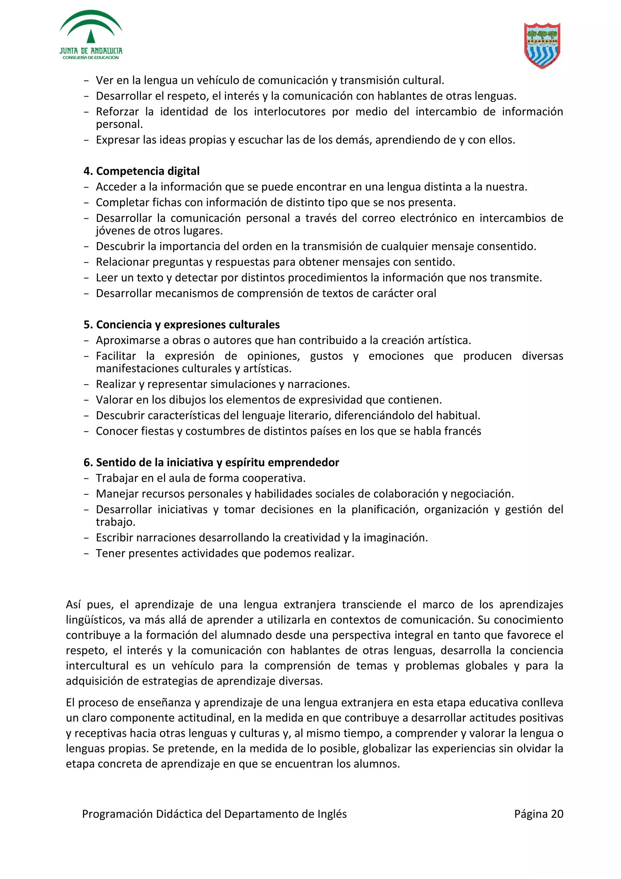 Programación Didáctica del Departamento de Inglés Página 20
− Ver en la lengua un vehículo de comunicación y transmisión cultural.
− Desarrollar el respeto, el interés y la comunicación con hablantes de otras lenguas.
− Reforzar la identidad de los interlocutores por medio del intercambio de información
personal.
− Expresar las ideas propias y escuchar las de los demás, aprendiendo de y con ellos.
4. Competencia digital
− Acceder a la información que se puede encontrar en una lengua distinta a la nuestra.
− Completar fichas con información de distinto tipo que se nos presenta.
− Desarrollar la comunicación personal a través del correo electrónico en intercambios de
jóvenes de otros lugares.
− Descubrir la importancia del orden en la transmisión de cualquier mensaje consentido.
− Relacionar preguntas y respuestas para obtener mensajes con sentido.
− Leer un texto y detectar por distintos procedimientos la información que nos transmite.
− Desarrollar mecanismos de comprensión de textos de carácter oral
5. Conciencia y expresiones culturales
− Aproximarse a obras o autores que han contribuido a la creación artística.
− Facilitar la expresión de opiniones, gustos y emociones que producen diversas
manifestaciones culturales y artísticas.
− Realizar y representar simulaciones y narraciones.
− Valorar en los dibujos los elementos de expresividad que contienen.
− Descubrir características del lenguaje literario, diferenciándolo del habitual.
− Conocer fiestas y costumbres de distintos países en los que se habla francés
6. Sentido de la iniciativa y espíritu emprendedor
− Trabajar en el aula de forma cooperativa.
− Manejar recursos personales y habilidades sociales de colaboración y negociación.
− Desarrollar iniciativas y tomar decisiones en la planificación, organización y gestión del
trabajo.
− Escribir narraciones desarrollando la creatividad y la imaginación.
− Tener presentes actividades que podemos realizar.
Así pues, el aprendizaje de una lengua extranjera transciende el marco de los aprendizajes
lingüísticos, va más allá de aprender a utilizarla en contextos de comunicación. Su conocimiento
contribuye a la formación del alumnado desde una perspectiva integral en tanto que favorece el
respeto, el interés y la comunicación con hablantes de otras lenguas, desarrolla la conciencia
intercultural es un vehículo para la comprensión de temas y problemas globales y para la
adquisición de estrategias de aprendizaje diversas.
El proceso de enseñanza y aprendizaje de una lengua extranjera en esta etapa educativa conlleva
un claro componente actitudinal, en la medida en que contribuye a desarrollar actitudes positivas
y receptivas hacia otras lenguas y culturas y, al mismo tiempo, a comprender y valorar la lengua o
lenguas propias. Se pretende, en la medida de lo posible, globalizar las experiencias sin olvidar la
etapa concreta de aprendizaje en que se encuentran los alumnos.
 