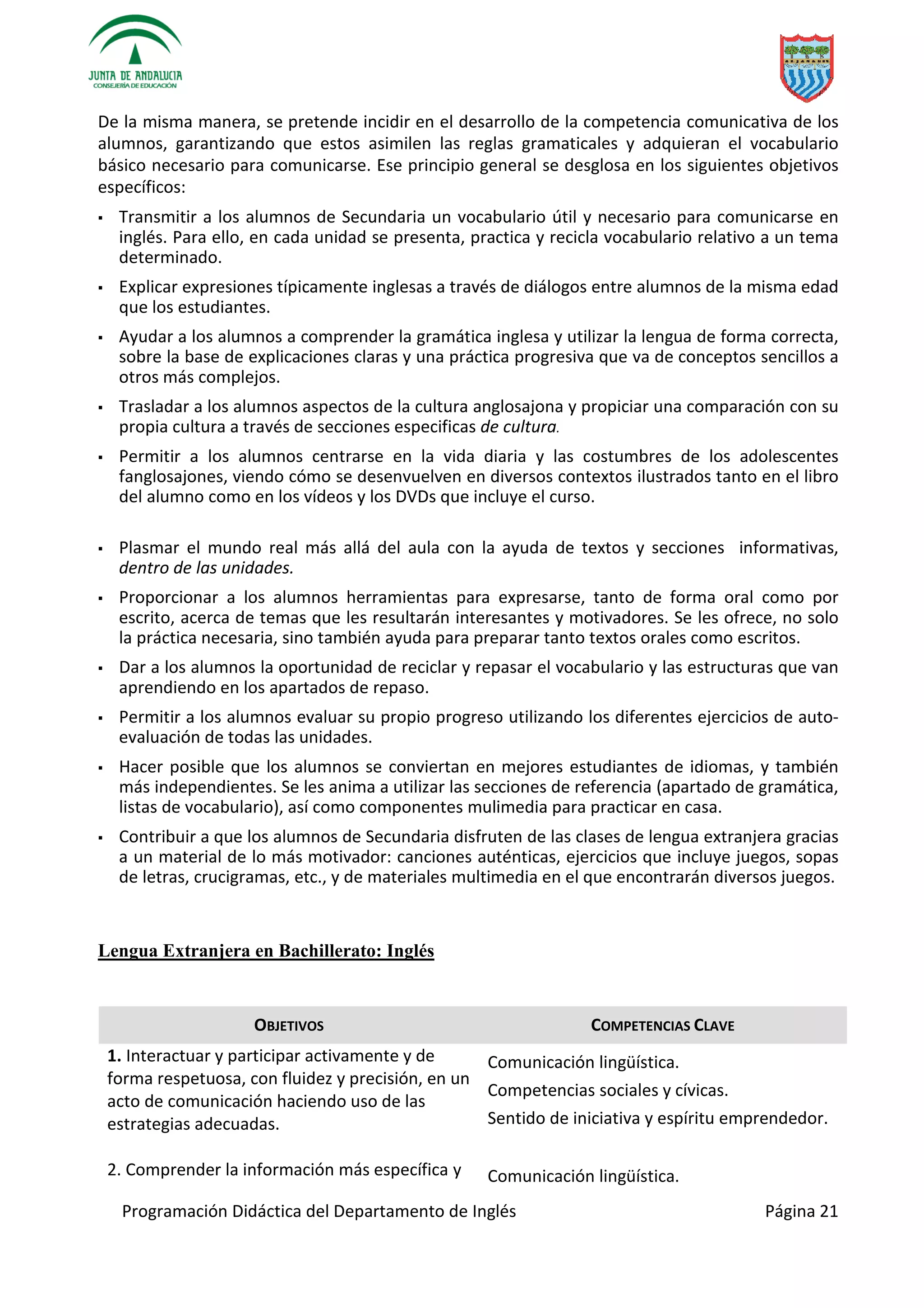 Programación Didáctica del Departamento de Inglés Página 21
De la misma manera, se pretende incidir en el desarrollo de la competencia comunicativa de los
alumnos, garantizando que estos asimilen las reglas gramaticales y adquieran el vocabulario
básico necesario para comunicarse. Ese principio general se desglosa en los siguientes objetivos
específicos:
▪ Transmitir a los alumnos de Secundaria un vocabulario útil y necesario para comunicarse en
inglés. Para ello, en cada unidad se presenta, practica y recicla vocabulario relativo a un tema
determinado.
▪ Explicar expresiones típicamente inglesas a través de diálogos entre alumnos de la misma edad
que los estudiantes.
▪ Ayudar a los alumnos a comprender la gramática inglesa y utilizar la lengua de forma correcta,
sobre la base de explicaciones claras y una práctica progresiva que va de conceptos sencillos a
otros más complejos.
▪ Trasladar a los alumnos aspectos de la cultura anglosajona y propiciar una comparación con su
propia cultura a través de secciones especificas de cultura.
▪ Permitir a los alumnos centrarse en la vida diaria y las costumbres de los adolescentes
fanglosajones, viendo cómo se desenvuelven en diversos contextos ilustrados tanto en el libro
del alumno como en los vídeos y los DVDs que incluye el curso.
▪ Plasmar el mundo real más allá del aula con la ayuda de textos y secciones informativas,
dentro de las unidades.
▪ Proporcionar a los alumnos herramientas para expresarse, tanto de forma oral como por
escrito, acerca de temas que les resultarán interesantes y motivadores. Se les ofrece, no solo
la práctica necesaria, sino también ayuda para preparar tanto textos orales como escritos.
▪ Dar a los alumnos la oportunidad de reciclar y repasar el vocabulario y las estructuras que van
aprendiendo en los apartados de repaso.
▪ Permitir a los alumnos evaluar su propio progreso utilizando los diferentes ejercicios de auto-
evaluación de todas las unidades.
▪ Hacer posible que los alumnos se conviertan en mejores estudiantes de idiomas, y también
más independientes. Se les anima a utilizar las secciones de referencia (apartado de gramática,
listas de vocabulario), así como componentes mulimedia para practicar en casa.
▪ Contribuir a que los alumnos de Secundaria disfruten de las clases de lengua extranjera gracias
a un material de lo más motivador: canciones auténticas, ejercicios que incluye juegos, sopas
de letras, crucigramas, etc., y de materiales multimedia en el que encontrarán diversos juegos.
Lengua Extranjera en Bachillerato: Inglés
OBJETIVOS COMPETENCIAS CLAVE
1. Interactuar y participar activamente y de
forma respetuosa, con fluidez y precisión, en un
acto de comunicación haciendo uso de las
estrategias adecuadas.
Comunicación lingüística.
Competencias sociales y cívicas.
Sentido de iniciativa y espíritu emprendedor.
2. Comprender la información más específica y Comunicación lingüística.
 