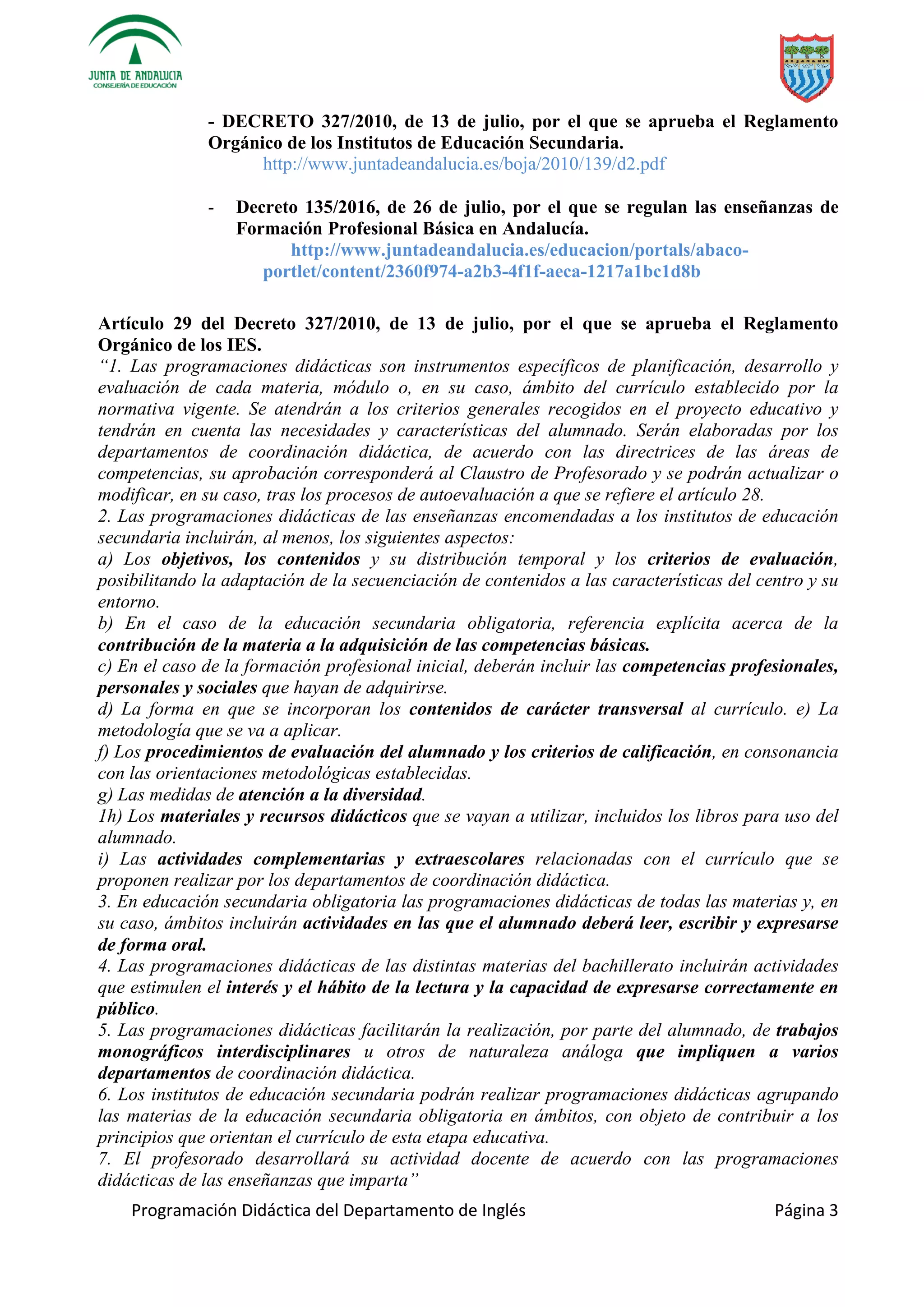 Programación Didáctica del Departamento de Inglés Página 3
- DECRETO 327/2010, de 13 de julio, por el que se aprueba el Reglamento
Orgánico de los Institutos de Educación Secundaria.
http://www.juntadeandalucia.es/boja/2010/139/d2.pdf
- Decreto 135/2016, de 26 de julio, por el que se regulan las enseñanzas de
Formación Profesional Básica en Andalucía.
http://www.juntadeandalucia.es/educacion/portals/abaco-
portlet/content/2360f974-a2b3-4f1f-aeca-1217a1bc1d8b
Artículo 29 del Decreto 327/2010, de 13 de julio, por el que se aprueba el Reglamento
Orgánico de los IES.
“1. Las programaciones didácticas son instrumentos específicos de planificación, desarrollo y
evaluación de cada materia, módulo o, en su caso, ámbito del currículo establecido por la
normativa vigente. Se atendrán a los criterios generales recogidos en el proyecto educativo y
tendrán en cuenta las necesidades y características del alumnado. Serán elaboradas por los
departamentos de coordinación didáctica, de acuerdo con las directrices de las áreas de
competencias, su aprobación corresponderá al Claustro de Profesorado y se podrán actualizar o
modificar, en su caso, tras los procesos de autoevaluación a que se refiere el artículo 28.
2. Las programaciones didácticas de las enseñanzas encomendadas a los institutos de educación
secundaria incluirán, al menos, los siguientes aspectos:
a) Los objetivos, los contenidos y su distribución temporal y los criterios de evaluación,
posibilitando la adaptación de la secuenciación de contenidos a las características del centro y su
entorno.
b) En el caso de la educación secundaria obligatoria, referencia explícita acerca de la
contribución de la materia a la adquisición de las competencias básicas.
c) En el caso de la formación profesional inicial, deberán incluir las competencias profesionales,
personales y sociales que hayan de adquirirse.
d) La forma en que se incorporan los contenidos de carácter transversal al currículo. e) La
metodología que se va a aplicar.
f) Los procedimientos de evaluación del alumnado y los criterios de calificación, en consonancia
con las orientaciones metodológicas establecidas.
g) Las medidas de atención a la diversidad.
1h) Los materiales y recursos didácticos que se vayan a utilizar, incluidos los libros para uso del
alumnado.
i) Las actividades complementarias y extraescolares relacionadas con el currículo que se
proponen realizar por los departamentos de coordinación didáctica.
3. En educación secundaria obligatoria las programaciones didácticas de todas las materias y, en
su caso, ámbitos incluirán actividades en las que el alumnado deberá leer, escribir y expresarse
de forma oral.
4. Las programaciones didácticas de las distintas materias del bachillerato incluirán actividades
que estimulen el interés y el hábito de la lectura y la capacidad de expresarse correctamente en
público.
5. Las programaciones didácticas facilitarán la realización, por parte del alumnado, de trabajos
monográficos interdisciplinares u otros de naturaleza análoga que impliquen a varios
departamentos de coordinación didáctica.
6. Los institutos de educación secundaria podrán realizar programaciones didácticas agrupando
las materias de la educación secundaria obligatoria en ámbitos, con objeto de contribuir a los
principios que orientan el currículo de esta etapa educativa.
7. El profesorado desarrollará su actividad docente de acuerdo con las programaciones
didácticas de las enseñanzas que imparta”
 