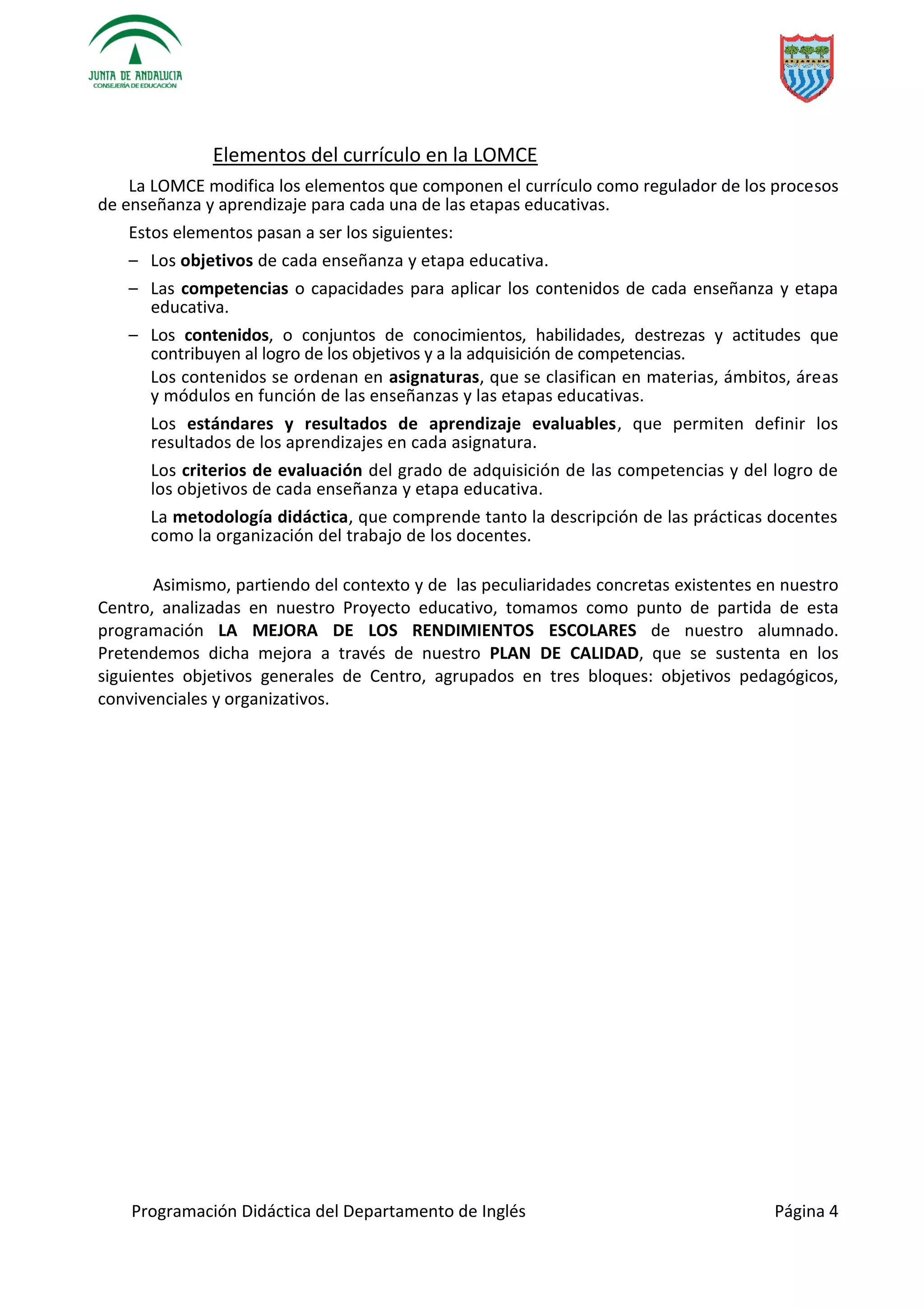Programación Didáctica del Departamento de Inglés Página 4
Elementos del currículo en la LOMCE
La LOMCE modifica los elementos que componen el currículo como regulador de los procesos
de enseñanza y aprendizaje para cada una de las etapas educativas.
Estos elementos pasan a ser los siguientes:
– Los objetivos de cada enseñanza y etapa educativa.
– Las competencias o capacidades para aplicar los contenidos de cada enseñanza y etapa
educativa.
– Los contenidos, o conjuntos de conocimientos, habilidades, destrezas y actitudes que
contribuyen al logro de los objetivos y a la adquisición de competencias.
Los contenidos se ordenan en asignaturas, que se clasifican en materias, ámbitos, áreas
y módulos en función de las enseñanzas y las etapas educativas.
Los estándares y resultados de aprendizaje evaluables, que permiten definir los
resultados de los aprendizajes en cada asignatura.
Los criterios de evaluación del grado de adquisición de las competencias y del logro de
los objetivos de cada enseñanza y etapa educativa.
La metodología didáctica, que comprende tanto la descripción de las prácticas docentes
como la organización del trabajo de los docentes.
Asimismo, partiendo del contexto y de las peculiaridades concretas existentes en nuestro
Centro, analizadas en nuestro Proyecto educativo, tomamos como punto de partida de esta
programación LA MEJORA DE LOS RENDIMIENTOS ESCOLARES de nuestro alumnado.
Pretendemos dicha mejora a través de nuestro PLAN DE CALIDAD, que se sustenta en los
siguientes objetivos generales de Centro, agrupados en tres bloques: objetivos pedagógicos,
convivenciales y organizativos.
 