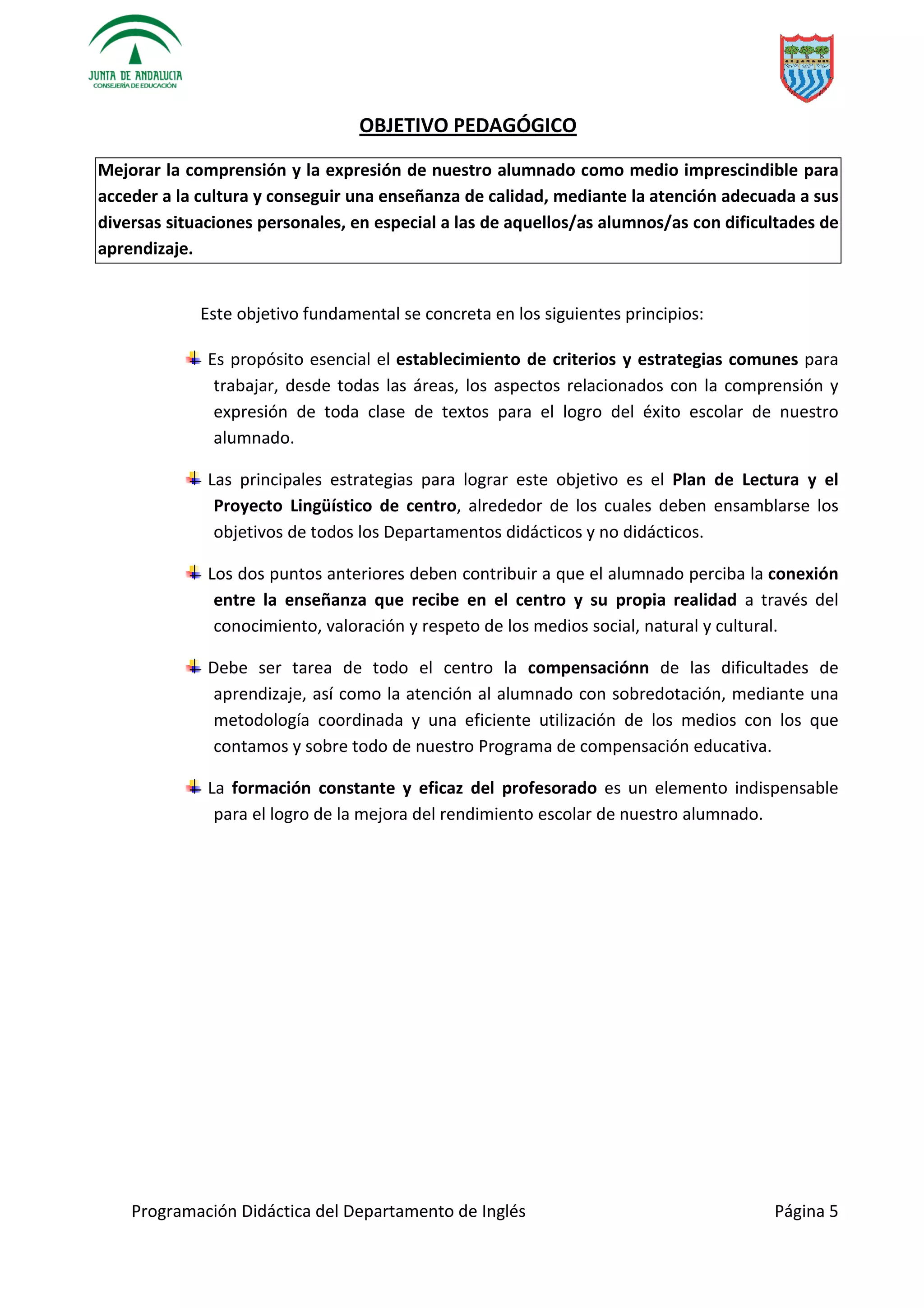 Programación Didáctica del Departamento de Inglés Página 5
OBJETIVO PEDAGÓGICO
Mejorar la comprensión y la expresión de nuestro alumnado como medio imprescindible para
acceder a la cultura y conseguir una enseñanza de calidad, mediante la atención adecuada a sus
diversas situaciones personales, en especial a las de aquellos/as alumnos/as con dificultades de
aprendizaje.
Este objetivo fundamental se concreta en los siguientes principios:
Es propósito esencial el establecimiento de criterios y estrategias comunes para
trabajar, desde todas las áreas, los aspectos relacionados con la comprensión y
expresión de toda clase de textos para el logro del éxito escolar de nuestro
alumnado.
Las principales estrategias para lograr este objetivo es el Plan de Lectura y el
Proyecto Lingüístico de centro, alrededor de los cuales deben ensamblarse los
objetivos de todos los Departamentos didácticos y no didácticos.
Los dos puntos anteriores deben contribuir a que el alumnado perciba la conexión
entre la enseñanza que recibe en el centro y su propia realidad a través del
conocimiento, valoración y respeto de los medios social, natural y cultural.
Debe ser tarea de todo el centro la compensaciónn de las dificultades de
aprendizaje, así como la atención al alumnado con sobredotación, mediante una
metodología coordinada y una eficiente utilización de los medios con los que
contamos y sobre todo de nuestro Programa de compensación educativa.
La formación constante y eficaz del profesorado es un elemento indispensable
para el logro de la mejora del rendimiento escolar de nuestro alumnado.
 