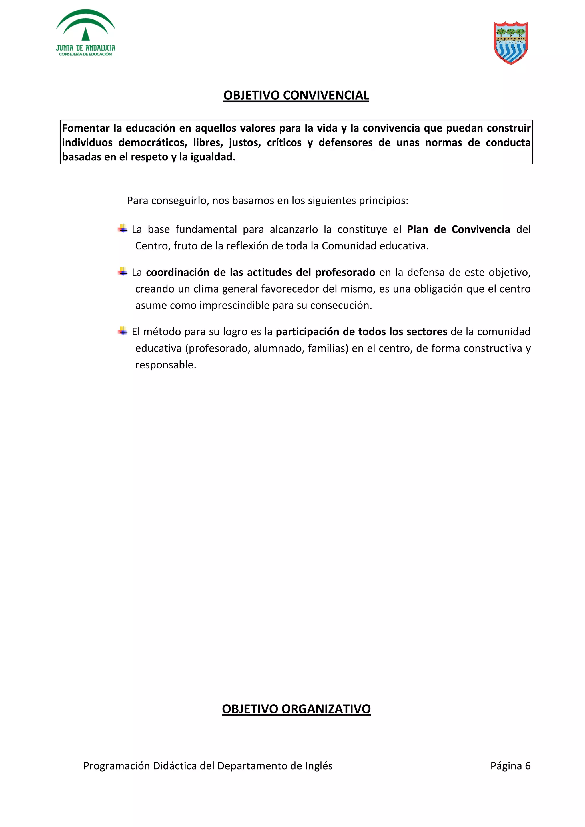 Programación Didáctica del Departamento de Inglés Página 6
OBJETIVO CONVIVENCIAL
Fomentar la educación en aquellos valores para la vida y la convivencia que puedan construir
individuos democráticos, libres, justos, críticos y defensores de unas normas de conducta
basadas en el respeto y la igualdad.
Para conseguirlo, nos basamos en los siguientes principios:
La base fundamental para alcanzarlo la constituye el Plan de Convivencia del
Centro, fruto de la reflexión de toda la Comunidad educativa.
La coordinación de las actitudes del profesorado en la defensa de este objetivo,
creando un clima general favorecedor del mismo, es una obligación que el centro
asume como imprescindible para su consecución.
El método para su logro es la participación de todos los sectores de la comunidad
educativa (profesorado, alumnado, familias) en el centro, de forma constructiva y
responsable.
OBJETIVO ORGANIZATIVO
 