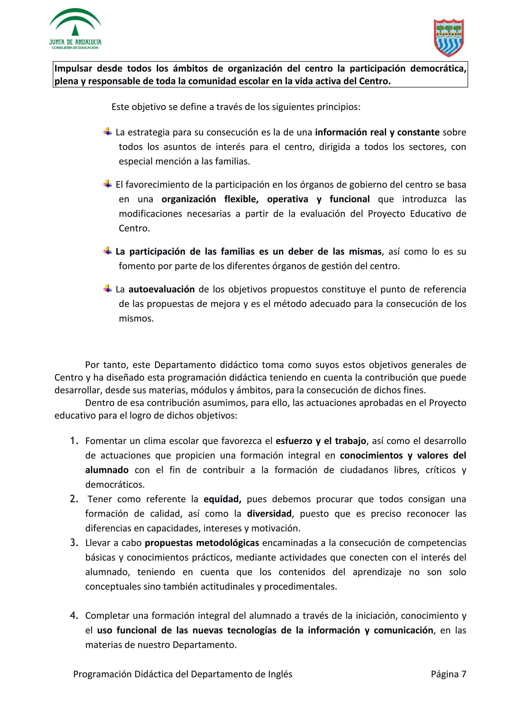 Programación Didáctica del Departamento de Inglés Página 7
Impulsar desde todos los ámbitos de organización del centro la participación democrática,
plena y responsable de toda la comunidad escolar en la vida activa del Centro.
Este objetivo se define a través de los siguientes principios:
La estrategia para su consecución es la de una información real y constante sobre
todos los asuntos de interés para el centro, dirigida a todos los sectores, con
especial mención a las familias.
El favorecimiento de la participación en los órganos de gobierno del centro se basa
en una organización flexible, operativa y funcional que introduzca las
modificaciones necesarias a partir de la evaluación del Proyecto Educativo de
Centro.
La participación de las familias es un deber de las mismas, así como lo es su
fomento por parte de los diferentes órganos de gestión del centro.
La autoevaluación de los objetivos propuestos constituye el punto de referencia
de las propuestas de mejora y es el método adecuado para la consecución de los
mismos.
Por tanto, este Departamento didáctico toma como suyos estos objetivos generales de
Centro y ha diseñado esta programación didáctica teniendo en cuenta la contribución que puede
desarrollar, desde sus materias, módulos y ámbitos, para la consecución de dichos fines.
Dentro de esa contribución asumimos, para ello, las actuaciones aprobadas en el Proyecto
educativo para el logro de dichos objetivos:
1. Fomentar un clima escolar que favorezca el esfuerzo y el trabajo, así como el desarrollo
de actuaciones que propicien una formación integral en conocimientos y valores del
alumnado con el fin de contribuir a la formación de ciudadanos libres, críticos y
democráticos.
2. Tener como referente la equidad, pues debemos procurar que todos consigan una
formación de calidad, así como la diversidad, puesto que es preciso reconocer las
diferencias en capacidades, intereses y motivación.
3. Llevar a cabo propuestas metodológicas encaminadas a la consecución de competencias
básicas y conocimientos prácticos, mediante actividades que conecten con el interés del
alumnado, teniendo en cuenta que los contenidos del aprendizaje no son solo
conceptuales sino también actitudinales y procedimentales.
4. Completar una formación integral del alumnado a través de la iniciación, conocimiento y
el uso funcional de las nuevas tecnologías de la información y comunicación, en las
materias de nuestro Departamento.
 
