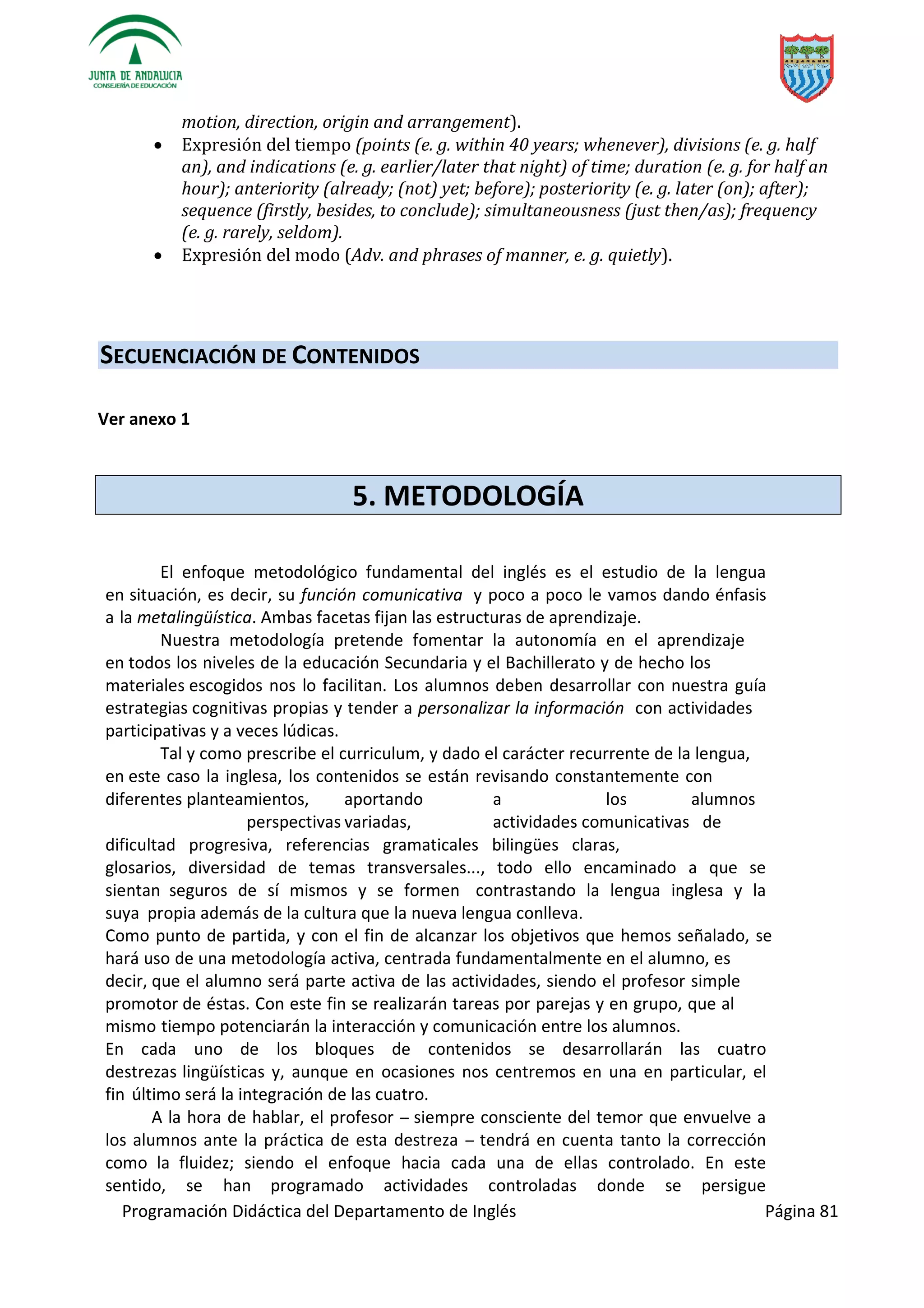 Programación Didáctica del Departamento de Inglés Página 81
motion, direction, origin and arrangement).
 Expresión del tiempo (points (e. g. within 40 years; whenever), divisions (e. g. half
an), and indications (e. g. earlier/later that night) of time; duration (e. g. for half an
hour); anteriority (already; (not) yet; before); posteriority (e. g. later (on); after);
sequence (firstly, besides, to conclude); simultaneousness (just then/as); frequency
(e. g. rarely, seldom).
 Expresión del modo (Adv. and phrases of manner, e. g. quietly).
SECUENCIACIÓN DE CONTENIDOS
Ver anexo 1
5. METODOLOGÍA
El enfoque metodológico fundamental del inglés es el estudio de la lengua
en situación, es decir, su función comunicativa y poco a poco le vamos dando énfasis
a la metalingüística. Ambas facetas fijan las estructuras de aprendizaje.
Nuestra metodología pretende fomentar la autonomía en el aprendizaje
en todos los niveles de la educación Secundaria y el Bachillerato y de hecho los
materiales escogidos nos lo facilitan. Los alumnos deben desarrollar con nuestra guía
estrategias cognitivas propias y tender a personalizar la información con actividades
participativas y a veces lúdicas.
Tal y como prescribe el curriculum, y dado el carácter recurrente de la lengua,
en este caso la inglesa, los contenidos se están revisando constantemente con
diferentes planteamientos, aportando a los alumnos
perspectivas variadas, actividades comunicativas de
dificultad progresiva, referencias gramaticales bilingües claras,
glosarios, diversidad de temas transversales..., todo ello encaminado a que se
sientan seguros de sí mismos y se formen contrastando la lengua inglesa y la
suya propia además de la cultura que la nueva lengua conlleva.
Como punto de partida, y con el fin de alcanzar los objetivos que hemos señalado, se
hará uso de una metodología activa, centrada fundamentalmente en el alumno, es
decir, que el alumno será parte activa de las actividades, siendo el profesor simple
promotor de éstas. Con este fin se realizarán tareas por parejas y en grupo, que al
mismo tiempo potenciarán la interacción y comunicación entre los alumnos.
En cada uno de los bloques de contenidos se desarrollarán las cuatro
destrezas lingüísticas y, aunque en ocasiones nos centremos en una en particular, el
fin último será la integración de las cuatro.
A la hora de hablar, el profesor ­­ siempre consciente del temor que envuelve a
los alumnos ante la práctica de esta destreza ­­ tendrá en cuenta tanto la corrección
como la fluidez; siendo el enfoque hacia cada una de ellas controlado. En este
sentido, se han programado actividades controladas donde se persigue
 