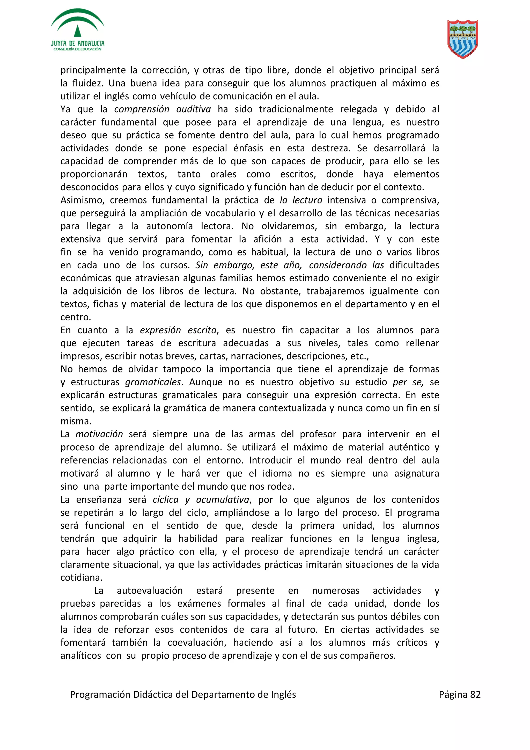 Programación Didáctica del Departamento de Inglés Página 82
principalmente la corrección, y otras de tipo libre, donde el objetivo principal será
la fluidez. Una buena idea para conseguir que los alumnos practiquen al máximo es
utilizar el inglés como vehículo de comunicación en el aula.
Ya que la comprensión auditiva ha sido tradicionalmente relegada y debido al
carácter fundamental que posee para el aprendizaje de una lengua, es nuestro
deseo que su práctica se fomente dentro del aula, para lo cual hemos programado
actividades donde se pone especial énfasis en esta destreza. Se desarrollará la
capacidad de comprender más de lo que son capaces de producir, para ello se les
proporcionarán textos, tanto orales como escritos, donde haya elementos
desconocidos para ellos y cuyo significado y función han de deducir por el contexto.
Asimismo, creemos fundamental la práctica de la lectura intensiva o comprensiva,
que perseguirá la ampliación de vocabulario y el desarrollo de las técnicas necesarias
para llegar a la autonomía lectora. No olvidaremos, sin embargo, la lectura
extensiva que servirá para fomentar la afición a esta actividad. Y y con este
fin se ha venido programando, como es habitual, la lectura de uno o varios libros
en cada uno de los cursos. Sin embargo, este año, considerando las dificultades
económicas que atraviesan algunas familias hemos estimado conveniente el no exigir
la adquisición de los libros de lectura. No obstante, trabajaremos igualmente con
textos, fichas y material de lectura de los que disponemos en el departamento y en el
centro.
En cuanto a la expresión escrita, es nuestro fin capacitar a los alumnos para
que ejecuten tareas de escritura adecuadas a sus niveles, tales como rellenar
impresos, escribir notas breves, cartas, narraciones, descripciones, etc.,
No hemos de olvidar tampoco la importancia que tiene el aprendizaje de formas
y estructuras gramaticales. Aunque no es nuestro objetivo su estudio per se, se
explicarán estructuras gramaticales para conseguir una expresión correcta. En este
sentido, se explicará la gramática de manera contextualizada y nunca como un fin en sí
misma.
La motivación será siempre una de las armas del profesor para intervenir en el
proceso de aprendizaje del alumno. Se utilizará el máximo de material auténtico y
referencias relacionadas con el entorno. Introducir el mundo real dentro del aula
motivará al alumno y le hará ver que el idioma no es siempre una asignatura
sino una parte importante del mundo que nos rodea.
La enseñanza será cíclica y acumulativa, por lo que algunos de los contenidos
se repetirán a lo largo del ciclo, ampliándose a lo largo del proceso. El programa
será funcional en el sentido de que, desde la primera unidad, los alumnos
tendrán que adquirir la habilidad para realizar funciones en la lengua inglesa,
para hacer algo práctico con ella, y el proceso de aprendizaje tendrá un carácter
claramente situacional, ya que las actividades prácticas imitarán situaciones de la vida
cotidiana.
La autoevaluación estará presente en numerosas actividades y
pruebas parecidas a los exámenes formales al final de cada unidad, donde los
alumnos comprobarán cuáles son sus capacidades, y detectarán sus puntos débiles con
la idea de reforzar esos contenidos de cara al futuro. En ciertas actividades se
fomentará también la coevaluación, haciendo así a los alumnos más críticos y
analíticos con su propio proceso de aprendizaje y con el de sus compañeros.
 
