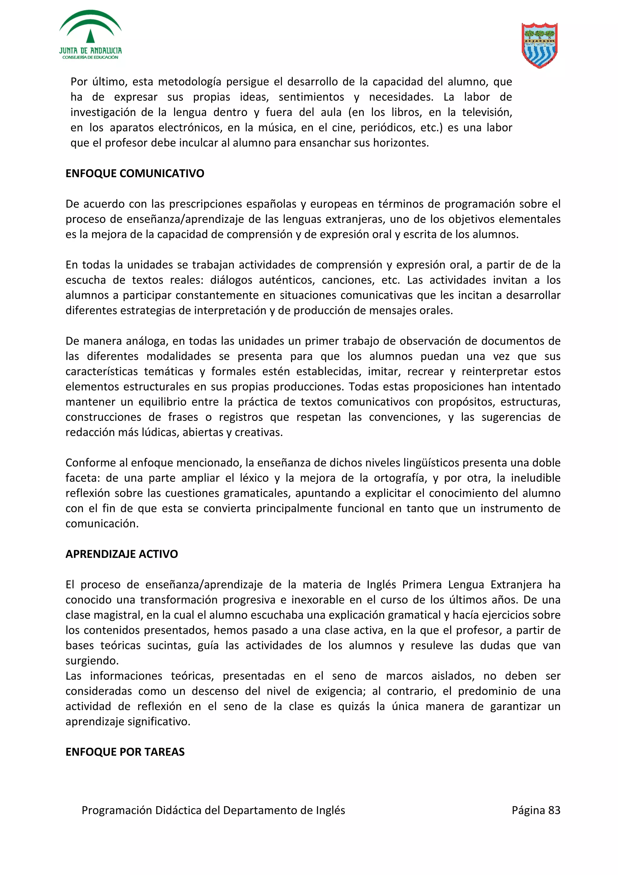 Programación Didáctica del Departamento de Inglés Página 83
Por último, esta metodología persigue el desarrollo de la capacidad del alumno, que
ha de expresar sus propias ideas, sentimientos y necesidades. La labor de
investigación de la lengua dentro y fuera del aula (en los libros, en la televisión,
en los aparatos electrónicos, en la música, en el cine, periódicos, etc.) es una labor
que el profesor debe inculcar al alumno para ensanchar sus horizontes.
ENFOQUE COMUNICATIVO
De acuerdo con las prescripciones españolas y europeas en términos de programación sobre el
proceso de enseñanza/aprendizaje de las lenguas extranjeras, uno de los objetivos elementales
es la mejora de la capacidad de comprensión y de expresión oral y escrita de los alumnos.
En todas la unidades se trabajan actividades de comprensión y expresión oral, a partir de de la
escucha de textos reales: diálogos auténticos, canciones, etc. Las actividades invitan a los
alumnos a participar constantemente en situaciones comunicativas que les incitan a desarrollar
diferentes estrategias de interpretación y de producción de mensajes orales.
De manera análoga, en todas las unidades un primer trabajo de observación de documentos de
las diferentes modalidades se presenta para que los alumnos puedan una vez que sus
características temáticas y formales estén establecidas, imitar, recrear y reinterpretar estos
elementos estructurales en sus propias producciones. Todas estas proposiciones han intentado
mantener un equilibrio entre la práctica de textos comunicativos con propósitos, estructuras,
construcciones de frases o registros que respetan las convenciones, y las sugerencias de
redacción más lúdicas, abiertas y creativas.
Conforme al enfoque mencionado, la enseñanza de dichos niveles lingüísticos presenta una doble
faceta: de una parte ampliar el léxico y la mejora de la ortografía, y por otra, la ineludible
reflexión sobre las cuestiones gramaticales, apuntando a explicitar el conocimiento del alumno
con el fin de que esta se convierta principalmente funcional en tanto que un instrumento de
comunicación.
APRENDIZAJE ACTIVO
El proceso de enseñanza/aprendizaje de la materia de Inglés Primera Lengua Extranjera ha
conocido una transformación progresiva e inexorable en el curso de los últimos años. De una
clase magistral, en la cual el alumno escuchaba una explicación gramatical y hacía ejercicios sobre
los contenidos presentados, hemos pasado a una clase activa, en la que el profesor, a partir de
bases teóricas sucintas, guía las actividades de los alumnos y resuleve las dudas que van
surgiendo.
Las informaciones teóricas, presentadas en el seno de marcos aislados, no deben ser
consideradas como un descenso del nivel de exigencia; al contrario, el predominio de una
actividad de reflexión en el seno de la clase es quizás la única manera de garantizar un
aprendizaje significativo.
ENFOQUE POR TAREAS
 