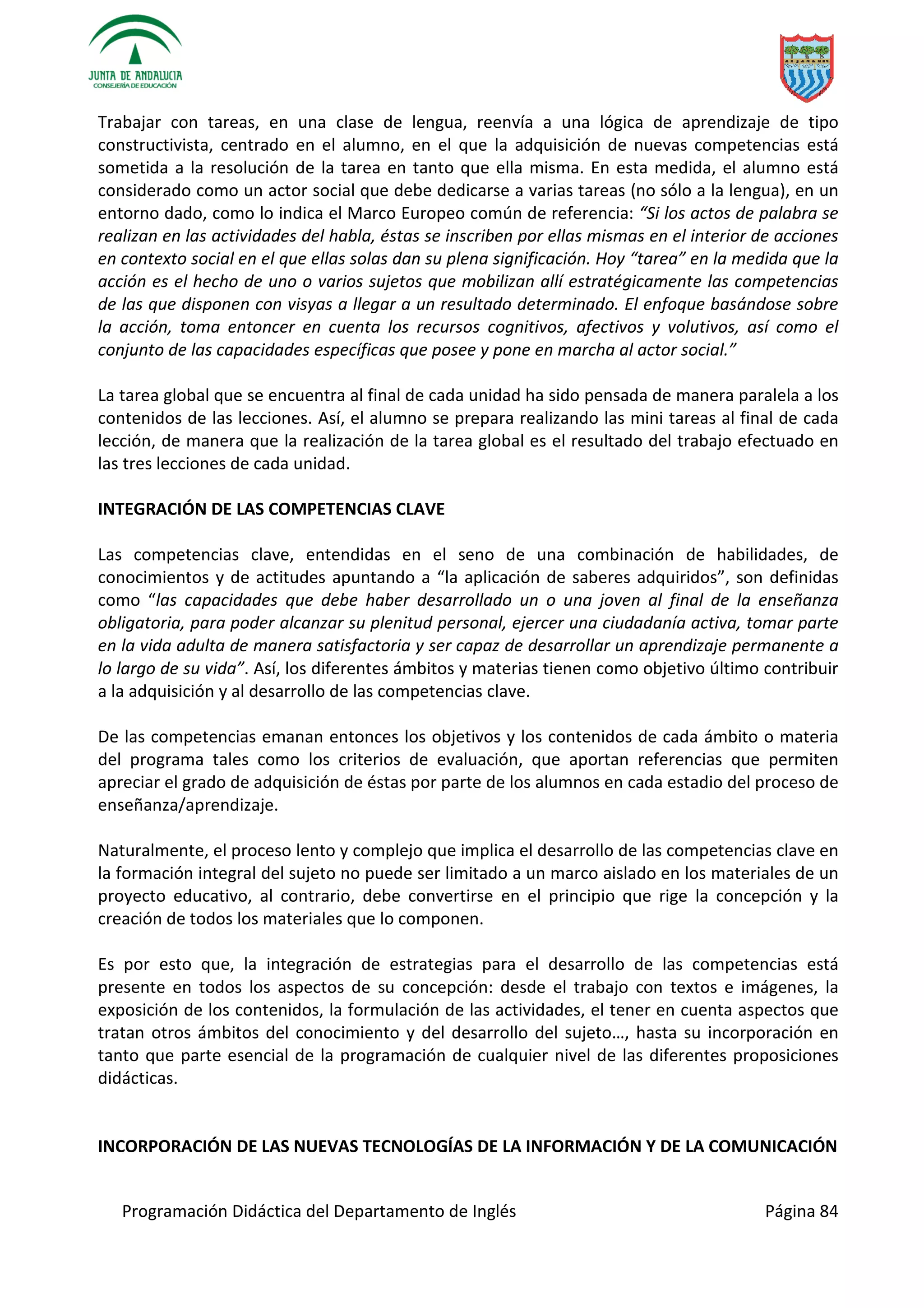 Programación Didáctica del Departamento de Inglés Página 84
Trabajar con tareas, en una clase de lengua, reenvía a una lógica de aprendizaje de tipo
constructivista, centrado en el alumno, en el que la adquisición de nuevas competencias está
sometida a la resolución de la tarea en tanto que ella misma. En esta medida, el alumno está
considerado como un actor social que debe dedicarse a varias tareas (no sólo a la lengua), en un
entorno dado, como lo indica el Marco Europeo común de referencia: “Si los actos de palabra se
realizan en las actividades del habla, éstas se inscriben por ellas mismas en el interior de acciones
en contexto social en el que ellas solas dan su plena significación. Hoy “tarea” en la medida que la
acción es el hecho de uno o varios sujetos que mobilizan allí estratégicamente las competencias
de las que disponen con visyas a llegar a un resultado determinado. El enfoque basándose sobre
la acción, toma entoncer en cuenta los recursos cognitivos, afectivos y volutivos, así como el
conjunto de las capacidades específicas que posee y pone en marcha al actor social.”
La tarea global que se encuentra al final de cada unidad ha sido pensada de manera paralela a los
contenidos de las lecciones. Así, el alumno se prepara realizando las mini tareas al final de cada
lección, de manera que la realización de la tarea global es el resultado del trabajo efectuado en
las tres lecciones de cada unidad.
INTEGRACIÓN DE LAS COMPETENCIAS CLAVE
Las competencias clave, entendidas en el seno de una combinación de habilidades, de
conocimientos y de actitudes apuntando a “la aplicación de saberes adquiridos”, son definidas
como “las capacidades que debe haber desarrollado un o una joven al final de la enseñanza
obligatoria, para poder alcanzar su plenitud personal, ejercer una ciudadanía activa, tomar parte
en la vida adulta de manera satisfactoria y ser capaz de desarrollar un aprendizaje permanente a
lo largo de su vida”. Así, los diferentes ámbitos y materias tienen como objetivo último contribuir
a la adquisición y al desarrollo de las competencias clave.
De las competencias emanan entonces los objetivos y los contenidos de cada ámbito o materia
del programa tales como los criterios de evaluación, que aportan referencias que permiten
apreciar el grado de adquisición de éstas por parte de los alumnos en cada estadio del proceso de
enseñanza/aprendizaje.
Naturalmente, el proceso lento y complejo que implica el desarrollo de las competencias clave en
la formación integral del sujeto no puede ser limitado a un marco aislado en los materiales de un
proyecto educativo, al contrario, debe convertirse en el principio que rige la concepción y la
creación de todos los materiales que lo componen.
Es por esto que, la integración de estrategias para el desarrollo de las competencias está
presente en todos los aspectos de su concepción: desde el trabajo con textos e imágenes, la
exposición de los contenidos, la formulación de las actividades, el tener en cuenta aspectos que
tratan otros ámbitos del conocimiento y del desarrollo del sujeto…, hasta su incorporación en
tanto que parte esencial de la programación de cualquier nivel de las diferentes proposiciones
didácticas.
INCORPORACIÓN DE LAS NUEVAS TECNOLOGÍAS DE LA INFORMACIÓN Y DE LA COMUNICACIÓN
 