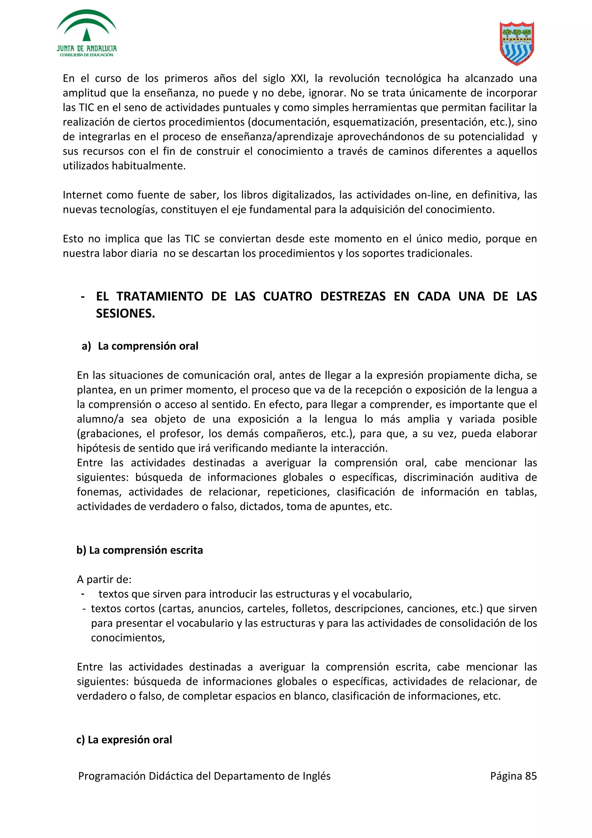 Programación Didáctica del Departamento de Inglés Página 85
En el curso de los primeros años del siglo XXI, la revolución tecnológica ha alcanzado una
amplitud que la enseñanza, no puede y no debe, ignorar. No se trata únicamente de incorporar
las TIC en el seno de actividades puntuales y como simples herramientas que permitan facilitar la
realización de ciertos procedimientos (documentación, esquematización, presentación, etc.), sino
de integrarlas en el proceso de enseñanza/aprendizaje aprovechándonos de su potencialidad y
sus recursos con el fin de construir el conocimiento a través de caminos diferentes a aquellos
utilizados habitualmente.
Internet como fuente de saber, los libros digitalizados, las actividades on-line, en definitiva, las
nuevas tecnologías, constituyen el eje fundamental para la adquisición del conocimiento.
Esto no implica que las TIC se conviertan desde este momento en el único medio, porque en
nuestra labor diaria no se descartan los procedimientos y los soportes tradicionales.
- EL TRATAMIENTO DE LAS CUATRO DESTREZAS EN CADA UNA DE LAS
SESIONES.
a) La comprensión oral
En las situaciones de comunicación oral, antes de llegar a la expresión propiamente dicha, se
plantea, en un primer momento, el proceso que va de la recepción o exposición de la lengua a
la comprensión o acceso al sentido. En efecto, para llegar a comprender, es importante que el
alumno/a sea objeto de una exposición a la lengua lo más amplia y variada posible
(grabaciones, el profesor, los demás compañeros, etc.), para que, a su vez, pueda elaborar
hipótesis de sentido que irá verificando mediante la interacción.
Entre las actividades destinadas a averiguar la comprensión oral, cabe mencionar las
siguientes: búsqueda de informaciones globales o específicas, discriminación auditiva de
fonemas, actividades de relacionar, repeticiones, clasificación de información en tablas,
actividades de verdadero o falso, dictados, toma de apuntes, etc.
b) La comprensión escrita
A partir de:
- textos que sirven para introducir las estructuras y el vocabulario,
- textos cortos (cartas, anuncios, carteles, folletos, descripciones, canciones, etc.) que sirven
para presentar el vocabulario y las estructuras y para las actividades de consolidación de los
conocimientos,
Entre las actividades destinadas a averiguar la comprensión escrita, cabe mencionar las
siguientes: búsqueda de informaciones globales o específicas, actividades de relacionar, de
verdadero o falso, de completar espacios en blanco, clasificación de informaciones, etc.
c) La expresión oral
 