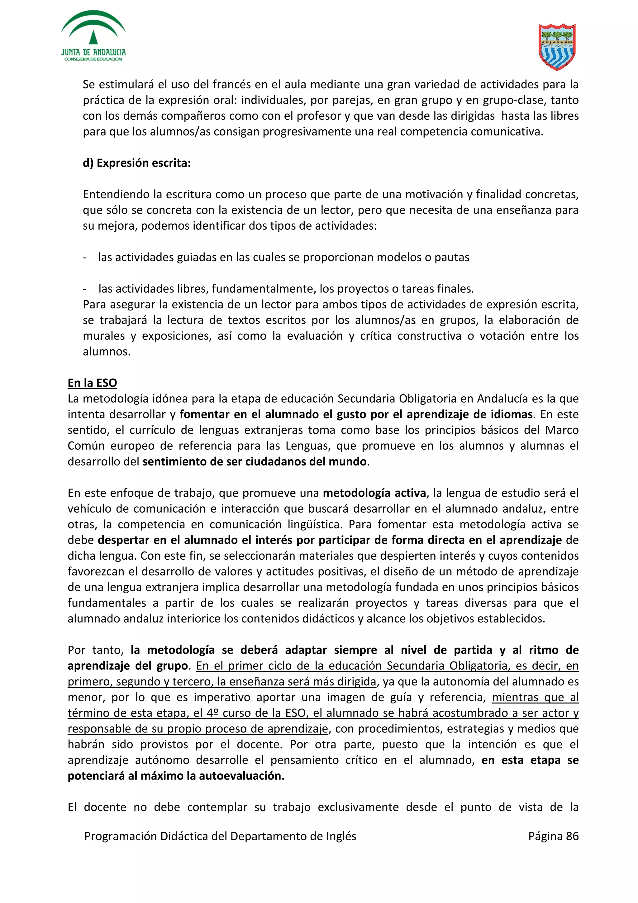 Programación Didáctica del Departamento de Inglés Página 86
Se estimulará el uso del francés en el aula mediante una gran variedad de actividades para la
práctica de la expresión oral: individuales, por parejas, en gran grupo y en grupo-clase, tanto
con los demás compañeros como con el profesor y que van desde las dirigidas hasta las libres
para que los alumnos/as consigan progresivamente una real competencia comunicativa.
d) Expresión escrita:
Entendiendo la escritura como un proceso que parte de una motivación y finalidad concretas,
que sólo se concreta con la existencia de un lector, pero que necesita de una enseñanza para
su mejora, podemos identificar dos tipos de actividades:
- las actividades guiadas en las cuales se proporcionan modelos o pautas
- las actividades libres, fundamentalmente, los proyectos o tareas finales.
Para asegurar la existencia de un lector para ambos tipos de actividades de expresión escrita,
se trabajará la lectura de textos escritos por los alumnos/as en grupos, la elaboración de
murales y exposiciones, así como la evaluación y crítica constructiva o votación entre los
alumnos.
En la ESO
La metodología idónea para la etapa de educación Secundaria Obligatoria en Andalucía es la que
intenta desarrollar y fomentar en el alumnado el gusto por el aprendizaje de idiomas. En este
sentido, el currículo de lenguas extranjeras toma como base los principios básicos del Marco
Común europeo de referencia para las Lenguas, que promueve en los alumnos y alumnas el
desarrollo del sentimiento de ser ciudadanos del mundo.
En este enfoque de trabajo, que promueve una metodología activa, la lengua de estudio será el
vehículo de comunicación e interacción que buscará desarrollar en el alumnado andaluz, entre
otras, la competencia en comunicación lingüística. Para fomentar esta metodología activa se
debe despertar en el alumnado el interés por participar de forma directa en el aprendizaje de
dicha lengua. Con este fin, se seleccionarán materiales que despierten interés y cuyos contenidos
favorezcan el desarrollo de valores y actitudes positivas, el diseño de un método de aprendizaje
de una lengua extranjera implica desarrollar una metodología fundada en unos principios básicos
fundamentales a partir de los cuales se realizarán proyectos y tareas diversas para que el
alumnado andaluz interiorice los contenidos didácticos y alcance los objetivos establecidos.
Por tanto, la metodología se deberá adaptar siempre al nivel de partida y al ritmo de
aprendizaje del grupo. En el primer ciclo de la educación Secundaria Obligatoria, es decir, en
primero, segundo y tercero, la enseñanza será más dirigida, ya que la autonomía del alumnado es
menor, por lo que es imperativo aportar una imagen de guía y referencia, mientras que al
término de esta etapa, el 4º curso de la ESO, el alumnado se habrá acostumbrado a ser actor y
responsable de su propio proceso de aprendizaje, con procedimientos, estrategias y medios que
habrán sido provistos por el docente. Por otra parte, puesto que la intención es que el
aprendizaje autónomo desarrolle el pensamiento crítico en el alumnado, en esta etapa se
potenciará al máximo la autoevaluación.
El docente no debe contemplar su trabajo exclusivamente desde el punto de vista de la
 