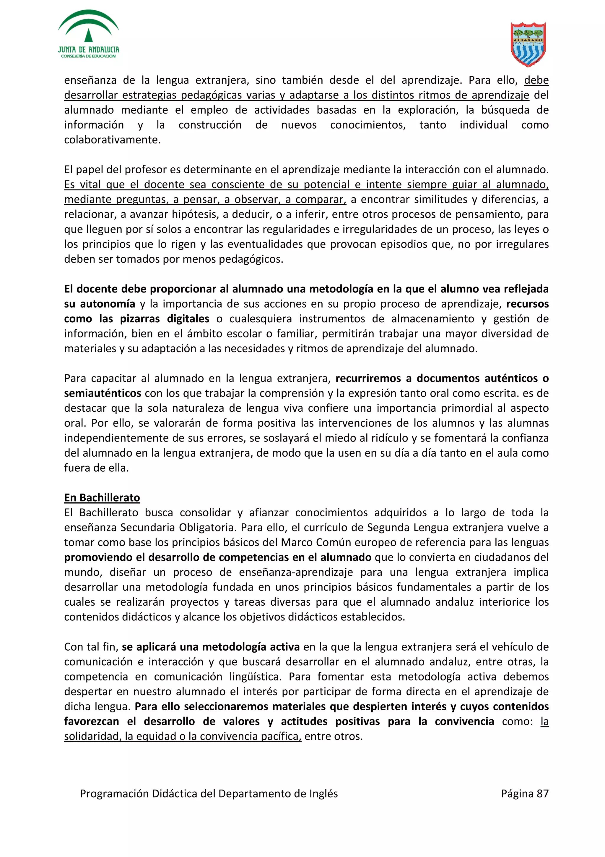 Programación Didáctica del Departamento de Inglés Página 87
enseñanza de la lengua extranjera, sino también desde el del aprendizaje. Para ello, debe
desarrollar estrategias pedagógicas varias y adaptarse a los distintos ritmos de aprendizaje del
alumnado mediante el empleo de actividades basadas en la exploración, la búsqueda de
información y la construcción de nuevos conocimientos, tanto individual como
colaborativamente.
El papel del profesor es determinante en el aprendizaje mediante la interacción con el alumnado.
Es vital que el docente sea consciente de su potencial e intente siempre guiar al alumnado,
mediante preguntas, a pensar, a observar, a comparar, a encontrar similitudes y diferencias, a
relacionar, a avanzar hipótesis, a deducir, o a inferir, entre otros procesos de pensamiento, para
que lleguen por sí solos a encontrar las regularidades e irregularidades de un proceso, las leyes o
los principios que lo rigen y las eventualidades que provocan episodios que, no por irregulares
deben ser tomados por menos pedagógicos.
El docente debe proporcionar al alumnado una metodología en la que el alumno vea reflejada
su autonomía y la importancia de sus acciones en su propio proceso de aprendizaje, recursos
como las pizarras digitales o cualesquiera instrumentos de almacenamiento y gestión de
información, bien en el ámbito escolar o familiar, permitirán trabajar una mayor diversidad de
materiales y su adaptación a las necesidades y ritmos de aprendizaje del alumnado.
Para capacitar al alumnado en la lengua extranjera, recurriremos a documentos auténticos o
semiauténticos con los que trabajar la comprensión y la expresión tanto oral como escrita. es de
destacar que la sola naturaleza de lengua viva confiere una importancia primordial al aspecto
oral. Por ello, se valorarán de forma positiva las intervenciones de los alumnos y las alumnas
independientemente de sus errores, se soslayará el miedo al ridículo y se fomentará la confianza
del alumnado en la lengua extranjera, de modo que la usen en su día a día tanto en el aula como
fuera de ella.
En Bachillerato
El Bachillerato busca consolidar y afianzar conocimientos adquiridos a lo largo de toda la
enseñanza Secundaria Obligatoria. Para ello, el currículo de Segunda Lengua extranjera vuelve a
tomar como base los principios básicos del Marco Común europeo de referencia para las lenguas
promoviendo el desarrollo de competencias en el alumnado que lo convierta en ciudadanos del
mundo, diseñar un proceso de enseñanza-aprendizaje para una lengua extranjera implica
desarrollar una metodología fundada en unos principios básicos fundamentales a partir de los
cuales se realizarán proyectos y tareas diversas para que el alumnado andaluz interiorice los
contenidos didácticos y alcance los objetivos didácticos establecidos.
Con tal fin, se aplicará una metodología activa en la que la lengua extranjera será el vehículo de
comunicación e interacción y que buscará desarrollar en el alumnado andaluz, entre otras, la
competencia en comunicación lingüística. Para fomentar esta metodología activa debemos
despertar en nuestro alumnado el interés por participar de forma directa en el aprendizaje de
dicha lengua. Para ello seleccionaremos materiales que despierten interés y cuyos contenidos
favorezcan el desarrollo de valores y actitudes positivas para la convivencia como: la
solidaridad, la equidad o la convivencia pacífica, entre otros.
 