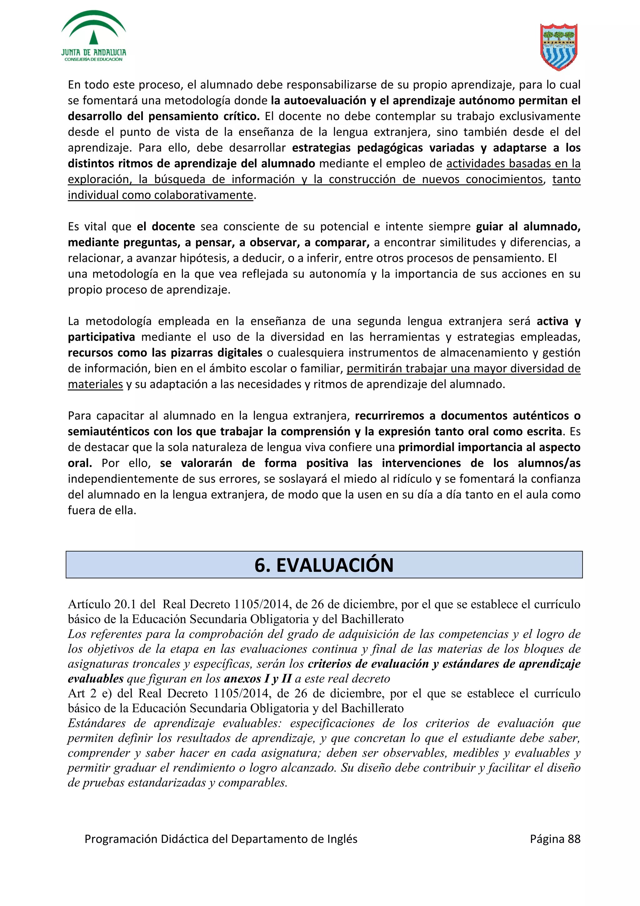 Programación Didáctica del Departamento de Inglés Página 88
En todo este proceso, el alumnado debe responsabilizarse de su propio aprendizaje, para lo cual
se fomentará una metodología donde la autoevaluación y el aprendizaje autónomo permitan el
desarrollo del pensamiento crítico. El docente no debe contemplar su trabajo exclusivamente
desde el punto de vista de la enseñanza de la lengua extranjera, sino también desde el del
aprendizaje. Para ello, debe desarrollar estrategias pedagógicas variadas y adaptarse a los
distintos ritmos de aprendizaje del alumnado mediante el empleo de actividades basadas en la
exploración, la búsqueda de información y la construcción de nuevos conocimientos, tanto
individual como colaborativamente.
Es vital que el docente sea consciente de su potencial e intente siempre guiar al alumnado,
mediante preguntas, a pensar, a observar, a comparar, a encontrar similitudes y diferencias, a
relacionar, a avanzar hipótesis, a deducir, o a inferir, entre otros procesos de pensamiento. El
una metodología en la que vea reflejada su autonomía y la importancia de sus acciones en su
propio proceso de aprendizaje.
La metodología empleada en la enseñanza de una segunda lengua extranjera será activa y
participativa mediante el uso de la diversidad en las herramientas y estrategias empleadas,
recursos como las pizarras digitales o cualesquiera instrumentos de almacenamiento y gestión
de información, bien en el ámbito escolar o familiar, permitirán trabajar una mayor diversidad de
materiales y su adaptación a las necesidades y ritmos de aprendizaje del alumnado.
Para capacitar al alumnado en la lengua extranjera, recurriremos a documentos auténticos o
semiauténticos con los que trabajar la comprensión y la expresión tanto oral como escrita. Es
de destacar que la sola naturaleza de lengua viva confiere una primordial importancia al aspecto
oral. Por ello, se valorarán de forma positiva las intervenciones de los alumnos/as
independientemente de sus errores, se soslayará el miedo al ridículo y se fomentará la confianza
del alumnado en la lengua extranjera, de modo que la usen en su día a día tanto en el aula como
fuera de ella.
6. EVALUACIÓN
Artículo 20.1 del Real Decreto 1105/2014, de 26 de diciembre, por el que se establece el currículo
básico de la Educación Secundaria Obligatoria y del Bachillerato
Los referentes para la comprobación del grado de adquisición de las competencias y el logro de
los objetivos de la etapa en las evaluaciones continua y final de las materias de los bloques de
asignaturas troncales y específicas, serán los criterios de evaluación y estándares de aprendizaje
evaluables que figuran en los anexos I y II a este real decreto
Art 2 e) del Real Decreto 1105/2014, de 26 de diciembre, por el que se establece el currículo
básico de la Educación Secundaria Obligatoria y del Bachillerato
Estándares de aprendizaje evaluables: especificaciones de los criterios de evaluación que
permiten definir los resultados de aprendizaje, y que concretan lo que el estudiante debe saber,
comprender y saber hacer en cada asignatura; deben ser observables, medibles y evaluables y
permitir graduar el rendimiento o logro alcanzado. Su diseño debe contribuir y facilitar el diseño
de pruebas estandarizadas y comparables.
 