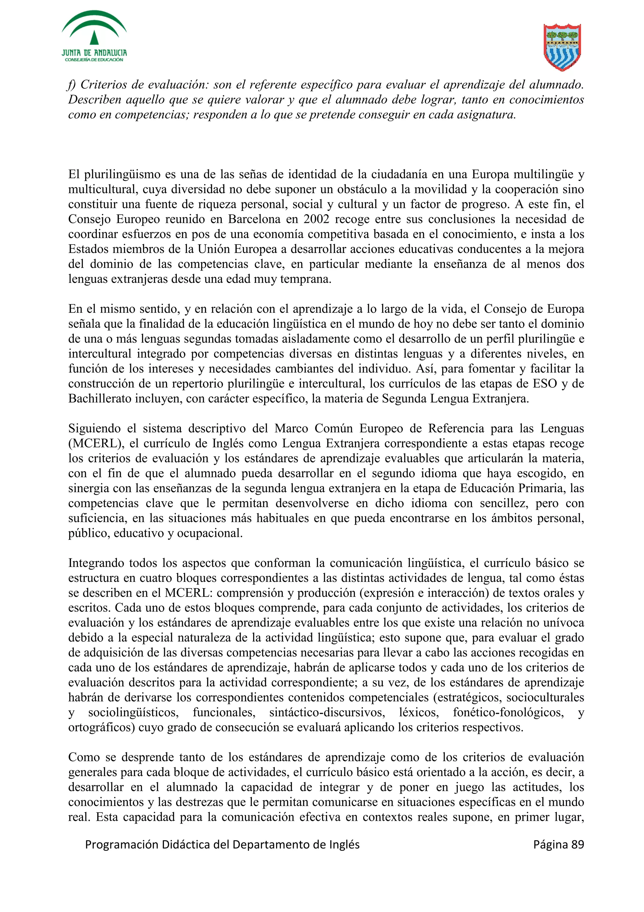 Programación Didáctica del Departamento de Inglés Página 89
f) Criterios de evaluación: son el referente específico para evaluar el aprendizaje del alumnado.
Describen aquello que se quiere valorar y que el alumnado debe lograr, tanto en conocimientos
como en competencias; responden a lo que se pretende conseguir en cada asignatura.
El plurilingüismo es una de las señas de identidad de la ciudadanía en una Europa multilingüe y
multicultural, cuya diversidad no debe suponer un obstáculo a la movilidad y la cooperación sino
constituir una fuente de riqueza personal, social y cultural y un factor de progreso. A este fin, el
Consejo Europeo reunido en Barcelona en 2002 recoge entre sus conclusiones la necesidad de
coordinar esfuerzos en pos de una economía competitiva basada en el conocimiento, e insta a los
Estados miembros de la Unión Europea a desarrollar acciones educativas conducentes a la mejora
del dominio de las competencias clave, en particular mediante la enseñanza de al menos dos
lenguas extranjeras desde una edad muy temprana.
En el mismo sentido, y en relación con el aprendizaje a lo largo de la vida, el Consejo de Europa
señala que la finalidad de la educación lingüística en el mundo de hoy no debe ser tanto el dominio
de una o más lenguas segundas tomadas aisladamente como el desarrollo de un perfil plurilingüe e
intercultural integrado por competencias diversas en distintas lenguas y a diferentes niveles, en
función de los intereses y necesidades cambiantes del individuo. Así, para fomentar y facilitar la
construcción de un repertorio plurilingüe e intercultural, los currículos de las etapas de ESO y de
Bachillerato incluyen, con carácter específico, la materia de Segunda Lengua Extranjera.
Siguiendo el sistema descriptivo del Marco Común Europeo de Referencia para las Lenguas
(MCERL), el currículo de Inglés como Lengua Extranjera correspondiente a estas etapas recoge
los criterios de evaluación y los estándares de aprendizaje evaluables que articularán la materia,
con el fin de que el alumnado pueda desarrollar en el segundo idioma que haya escogido, en
sinergia con las enseñanzas de la segunda lengua extranjera en la etapa de Educación Primaria, las
competencias clave que le permitan desenvolverse en dicho idioma con sencillez, pero con
suficiencia, en las situaciones más habituales en que pueda encontrarse en los ámbitos personal,
público, educativo y ocupacional.
Integrando todos los aspectos que conforman la comunicación lingüística, el currículo básico se
estructura en cuatro bloques correspondientes a las distintas actividades de lengua, tal como éstas
se describen en el MCERL: comprensión y producción (expresión e interacción) de textos orales y
escritos. Cada uno de estos bloques comprende, para cada conjunto de actividades, los criterios de
evaluación y los estándares de aprendizaje evaluables entre los que existe una relación no unívoca
debido a la especial naturaleza de la actividad lingüística; esto supone que, para evaluar el grado
de adquisición de las diversas competencias necesarias para llevar a cabo las acciones recogidas en
cada uno de los estándares de aprendizaje, habrán de aplicarse todos y cada uno de los criterios de
evaluación descritos para la actividad correspondiente; a su vez, de los estándares de aprendizaje
habrán de derivarse los correspondientes contenidos competenciales (estratégicos, socioculturales
y sociolingüísticos, funcionales, sintáctico-discursivos, léxicos, fonético-fonológicos, y
ortográficos) cuyo grado de consecución se evaluará aplicando los criterios respectivos.
Como se desprende tanto de los estándares de aprendizaje como de los criterios de evaluación
generales para cada bloque de actividades, el currículo básico está orientado a la acción, es decir, a
desarrollar en el alumnado la capacidad de integrar y de poner en juego las actitudes, los
conocimientos y las destrezas que le permitan comunicarse en situaciones específicas en el mundo
real. Esta capacidad para la comunicación efectiva en contextos reales supone, en primer lugar,
 
