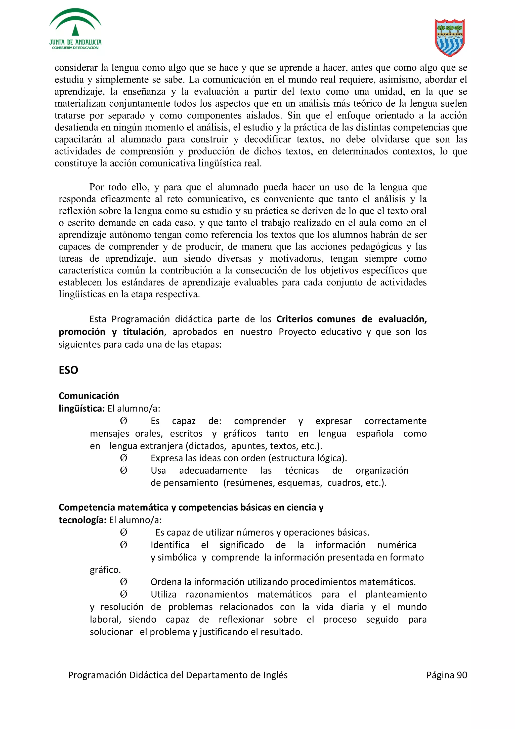 Programación Didáctica del Departamento de Inglés Página 90
considerar la lengua como algo que se hace y que se aprende a hacer, antes que como algo que se
estudia y simplemente se sabe. La comunicación en el mundo real requiere, asimismo, abordar el
aprendizaje, la enseñanza y la evaluación a partir del texto como una unidad, en la que se
materializan conjuntamente todos los aspectos que en un análisis más teórico de la lengua suelen
tratarse por separado y como componentes aislados. Sin que el enfoque orientado a la acción
desatienda en ningún momento el análisis, el estudio y la práctica de las distintas competencias que
capacitarán al alumnado para construir y decodificar textos, no debe olvidarse que son las
actividades de comprensión y producción de dichos textos, en determinados contextos, lo que
constituye la acción comunicativa lingüística real.
Por todo ello, y para que el alumnado pueda hacer un uso de la lengua que
responda eficazmente al reto comunicativo, es conveniente que tanto el análisis y la
reflexión sobre la lengua como su estudio y su práctica se deriven de lo que el texto oral
o escrito demande en cada caso, y que tanto el trabajo realizado en el aula como en el
aprendizaje autónomo tengan como referencia los textos que los alumnos habrán de ser
capaces de comprender y de producir, de manera que las acciones pedagógicas y las
tareas de aprendizaje, aun siendo diversas y motivadoras, tengan siempre como
característica común la contribución a la consecución de los objetivos específicos que
establecen los estándares de aprendizaje evaluables para cada conjunto de actividades
lingüísticas en la etapa respectiva.
Esta Programación didáctica parte de los Criterios comunes de evaluación,
promoción y titulación, aprobados en nuestro Proyecto educativo y que son los
siguientes para cada una de las etapas:
ESO
Comunicación
lingüística: El alumno/a:
Ø Es capaz de: comprender y expresar correctamente
mensajes orales, escritos y gráficos tanto en lengua española como
en lengua extranjera (dictados, apuntes, textos, etc.).
Ø Expresa las ideas con orden (estructura lógica).
Ø Usa adecuadamente las técnicas de organización
de pensamiento (resúmenes, esquemas, cuadros, etc.).
Competencia matemática y competencias básicas en ciencia y
tecnología: El alumno/a:
Ø Es capaz de utilizar números y operaciones básicas.
Ø Identifica el significado de la información numérica
y simbólica y comprende la información presentada en formato
gráfico.
Ø Ordena la información utilizando procedimientos matemáticos.
Ø Utiliza razonamientos matemáticos para el planteamiento
y resolución de problemas relacionados con la vida diaria y el mundo
laboral, siendo capaz de reflexionar sobre el proceso seguido para
solucionar el problema y justificando el resultado.
 