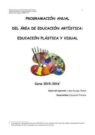 Programación anual. 4º de Educación Primaria 1
Educación Artística: Educación Plástica y Visual.
Rafael López Azuaga. 76085471-E.
PROGRAMACIÓN ANUAL
DEL ÁREA DE EDUCACIÓN ARTÍSTICA:
EDUCACIÓN PLÁSTICA Y VISUAL
Curso 2015-20161
Datos del aspirante: López Azuaga, Rafael
Especialidad: Educación Primaria
1 Este proyecto se presentó para el curso 2012-2013, con la normativa LOE, pero dio tiempo a actualizarlo al menos
hasta principios de 2015, pensando ya en el próximo curso escolar.
 