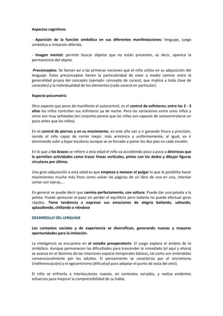 Aspectos cognitivos 
- Aparición de la función simbólica en sus diferentes manifestaciones: lenguaje, juego 
simbólico e imitación diferida. 
- Imagen mental: permite buscar objetos que no están presentes, es decir, aparece la 
permanencia del objeto. 
-Preconceptos: Se llaman así a las primeras nociones que el niño utiliza en su adquisición del 
lenguaje. Estos preconceptos tienen la particularidad de estar a medio camino entre la 
generalidad propia del concepto (ejemplo: concepto de caracol, que implica a toda clase de 
caracoles) y la individualidad de los elementos (cada caracol en particular). 
Aspecto psicomotriz 
Otro aspecto que pone de manifiesto el autocontrol, es el control de esfínteres; entre los 2 - 3 
años los niños controlan sus esfínteres ya de noche. Pero las variaciones entre unos niños y 
otros son muy señaladas (en conjunto parece que las niñas son capaces de autocontrolarse un 
poco antes que los niños). 
En el control de piernas y en su movimiento, en este año van a ir ganando finura y precisión, 
siendo el niño capaz de correr mejor, más armónica y uniformemente, al igual, va ir 
dominando subir y bajar escaleras aunque se ve forzado a poner los dos pies en cada escalón. 
En lo que a los brazos se refiere a esta edad el niño va accediendo poco a poco a destrezas que 
le permiten actividades como trazar líneas verticales, pintar con los dedos y dibujar figuras 
circulares por último. 
Una gran adquisición a esta edad es que empieza a menear el pulgar lo que le posibilita hacer 
movimientos mucho más finos como volver las páginas de un libro de una en una, intentar 
cortar con tijeras,... 
En general se puede decir que camina perfectamente, con soltura. Puede dar una patada a la 
pelota. Puede apresurar el paso sin perder el equilibrio pero todavía no puede efectuar giros 
rápidos. Tiene tendencia a expresar sus emociones de alegría bailando, saltando, 
aplaudiendo, chillando o riéndose 
DESARROLLO DEL LENGUAJE 
Los contextos sociales y de experiencia se diversifican, generando nuevas y mayores 
oportunidades para la imitación. 
La inteligencia se encuentra en el estadio preoperatorio .El juego explora el ámbito de lo 
simbólico. Aunque permanecen las dificultades para trascender lo inmediato (el aquí y ahora) 
se avanza en el dominio de las relaciones espacio-temporales básicas, tal como son entendidas 
convencionalmente por los adultos. El pensamiento se caracteriza por el sincretismo 
(indiferenciación) y el egocentrismo (dificultad para adoptar el punto de vista del otro). 
El niño se enfrenta a interlocutores nuevos, en contextos variados, y realiza evidentes 
esfuerzos para mejorar la comprensibilidad de su habla. 
 