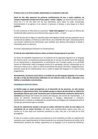 El léxico crece a un ritmo notable, duplicándose el vocabulario cada año. 
Hacia los dos años aparecen las primeras combinaciones de tres y cuatro palabras, no 
siempre respetando el orden de la frase sujeto + verbo + objeto. Las secuencias más comunes 
entre los 2 y los 2,6 años son de tres elementos, pero estos no están coordinadas 
correctamente ni en género ni en número ni persona ni tiempo, a esta etapa se la llama 
prefrase. 
En este momento el niño entra en la primera "edad interrogadora" en la que se informa del 
nombre de todo cuento ve con la famosa frase ¿qué es esto?....¿Y eso?. 
Al final de este año se llega a la segunda etapa interrogadora donde más que preguntar por el 
nombre de los objetos, le interesa su razón de ser, es la edad del ¿Por qué?...Este porque tiene 
una función intelectual de información; pero también otra afectiva aferrándose al adulto e 
intentando atraer su atención. 
Ya tienen capacidad para intervenir en conversaciones. 
El niño de esta edad habla mientras actúa y al mismo tiempo ejecuta lo que dice. 
Un factor de indudable importancia en la evolución de la capacidad lingüística es el lenguaje 
del entorno social. La experiencia proporcionada por el uso que los demás hacen del lenguaje 
es sus interacciones y, especialmente, al comunicarse con el propio sujeto, es su principal 
fuente de información sobre el lenguaje mismo (si es apropiado, preciso, cohesionado en su 
estructura interna, etc.), sobre la cultura (transmisión de pautas culturales, categorizaciones, 
posición social de los interlocutores, etc.) y sobre el papel del lenguaje en la cultura (usos 
pragmáticos). 
Normalmente, el entorno social ofrece un modelo de uso del lenguaje adaptado a los modos 
de vida y al tipo de interacciones habituales en ese entorno social, es decir, adecuado a sus 
hábitos y necesidades comunicativas. 
DESARROLLO AFECTIVO SOCIAL 
La familia juega un papel protagonista en el desarrollo de las personas, no sólo porque 
garantiza su supervivencia física, sino también porque es dentro de ella donde se realizan los 
aprendizajes básicos que serán necesarios para el desenvolvimiento autónomo dentro de la 
sociedad (aprendizaje del sistema de valores del lenguaje, del control de impulsividad,...). A 
través de distintos mecanismos (recompensas y castigos, observación e imitación, 
identificación), la familia va moldeando las características psicológicas del individuo durante el 
tiempo que permanece bajo su custodia. 
Una de las experiencias sociales a las que se suelen enfrentar los niños de esta edad es el 
nacimiento de un nuevo hermano. Sin duda, este acontecimiento supone para ellos un 
cambio en lo que hasta ese momento constituía su vida, más aún si se trata de un hijo 
primogénito. 
El niño no es ajeno a estas nuevas circunstancias y así lo manifiesta en todo un repertorio de 
conductas, que, repentinamente, se hacen presentes o se acentúan (trastornos de sueño, de la 
alimentación, aumento de miedos, regresiones en el lenguaje o en el control de esfínteres, 
 