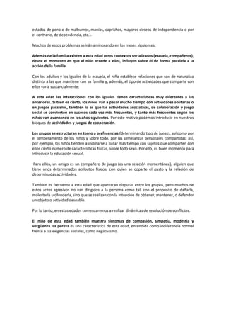 estados de pena o de malhumor, manías, caprichos, mayores deseos de independencia o por 
el contrario, de dependencia, etc.). 
Muchos de estos problemas se irán aminorando en los meses siguientes. 
Además de la familia existen a esta edad otros contextos socializados (escuela, compañeros), 
desde el momento en que el niño accede a ellos, influyen sobre él de forma paralela a la 
acción de la familia. 
Con los adultos y los iguales de la escuela, el niño establece relaciones que son de naturaliza 
distinta a las que mantiene con su familia y, además, el tipo de actividades que comparte con 
ellos varía sustancialmente: 
A esta edad las interacciones con los iguales tienen características muy diferentes a las 
anteriores. Si bien es cierto, los niños van a pasar mucho tiempo con actividades solitarias o 
en juegos paralelos, también lo es que las actividades asociativas, de colaboración y juego 
social se convierten en sucesos cada vez más frecuentes, y tanto más frecuentes según los 
niños van avanzando en los años siguientes. Por este motivo podemos introducir en nuestros 
bloques de actividades y juegos de cooperación. 
Los grupos se estructuran en torno a preferencias (determinando tipo de juego), así como por 
el temperamento de los niños y sobre todo, por las semejanzas personales compartidas; así, 
por ejemplo, los niños tienden a inclinarse a pasar más tiempo con sujetos que comparten con 
ellos cierto número de características físicas, sobre todo sexo. Por ello, es buen momento para 
introducir la educación sexual. 
Para ellos, un amigo es un compañero de juego (es una relación momentánea), alguien que 
tiene unos determinados atributos físicos, con quien se coparte el gusto y la relación de 
determinadas actividades. 
También es frecuente a esta edad que aparezcan disputas entre los grupos, pero muchos de 
estos actos agresivos no van dirigidos a la persona como tal, con el propósito de dañarla, 
molestarla u ofenderla, sino que se realizan con la intención de obtener, mantener, o defender 
un objeto o actividad deseable. 
Por lo tanto, en estas edades comenzaremos a realizar dinámicas de resolución de conflictos. 
El niño de esta edad también muestra síntomas de compasión, simpatía, modestia y 
vergüenza. La pereza es una característica de esta edad, entendida como indiferencia normal 
frente a las exigencias sociales, como negativismo. 
 