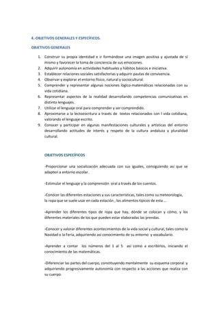4.-OBJETIVOS GENERALES Y ESPECÍFICOS. 
OBJETIVOS GENERALES 
1. Construir su propia identidad e ir formándose una imagen positiva y ajustada de sí 
mismo y favorecer la toma de conciencia de sus emociones. 
2. Adquirir autonomía en actividades habituales y hábitos básicos e iniciativa. 
3. Establecer relaciones sociales satisfactorias y adquirir pautas de convivencia. 
4. Observar y explorar el entorno físico, natural y sociocultural. 
5. Comprender y representar algunas nociones lógico-matemáticas relacionadas con su 
vida cotidiana. 
6. Representar aspectos de la realidad desarrollando competencias comunicativas en 
distinto lenguajes. 
7. Utilizar el lenguaje oral para comprender y ser comprendido. 
8. Aproximarse a la lectoescritura a través de textos relacionados con l vida cotidiana, 
valorando el lenguaje escrito. 
9. Conocer y participar en algunas manifestaciones culturales y artísticas del entorno 
desarrollando actitudes de interés y respeto de la cultura andaluza y pluralidad 
cultural. 
OBJETIVOS ESPECÍFICOS 
-Proporcionar una socialización adecuada con sus iguales, consiguiendo así que se 
adapten a entorno escolar. 
-Estimular el lenguaje y la comprensión oral a través de los cuentos. 
-Conocer las diferentes estaciones y sus características, tales como su meteorología, 
la ropa que se suele usar en cada estación , los alimentos típicos de esta … 
-Aprender los diferentes tipos de ropa que hay, dónde se colocan y cómo, y los 
diferentes materiales de los que pueden estar elaboradas las prendas. 
-Conocer y valorar diferentes acontecimientos de la vida social y cultural, tales como la 
Navidad o la Feria, adquiriendo así conocimiento de su entorno y vocabulario. 
-Aprender a contar los números del 1 al 5 así como a escribirlos, iniciando el 
conocimiento de las matemáticas. 
-Diferenciar las partes del cuerpo, constituyendo mentalmente su esquema corporal y 
adquiriendo progresivamente autonomía con respecto a las acciones que realiza con 
su cuerpo. 
 