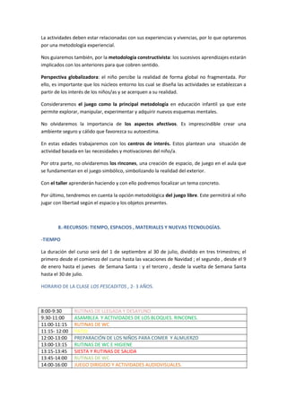 La actividades deben estar relacionadas con sus experiencias y vivencias, por lo que optaremos 
por una metodología experiencial. 
Nos guiaremos también, por la metodología constructivista: los sucesivos aprendizajes estarán 
implicados con los anteriores para que cobren sentido. 
Perspectiva globalizadora: el niño percibe la realidad de forma global no fragmentada. Por 
ello, es importante que los núcleos entorno los cual se diseña las actividades se establezcan a 
partir de los interés de los niños/as y se acerquen a su realidad. 
Consideraremos el juego como la principal metodología en educación infantil ya que este 
permite explorar, manipular, experimentar y adquirir nuevos esquemas mentales. 
No olvidaremos la importancia de los aspectos afectivos. Es imprescindible crear una 
ambiente seguro y cálido que favorezca su autoestima. 
En estas edades trabajaremos con los centros de interés. Estos plantean una situación de 
actividad basada en las necesidades y motivaciones del niño/a. 
Por otra parte, no olvidaremos los rincones, una creación de espacio, de juego en el aula que 
se fundamentan en el juego simbólico, simbolizando la realidad del exterior. 
Con el taller aprenderán haciendo y con ello podremos focalizar un tema concreto. 
Por último, tendremos en cuenta la opción metodológica del juego libre. Este permitirá al niño 
jugar con libertad según el espacio y los objetos presentes. 
8.-RECURSOS: TIEMPO, ESPACIOS , MATERIALES Y NUEVAS TECNOLOGÍAS. 
-TIEMPO 
La duración del curso será del 1 de septiembre al 30 de julio, dividido en tres trimestres; el 
primero desde el comienzo del curso hasta las vacaciones de Navidad ; el segundo , desde el 9 
de enero hasta el jueves de Semana Santa : y el tercero , desde la vuelta de Semana Santa 
hasta el 30 de julio. 
HORARIO DE LA CLASE LOS PESCADITOS , 2- 3 AÑOS. 
8:00-9:30 RUTINAS DE LLEGADA Y DESAYUNO 
9:30-11:00 ASAMBLEA Y ACTIVIDADES DE LOS BLOQUES. RINCONES. 
11:00-11:15 RUTINAS DE WC 
11:15- 12:00 PATIO 
12:00-13:00 PREPARACIÓN DE LOS NIÑOS PARA COMER Y ALMUERZO 
13:00-13:15 RUTINAS DE WC E HIGIENE 
13:15-13:45 SIESTA Y RUTINAS DE SALIDA 
13:45-14:00 RUTINAS DE WC 
14:00-16:00 JUEGO DIRIGIDO Y ACTIVIDADES AUDIOVISUALES. 
 