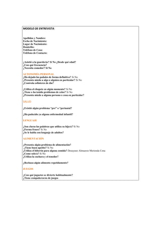 MODELO DE ENTREVISTA: 
Datos Personales: 
Apellidos y Nombre: 
Fecha de Nacimiento: 
Lugar de Nacimiento: 
Domicilio: 
Teléfono de Casa: 
Teléfono de Contacto: 
Datos Académicos: 
¿Asistió a la guardería? Si No ¿Desde qué edad? 
¿Con qué frecuencia? 
¿Necesita comedor? Si Noutonomía Personal: 
AUTONOMÍA PERSONAL 
¿Ha dejado los pañales de forma definitiva? Si No 
¿Presenta miedo a algo o alguien en particular? Si No 
¿Controla esfínteres de día? 
¿Utiliza el chupete en algún momento? Si No 
¿Tiene o ha tenido problemas de celos? Si No 
¿Presenta miedo a alguna persona o cosa en particular? 
SALUD 
¿Existió algún problema “pre” o “perinatal? 
¿Ha padecido ya alguna enfermedad infantil? 
LENGUAJE 
¿Son claras las palabras que utiliza su hijo/a? Si No 
¿Forma frases? Si No 
¿Se le habla con lenguaje de adultos? 
ALIMENTACIÓN 
¿Presenta algún problema de alimentación? 
¿Tiene buen apetito? Si No 
¿Utiliza el biberón para alguna comida? Desayuno Almuerzo Merienda Cena 
¿Come solo/a? Si No 
¿Utiliza la cuchara y el tenedor? 
¿Rechaza algún alimento repetidamente? 
JUEGOS 
¿Con qué juguetes se divierte habitualmente? 
¿Tiene compañeros/as de juegos 
 